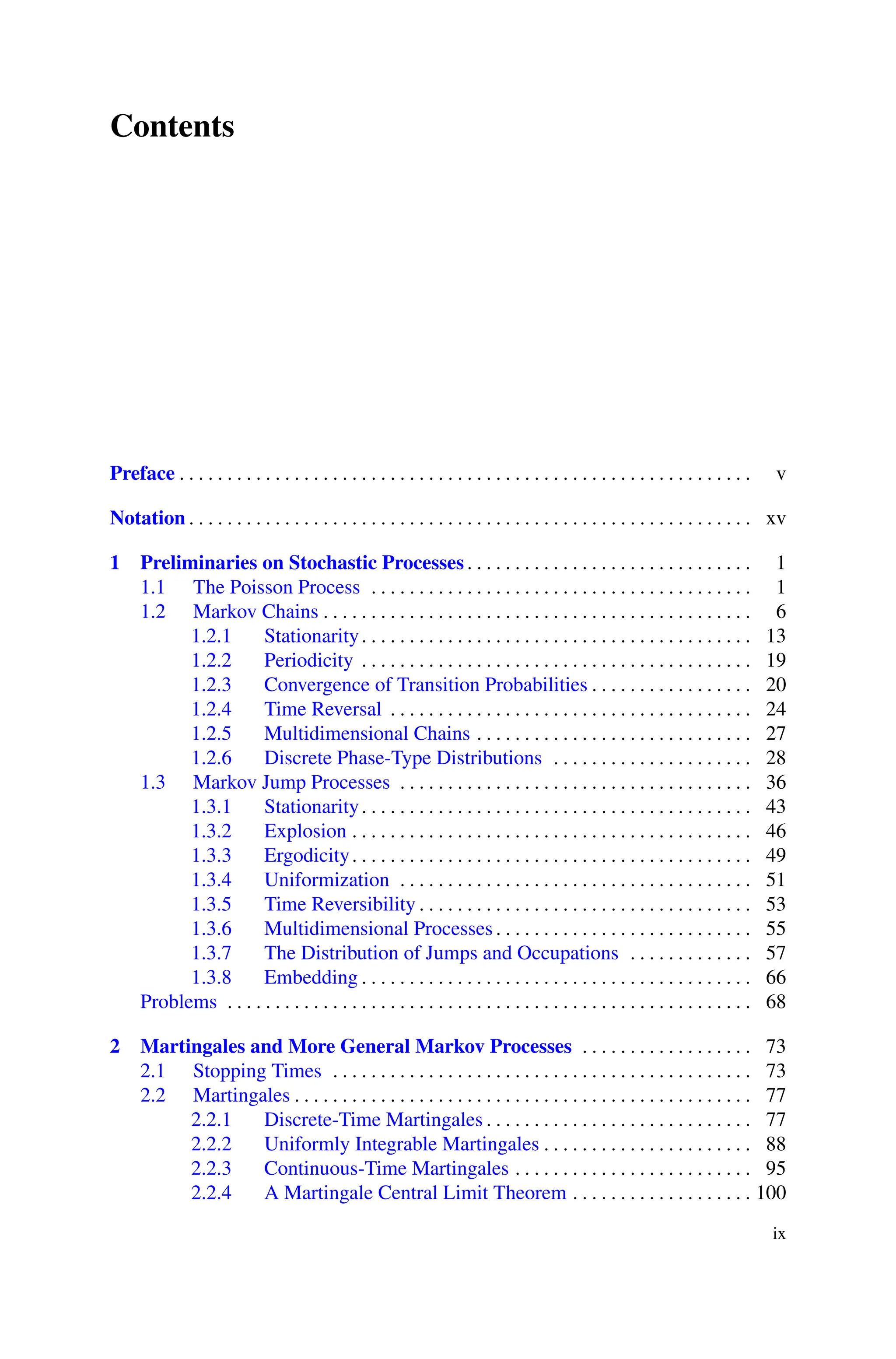 Contents
Preface . . . . . . . . . . . . . . . . . . . . . . . . . . . . . . . . . . . . . . . . . . . . . . . . . . . . . . . . . . . . v
Notation . . . . . . . . . . . . . . . . . . . . . . . . . . . . . . . . . . . . . . . . . . . . . . . . . . . . . . . . . . . xv
1 Preliminaries on Stochastic Processes. . . . . . . . . . . . . . . . . . . . . . . . . . . . . . 1
1.1 The Poisson Process . . . . . . . . . . . . . . . . . . . . . . . . . . . . . . . . . . . . . . . . 1
1.2 Markov Chains . . . . . . . . . . . . . . . . . . . . . . . . . . . . . . . . . . . . . . . . . . . . . 6
1.2.1 Stationarity. . . . . . . . . . . . . . . . . . . . . . . . . . . . . . . . . . . . . . . . . 13
1.2.2 Periodicity . . . . . . . . . . . . . . . . . . . . . . . . . . . . . . . . . . . . . . . . . 19
1.2.3 Convergence of Transition Probabilities . . . . . . . . . . . . . . . . . 20
1.2.4 Time Reversal . . . . . . . . . . . . . . . . . . . . . . . . . . . . . . . . . . . . . . 24
1.2.5 Multidimensional Chains . . . . . . . . . . . . . . . . . . . . . . . . . . . . . 27
1.2.6 Discrete Phase-Type Distributions . . . . . . . . . . . . . . . . . . . . . 28
1.3 Markov Jump Processes . . . . . . . . . . . . . . . . . . . . . . . . . . . . . . . . . . . . . 36
1.3.1 Stationarity. . . . . . . . . . . . . . . . . . . . . . . . . . . . . . . . . . . . . . . . . 43
1.3.2 Explosion . . . . . . . . . . . . . . . . . . . . . . . . . . . . . . . . . . . . . . . . . . 46
1.3.3 Ergodicity. . . . . . . . . . . . . . . . . . . . . . . . . . . . . . . . . . . . . . . . . . 49
1.3.4 Uniformization . . . . . . . . . . . . . . . . . . . . . . . . . . . . . . . . . . . . . 51
1.3.5 Time Reversibility . . . . . . . . . . . . . . . . . . . . . . . . . . . . . . . . . . . 53
1.3.6 Multidimensional Processes. . . . . . . . . . . . . . . . . . . . . . . . . . . 55
1.3.7 The Distribution of Jumps and Occupations . . . . . . . . . . . . . 57
1.3.8 Embedding . . . . . . . . . . . . . . . . . . . . . . . . . . . . . . . . . . . . . . . . . 66
Problems . . . . . . . . . . . . . . . . . . . . . . . . . . . . . . . . . . . . . . . . . . . . . . . . . . . . . . . 68
2 Martingales and More General Markov Processes . . . . . . . . . . . . . . . . . . 73
2.1 Stopping Times . . . . . . . . . . . . . . . . . . . . . . . . . . . . . . . . . . . . . . . . . . . . 73
2.2 Martingales . . . . . . . . . . . . . . . . . . . . . . . . . . . . . . . . . . . . . . . . . . . . . . . . 77
2.2.1 Discrete-Time Martingales . . . . . . . . . . . . . . . . . . . . . . . . . . . . 77
2.2.2 Uniformly Integrable Martingales . . . . . . . . . . . . . . . . . . . . . . 88
2.2.3 Continuous-Time Martingales . . . . . . . . . . . . . . . . . . . . . . . . . 95
2.2.4 A Martingale Central Limit Theorem . . . . . . . . . . . . . . . . . . . 100
ix
 