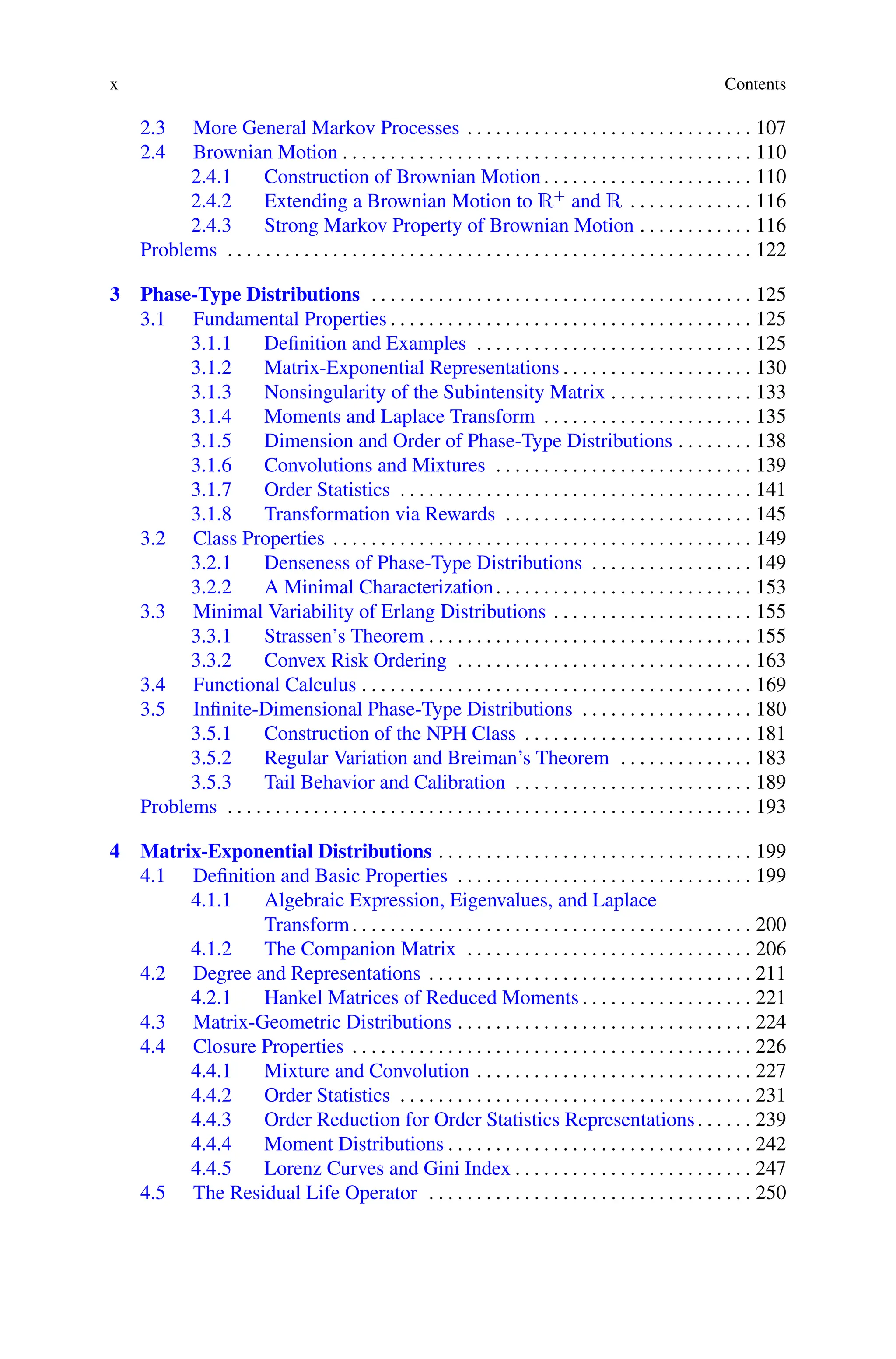 x Contents
2.3 More General Markov Processes . . . . . . . . . . . . . . . . . . . . . . . . . . . . . . 107
2.4 Brownian Motion . . . . . . . . . . . . . . . . . . . . . . . . . . . . . . . . . . . . . . . . . . . 110
2.4.1 Construction of Brownian Motion. . . . . . . . . . . . . . . . . . . . . . 110
2.4.2 Extending a Brownian Motion to R+ and R . . . . . . . . . . . . . 116
2.4.3 Strong Markov Property of Brownian Motion . . . . . . . . . . . . 116
Problems . . . . . . . . . . . . . . . . . . . . . . . . . . . . . . . . . . . . . . . . . . . . . . . . . . . . . . . 122
3 Phase-Type Distributions . . . . . . . . . . . . . . . . . . . . . . . . . . . . . . . . . . . . . . . . 125
3.1 Fundamental Properties . . . . . . . . . . . . . . . . . . . . . . . . . . . . . . . . . . . . . . 125
3.1.1 Definition and Examples . . . . . . . . . . . . . . . . . . . . . . . . . . . . . 125
3.1.2 Matrix-Exponential Representations . . . . . . . . . . . . . . . . . . . . 130
3.1.3 Nonsingularity of the Subintensity Matrix . . . . . . . . . . . . . . . 133
3.1.4 Moments and Laplace Transform . . . . . . . . . . . . . . . . . . . . . . 135
3.1.5 Dimension and Order of Phase-Type Distributions . . . . . . . . 138
3.1.6 Convolutions and Mixtures . . . . . . . . . . . . . . . . . . . . . . . . . . . 139
3.1.7 Order Statistics . . . . . . . . . . . . . . . . . . . . . . . . . . . . . . . . . . . . . 141
3.1.8 Transformation via Rewards . . . . . . . . . . . . . . . . . . . . . . . . . . 145
3.2 Class Properties . . . . . . . . . . . . . . . . . . . . . . . . . . . . . . . . . . . . . . . . . . . . 149
3.2.1 Denseness of Phase-Type Distributions . . . . . . . . . . . . . . . . . 149
3.2.2 A Minimal Characterization. . . . . . . . . . . . . . . . . . . . . . . . . . . 153
3.3 Minimal Variability of Erlang Distributions . . . . . . . . . . . . . . . . . . . . . 155
3.3.1 Strassen’s Theorem . . . . . . . . . . . . . . . . . . . . . . . . . . . . . . . . . . 155
3.3.2 Convex Risk Ordering . . . . . . . . . . . . . . . . . . . . . . . . . . . . . . . 163
3.4 Functional Calculus . . . . . . . . . . . . . . . . . . . . . . . . . . . . . . . . . . . . . . . . . 169
3.5 Infinite-Dimensional Phase-Type Distributions . . . . . . . . . . . . . . . . . . 180
3.5.1 Construction of the NPH Class . . . . . . . . . . . . . . . . . . . . . . . . 181
3.5.2 Regular Variation and Breiman’s Theorem . . . . . . . . . . . . . . 183
3.5.3 Tail Behavior and Calibration . . . . . . . . . . . . . . . . . . . . . . . . . 189
Problems . . . . . . . . . . . . . . . . . . . . . . . . . . . . . . . . . . . . . . . . . . . . . . . . . . . . . . . 193
4 Matrix-Exponential Distributions . . . . . . . . . . . . . . . . . . . . . . . . . . . . . . . . . 199
4.1 Definition and Basic Properties . . . . . . . . . . . . . . . . . . . . . . . . . . . . . . . 199
4.1.1 Algebraic Expression, Eigenvalues, and Laplace
Transform. . . . . . . . . . . . . . . . . . . . . . . . . . . . . . . . . . . . . . . . . . 200
4.1.2 The Companion Matrix . . . . . . . . . . . . . . . . . . . . . . . . . . . . . . 206
4.2 Degree and Representations . . . . . . . . . . . . . . . . . . . . . . . . . . . . . . . . . . 211
4.2.1 Hankel Matrices of Reduced Moments . . . . . . . . . . . . . . . . . . 221
4.3 Matrix-Geometric Distributions . . . . . . . . . . . . . . . . . . . . . . . . . . . . . . . 224
4.4 Closure Properties . . . . . . . . . . . . . . . . . . . . . . . . . . . . . . . . . . . . . . . . . . 226
4.4.1 Mixture and Convolution . . . . . . . . . . . . . . . . . . . . . . . . . . . . . 227
4.4.2 Order Statistics . . . . . . . . . . . . . . . . . . . . . . . . . . . . . . . . . . . . . 231
4.4.3 Order Reduction for Order Statistics Representations. . . . . . 239
4.4.4 Moment Distributions . . . . . . . . . . . . . . . . . . . . . . . . . . . . . . . . 242
4.4.5 Lorenz Curves and Gini Index . . . . . . . . . . . . . . . . . . . . . . . . . 247
4.5 The Residual Life Operator . . . . . . . . . . . . . . . . . . . . . . . . . . . . . . . . . . 250
 