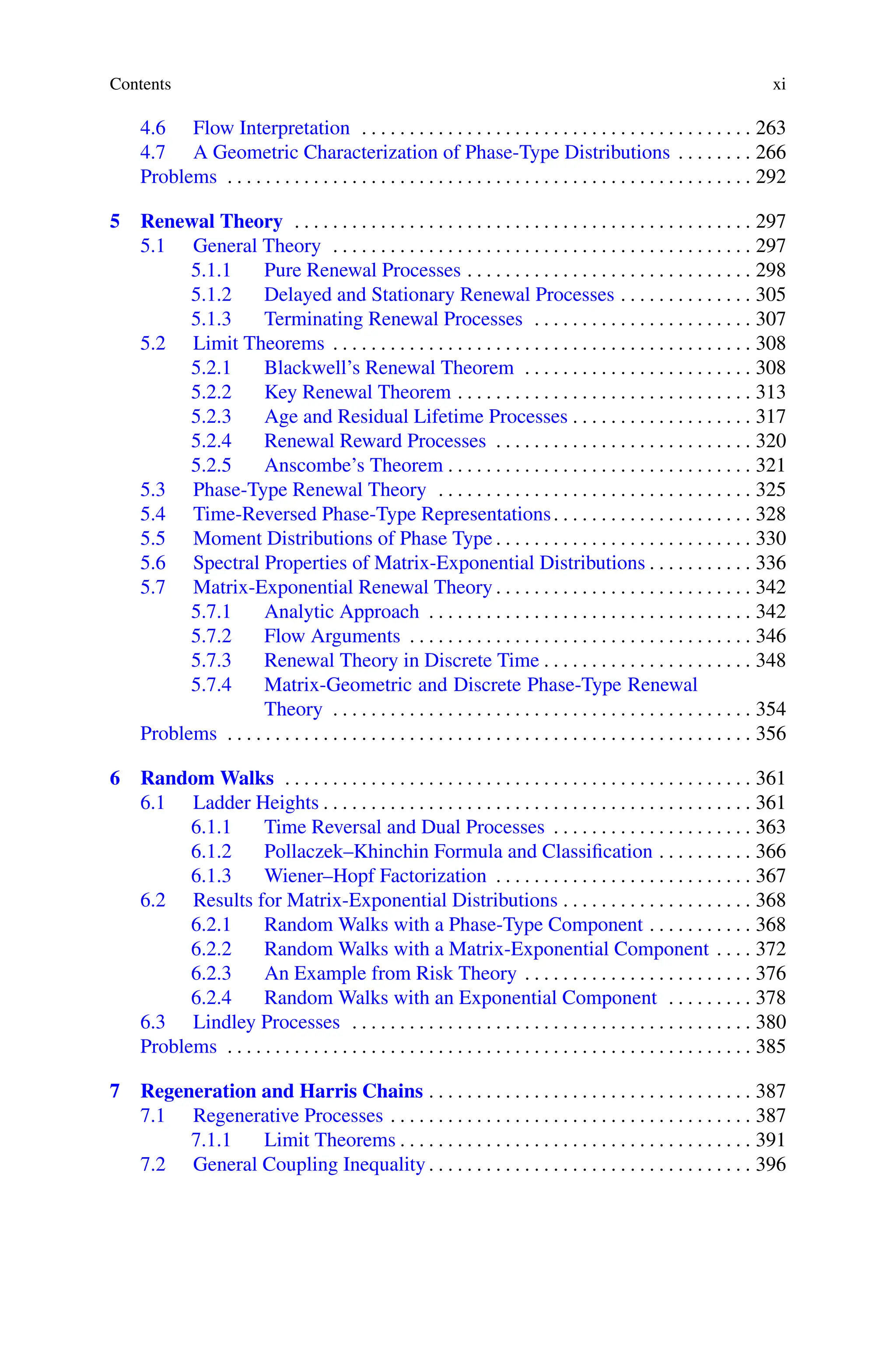 Contents xi
4.6 Flow Interpretation . . . . . . . . . . . . . . . . . . . . . . . . . . . . . . . . . . . . . . . . . 263
4.7 A Geometric Characterization of Phase-Type Distributions . . . . . . . . 266
Problems . . . . . . . . . . . . . . . . . . . . . . . . . . . . . . . . . . . . . . . . . . . . . . . . . . . . . . . 292
5 Renewal Theory . . . . . . . . . . . . . . . . . . . . . . . . . . . . . . . . . . . . . . . . . . . . . . . . 297
5.1 General Theory . . . . . . . . . . . . . . . . . . . . . . . . . . . . . . . . . . . . . . . . . . . . 297
5.1.1 Pure Renewal Processes . . . . . . . . . . . . . . . . . . . . . . . . . . . . . . 298
5.1.2 Delayed and Stationary Renewal Processes . . . . . . . . . . . . . . 305
5.1.3 Terminating Renewal Processes . . . . . . . . . . . . . . . . . . . . . . . 307
5.2 Limit Theorems . . . . . . . . . . . . . . . . . . . . . . . . . . . . . . . . . . . . . . . . . . . . 308
5.2.1 Blackwell’s Renewal Theorem . . . . . . . . . . . . . . . . . . . . . . . . 308
5.2.2 Key Renewal Theorem . . . . . . . . . . . . . . . . . . . . . . . . . . . . . . . 313
5.2.3 Age and Residual Lifetime Processes . . . . . . . . . . . . . . . . . . . 317
5.2.4 Renewal Reward Processes . . . . . . . . . . . . . . . . . . . . . . . . . . . 320
5.2.5 Anscombe’s Theorem . . . . . . . . . . . . . . . . . . . . . . . . . . . . . . . . 321
5.3 Phase-Type Renewal Theory . . . . . . . . . . . . . . . . . . . . . . . . . . . . . . . . . 325
5.4 Time-Reversed Phase-Type Representations. . . . . . . . . . . . . . . . . . . . . 328
5.5 Moment Distributions of Phase Type . . . . . . . . . . . . . . . . . . . . . . . . . . . 330
5.6 Spectral Properties of Matrix-Exponential Distributions . . . . . . . . . . . 336
5.7 Matrix-Exponential Renewal Theory . . . . . . . . . . . . . . . . . . . . . . . . . . . 342
5.7.1 Analytic Approach . . . . . . . . . . . . . . . . . . . . . . . . . . . . . . . . . . 342
5.7.2 Flow Arguments . . . . . . . . . . . . . . . . . . . . . . . . . . . . . . . . . . . . 346
5.7.3 Renewal Theory in Discrete Time . . . . . . . . . . . . . . . . . . . . . . 348
5.7.4 Matrix-Geometric and Discrete Phase-Type Renewal
Theory . . . . . . . . . . . . . . . . . . . . . . . . . . . . . . . . . . . . . . . . . . . . 354
Problems . . . . . . . . . . . . . . . . . . . . . . . . . . . . . . . . . . . . . . . . . . . . . . . . . . . . . . . 356
6 Random Walks . . . . . . . . . . . . . . . . . . . . . . . . . . . . . . . . . . . . . . . . . . . . . . . . . 361
6.1 Ladder Heights . . . . . . . . . . . . . . . . . . . . . . . . . . . . . . . . . . . . . . . . . . . . . 361
6.1.1 Time Reversal and Dual Processes . . . . . . . . . . . . . . . . . . . . . 363
6.1.2 Pollaczek–Khinchin Formula and Classification . . . . . . . . . . 366
6.1.3 Wiener–Hopf Factorization . . . . . . . . . . . . . . . . . . . . . . . . . . . 367
6.2 Results for Matrix-Exponential Distributions . . . . . . . . . . . . . . . . . . . . 368
6.2.1 Random Walks with a Phase-Type Component . . . . . . . . . . . 368
6.2.2 Random Walks with a Matrix-Exponential Component . . . . 372
6.2.3 An Example from Risk Theory . . . . . . . . . . . . . . . . . . . . . . . . 376
6.2.4 Random Walks with an Exponential Component . . . . . . . . . 378
6.3 Lindley Processes . . . . . . . . . . . . . . . . . . . . . . . . . . . . . . . . . . . . . . . . . . 380
Problems . . . . . . . . . . . . . . . . . . . . . . . . . . . . . . . . . . . . . . . . . . . . . . . . . . . . . . . 385
7 Regeneration and Harris Chains . . . . . . . . . . . . . . . . . . . . . . . . . . . . . . . . . . 387
7.1 Regenerative Processes . . . . . . . . . . . . . . . . . . . . . . . . . . . . . . . . . . . . . . 387
7.1.1 Limit Theorems . . . . . . . . . . . . . . . . . . . . . . . . . . . . . . . . . . . . . 391
7.2 General Coupling Inequality . . . . . . . . . . . . . . . . . . . . . . . . . . . . . . . . . . 396
 