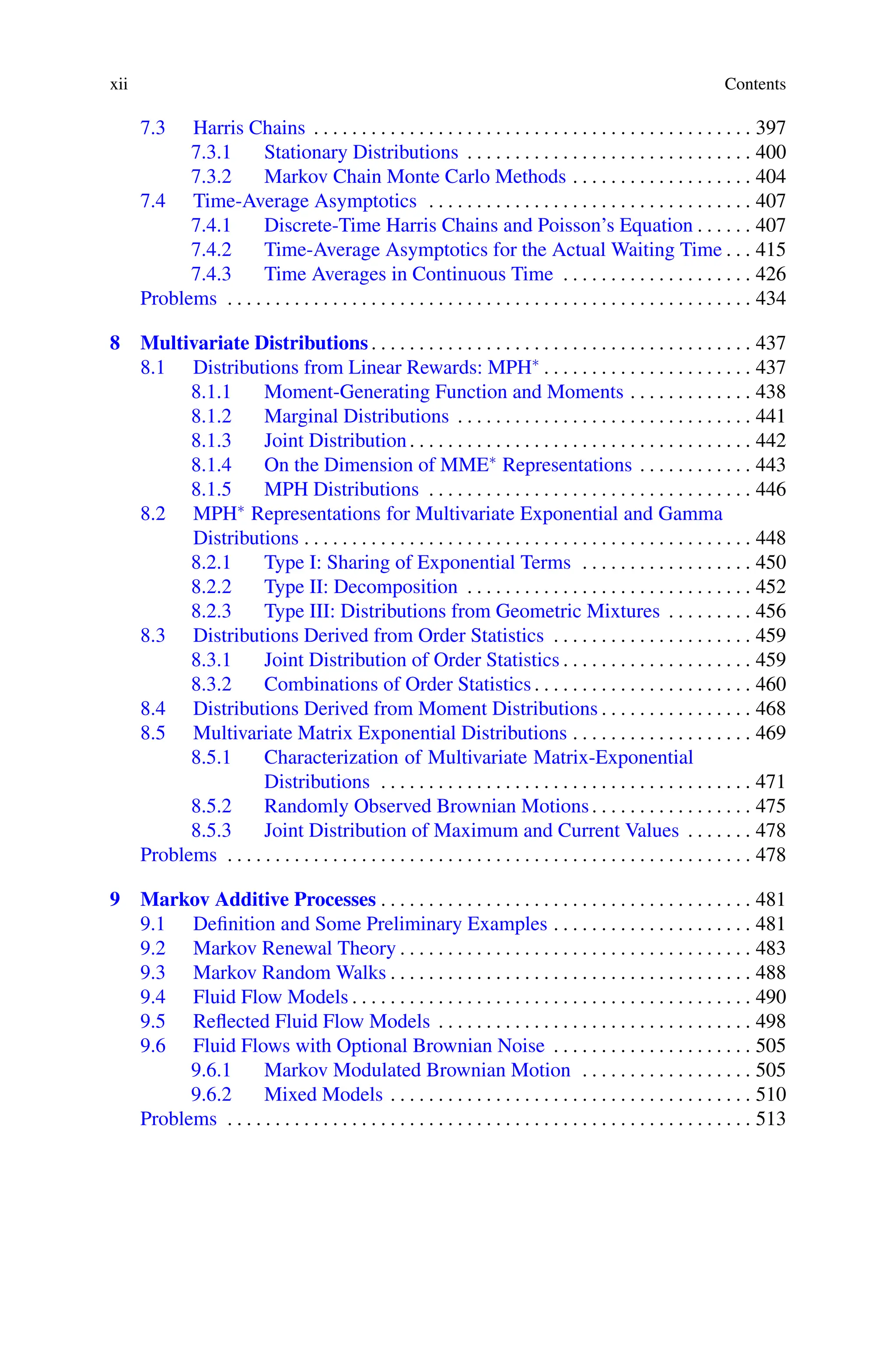 xii Contents
7.3 Harris Chains . . . . . . . . . . . . . . . . . . . . . . . . . . . . . . . . . . . . . . . . . . . . . . 397
7.3.1 Stationary Distributions . . . . . . . . . . . . . . . . . . . . . . . . . . . . . . 400
7.3.2 Markov Chain Monte Carlo Methods . . . . . . . . . . . . . . . . . . . 404
7.4 Time-Average Asymptotics . . . . . . . . . . . . . . . . . . . . . . . . . . . . . . . . . . 407
7.4.1 Discrete-Time Harris Chains and Poisson’s Equation . . . . . . 407
7.4.2 Time-Average Asymptotics for the Actual Waiting Time . . . 415
7.4.3 Time Averages in Continuous Time . . . . . . . . . . . . . . . . . . . . 426
Problems . . . . . . . . . . . . . . . . . . . . . . . . . . . . . . . . . . . . . . . . . . . . . . . . . . . . . . . 434
8 Multivariate Distributions . . . . . . . . . . . . . . . . . . . . . . . . . . . . . . . . . . . . . . . . 437
8.1 Distributions from Linear Rewards: MPH∗ . . . . . . . . . . . . . . . . . . . . . . 437
8.1.1 Moment-Generating Function and Moments . . . . . . . . . . . . . 438
8.1.2 Marginal Distributions . . . . . . . . . . . . . . . . . . . . . . . . . . . . . . . 441
8.1.3 Joint Distribution. . . . . . . . . . . . . . . . . . . . . . . . . . . . . . . . . . . . 442
8.1.4 On the Dimension of MME∗ Representations . . . . . . . . . . . . 443
8.1.5 MPH Distributions . . . . . . . . . . . . . . . . . . . . . . . . . . . . . . . . . . 446
8.2 MPH∗ Representations for Multivariate Exponential and Gamma
Distributions . . . . . . . . . . . . . . . . . . . . . . . . . . . . . . . . . . . . . . . . . . . . . . . 448
8.2.1 Type I: Sharing of Exponential Terms . . . . . . . . . . . . . . . . . . 450
8.2.2 Type II: Decomposition . . . . . . . . . . . . . . . . . . . . . . . . . . . . . . 452
8.2.3 Type III: Distributions from Geometric Mixtures . . . . . . . . . 456
8.3 Distributions Derived from Order Statistics . . . . . . . . . . . . . . . . . . . . . 459
8.3.1 Joint Distribution of Order Statistics . . . . . . . . . . . . . . . . . . . . 459
8.3.2 Combinations of Order Statistics. . . . . . . . . . . . . . . . . . . . . . . 460
8.4 Distributions Derived from Moment Distributions . . . . . . . . . . . . . . . . 468
8.5 Multivariate Matrix Exponential Distributions . . . . . . . . . . . . . . . . . . . 469
8.5.1 Characterization of Multivariate Matrix-Exponential
Distributions . . . . . . . . . . . . . . . . . . . . . . . . . . . . . . . . . . . . . . . 471
8.5.2 Randomly Observed Brownian Motions. . . . . . . . . . . . . . . . . 475
8.5.3 Joint Distribution of Maximum and Current Values . . . . . . . 478
Problems . . . . . . . . . . . . . . . . . . . . . . . . . . . . . . . . . . . . . . . . . . . . . . . . . . . . . . . 478
9 Markov Additive Processes . . . . . . . . . . . . . . . . . . . . . . . . . . . . . . . . . . . . . . . 481
9.1 Definition and Some Preliminary Examples . . . . . . . . . . . . . . . . . . . . . 481
9.2 Markov Renewal Theory . . . . . . . . . . . . . . . . . . . . . . . . . . . . . . . . . . . . . 483
9.3 Markov Random Walks . . . . . . . . . . . . . . . . . . . . . . . . . . . . . . . . . . . . . . 488
9.4 Fluid Flow Models . . . . . . . . . . . . . . . . . . . . . . . . . . . . . . . . . . . . . . . . . . 490
9.5 Reflected Fluid Flow Models . . . . . . . . . . . . . . . . . . . . . . . . . . . . . . . . . 498
9.6 Fluid Flows with Optional Brownian Noise . . . . . . . . . . . . . . . . . . . . . 505
9.6.1 Markov Modulated Brownian Motion . . . . . . . . . . . . . . . . . . 505
9.6.2 Mixed Models . . . . . . . . . . . . . . . . . . . . . . . . . . . . . . . . . . . . . . 510
Problems . . . . . . . . . . . . . . . . . . . . . . . . . . . . . . . . . . . . . . . . . . . . . . . . . . . . . . . 513
 