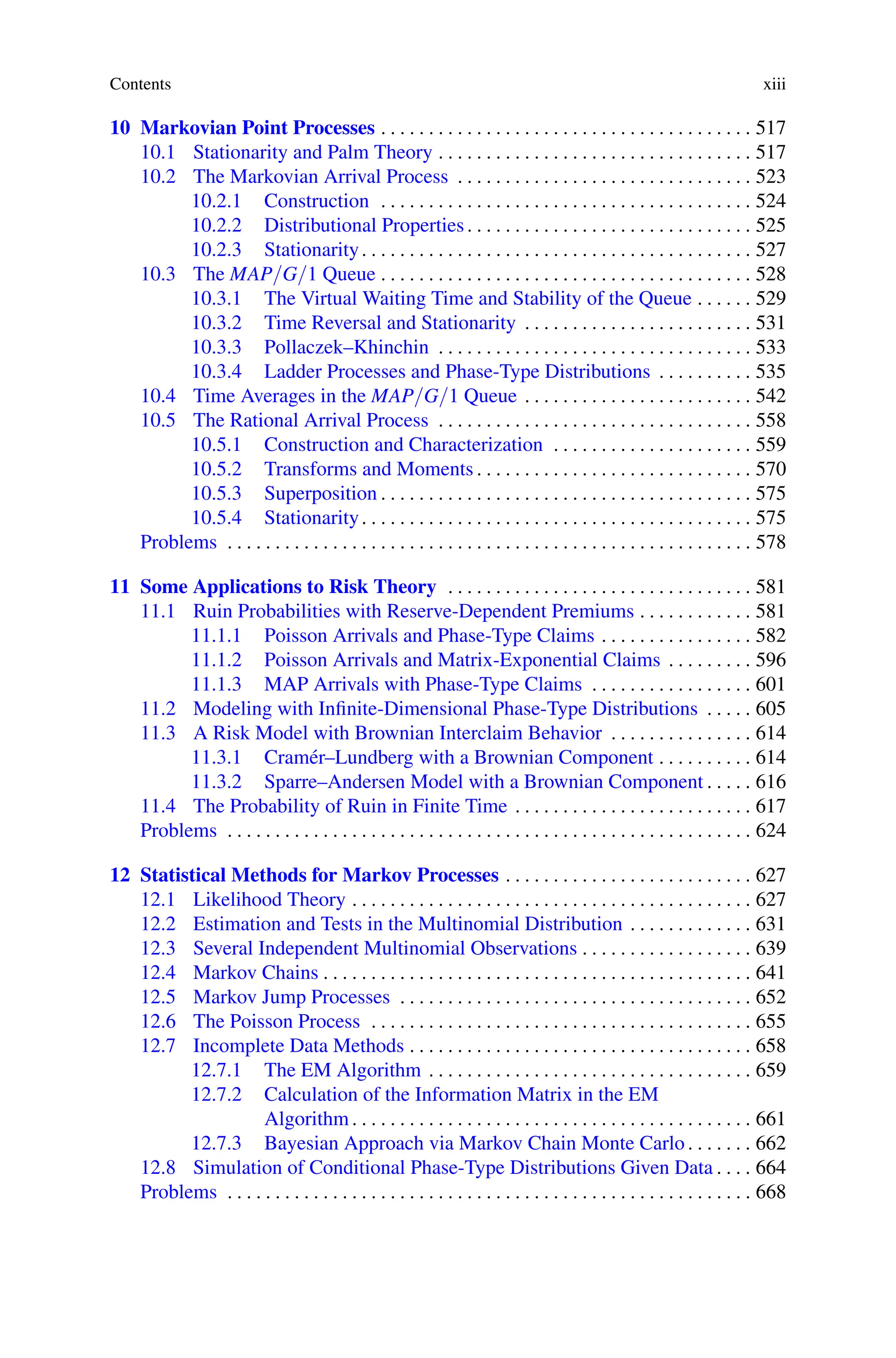 Contents xiii
10 Markovian Point Processes . . . . . . . . . . . . . . . . . . . . . . . . . . . . . . . . . . . . . . . 517
10.1 Stationarity and Palm Theory . . . . . . . . . . . . . . . . . . . . . . . . . . . . . . . . . 517
10.2 The Markovian Arrival Process . . . . . . . . . . . . . . . . . . . . . . . . . . . . . . . 523
10.2.1 Construction . . . . . . . . . . . . . . . . . . . . . . . . . . . . . . . . . . . . . . . 524
10.2.2 Distributional Properties. . . . . . . . . . . . . . . . . . . . . . . . . . . . . . 525
10.2.3 Stationarity. . . . . . . . . . . . . . . . . . . . . . . . . . . . . . . . . . . . . . . . . 527
10.3 The MAP/G/1 Queue . . . . . . . . . . . . . . . . . . . . . . . . . . . . . . . . . . . . . . . 528
10.3.1 The Virtual Waiting Time and Stability of the Queue . . . . . . 529
10.3.2 Time Reversal and Stationarity . . . . . . . . . . . . . . . . . . . . . . . . 531
10.3.3 Pollaczek–Khinchin . . . . . . . . . . . . . . . . . . . . . . . . . . . . . . . . . 533
10.3.4 Ladder Processes and Phase-Type Distributions . . . . . . . . . . 535
10.4 Time Averages in the MAP/G/1 Queue . . . . . . . . . . . . . . . . . . . . . . . . 542
10.5 The Rational Arrival Process . . . . . . . . . . . . . . . . . . . . . . . . . . . . . . . . . 558
10.5.1 Construction and Characterization . . . . . . . . . . . . . . . . . . . . . 559
10.5.2 Transforms and Moments . . . . . . . . . . . . . . . . . . . . . . . . . . . . . 570
10.5.3 Superposition . . . . . . . . . . . . . . . . . . . . . . . . . . . . . . . . . . . . . . . 575
10.5.4 Stationarity. . . . . . . . . . . . . . . . . . . . . . . . . . . . . . . . . . . . . . . . . 575
Problems . . . . . . . . . . . . . . . . . . . . . . . . . . . . . . . . . . . . . . . . . . . . . . . . . . . . . . . 578
11 Some Applications to Risk Theory . . . . . . . . . . . . . . . . . . . . . . . . . . . . . . . . 581
11.1 Ruin Probabilities with Reserve-Dependent Premiums . . . . . . . . . . . . 581
11.1.1 Poisson Arrivals and Phase-Type Claims . . . . . . . . . . . . . . . . 582
11.1.2 Poisson Arrivals and Matrix-Exponential Claims . . . . . . . . . 596
11.1.3 MAP Arrivals with Phase-Type Claims . . . . . . . . . . . . . . . . . 601
11.2 Modeling with Infinite-Dimensional Phase-Type Distributions . . . . . 605
11.3 A Risk Model with Brownian Interclaim Behavior . . . . . . . . . . . . . . . 614
11.3.1 Cramér–Lundberg with a Brownian Component . . . . . . . . . . 614
11.3.2 Sparre–Andersen Model with a Brownian Component . . . . . 616
11.4 The Probability of Ruin in Finite Time . . . . . . . . . . . . . . . . . . . . . . . . . 617
Problems . . . . . . . . . . . . . . . . . . . . . . . . . . . . . . . . . . . . . . . . . . . . . . . . . . . . . . . 624
12 Statistical Methods for Markov Processes . . . . . . . . . . . . . . . . . . . . . . . . . . 627
12.1 Likelihood Theory . . . . . . . . . . . . . . . . . . . . . . . . . . . . . . . . . . . . . . . . . . 627
12.2 Estimation and Tests in the Multinomial Distribution . . . . . . . . . . . . . 631
12.3 Several Independent Multinomial Observations . . . . . . . . . . . . . . . . . . 639
12.4 Markov Chains . . . . . . . . . . . . . . . . . . . . . . . . . . . . . . . . . . . . . . . . . . . . . 641
12.5 Markov Jump Processes . . . . . . . . . . . . . . . . . . . . . . . . . . . . . . . . . . . . . 652
12.6 The Poisson Process . . . . . . . . . . . . . . . . . . . . . . . . . . . . . . . . . . . . . . . . 655
12.7 Incomplete Data Methods . . . . . . . . . . . . . . . . . . . . . . . . . . . . . . . . . . . . 658
12.7.1 The EM Algorithm . . . . . . . . . . . . . . . . . . . . . . . . . . . . . . . . . . 659
12.7.2 Calculation of the Information Matrix in the EM
Algorithm . . . . . . . . . . . . . . . . . . . . . . . . . . . . . . . . . . . . . . . . . . 661
12.7.3 Bayesian Approach via Markov Chain Monte Carlo . . . . . . . 662
12.8 Simulation of Conditional Phase-Type Distributions Given Data . . . . 664
Problems . . . . . . . . . . . . . . . . . . . . . . . . . . . . . . . . . . . . . . . . . . . . . . . . . . . . . . . 668
 