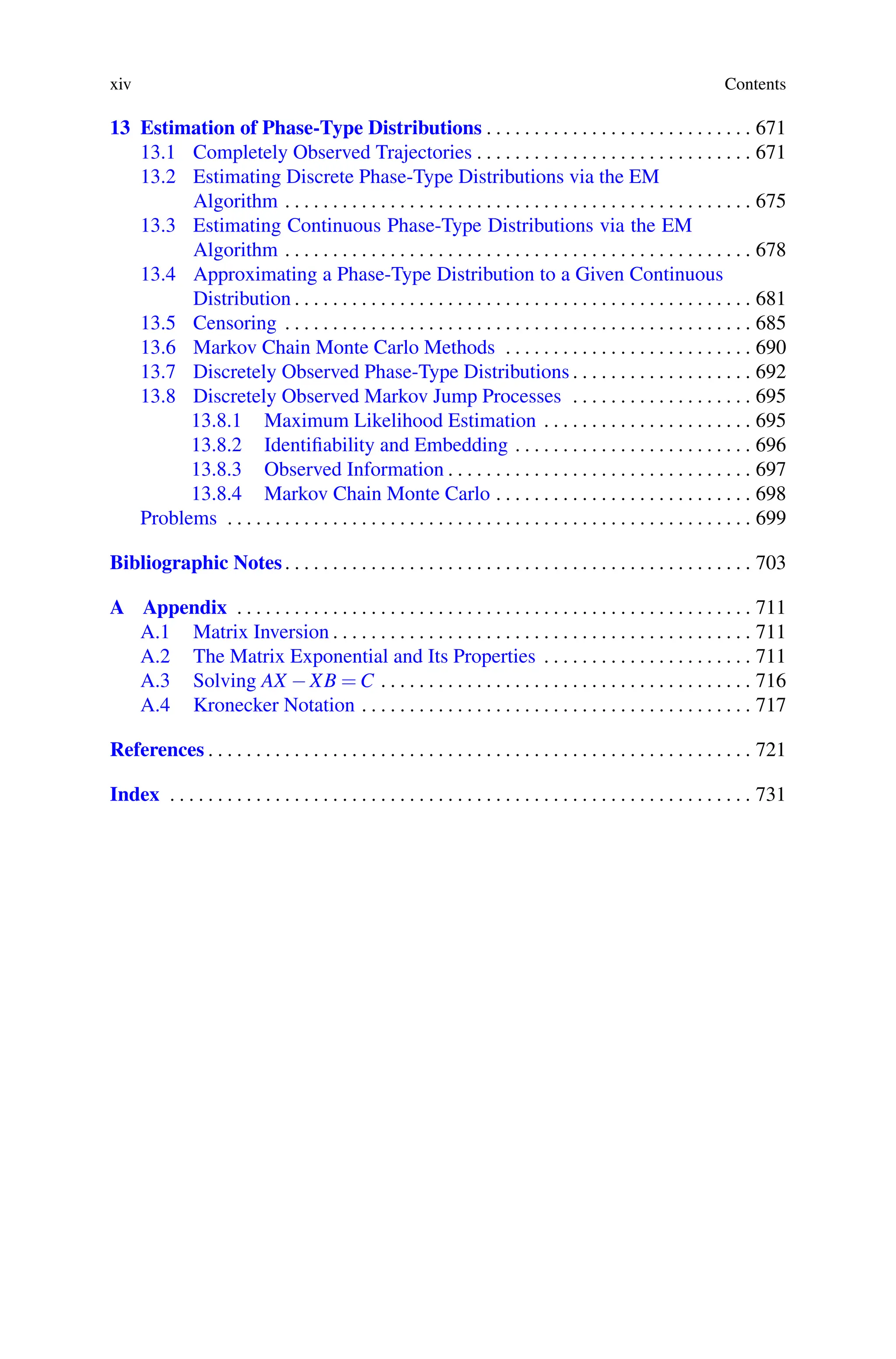 xiv Contents
13 Estimation of Phase-Type Distributions . . . . . . . . . . . . . . . . . . . . . . . . . . . . 671
13.1 Completely Observed Trajectories . . . . . . . . . . . . . . . . . . . . . . . . . . . . . 671
13.2 Estimating Discrete Phase-Type Distributions via the EM
Algorithm . . . . . . . . . . . . . . . . . . . . . . . . . . . . . . . . . . . . . . . . . . . . . . . . . 675
13.3 Estimating Continuous Phase-Type Distributions via the EM
Algorithm . . . . . . . . . . . . . . . . . . . . . . . . . . . . . . . . . . . . . . . . . . . . . . . . . 678
13.4 Approximating a Phase-Type Distribution to a Given Continuous
Distribution . . . . . . . . . . . . . . . . . . . . . . . . . . . . . . . . . . . . . . . . . . . . . . . . 681
13.5 Censoring . . . . . . . . . . . . . . . . . . . . . . . . . . . . . . . . . . . . . . . . . . . . . . . . . 685
13.6 Markov Chain Monte Carlo Methods . . . . . . . . . . . . . . . . . . . . . . . . . . 690
13.7 Discretely Observed Phase-Type Distributions . . . . . . . . . . . . . . . . . . . 692
13.8 Discretely Observed Markov Jump Processes . . . . . . . . . . . . . . . . . . . 695
13.8.1 Maximum Likelihood Estimation . . . . . . . . . . . . . . . . . . . . . . 695
13.8.2 Identifiability and Embedding . . . . . . . . . . . . . . . . . . . . . . . . . 696
13.8.3 Observed Information . . . . . . . . . . . . . . . . . . . . . . . . . . . . . . . . 697
13.8.4 Markov Chain Monte Carlo . . . . . . . . . . . . . . . . . . . . . . . . . . . 698
Problems . . . . . . . . . . . . . . . . . . . . . . . . . . . . . . . . . . . . . . . . . . . . . . . . . . . . . . . 699
Bibliographic Notes. . . . . . . . . . . . . . . . . . . . . . . . . . . . . . . . . . . . . . . . . . . . . . . . . 703
A Appendix . . . . . . . . . . . . . . . . . . . . . . . . . . . . . . . . . . . . . . . . . . . . . . . . . . . . . . 711
A.1 Matrix Inversion . . . . . . . . . . . . . . . . . . . . . . . . . . . . . . . . . . . . . . . . . . . . 711
A.2 The Matrix Exponential and Its Properties . . . . . . . . . . . . . . . . . . . . . . 711
A.3 Solving AX −XB = C . . . . . . . . . . . . . . . . . . . . . . . . . . . . . . . . . . . . . . . 716
A.4 Kronecker Notation . . . . . . . . . . . . . . . . . . . . . . . . . . . . . . . . . . . . . . . . . 717
References . . . . . . . . . . . . . . . . . . . . . . . . . . . . . . . . . . . . . . . . . . . . . . . . . . . . . . . . . 721
Index . . . . . . . . . . . . . . . . . . . . . . . . . . . . . . . . . . . . . . . . . . . . . . . . . . . . . . . . . . . . . 731
 