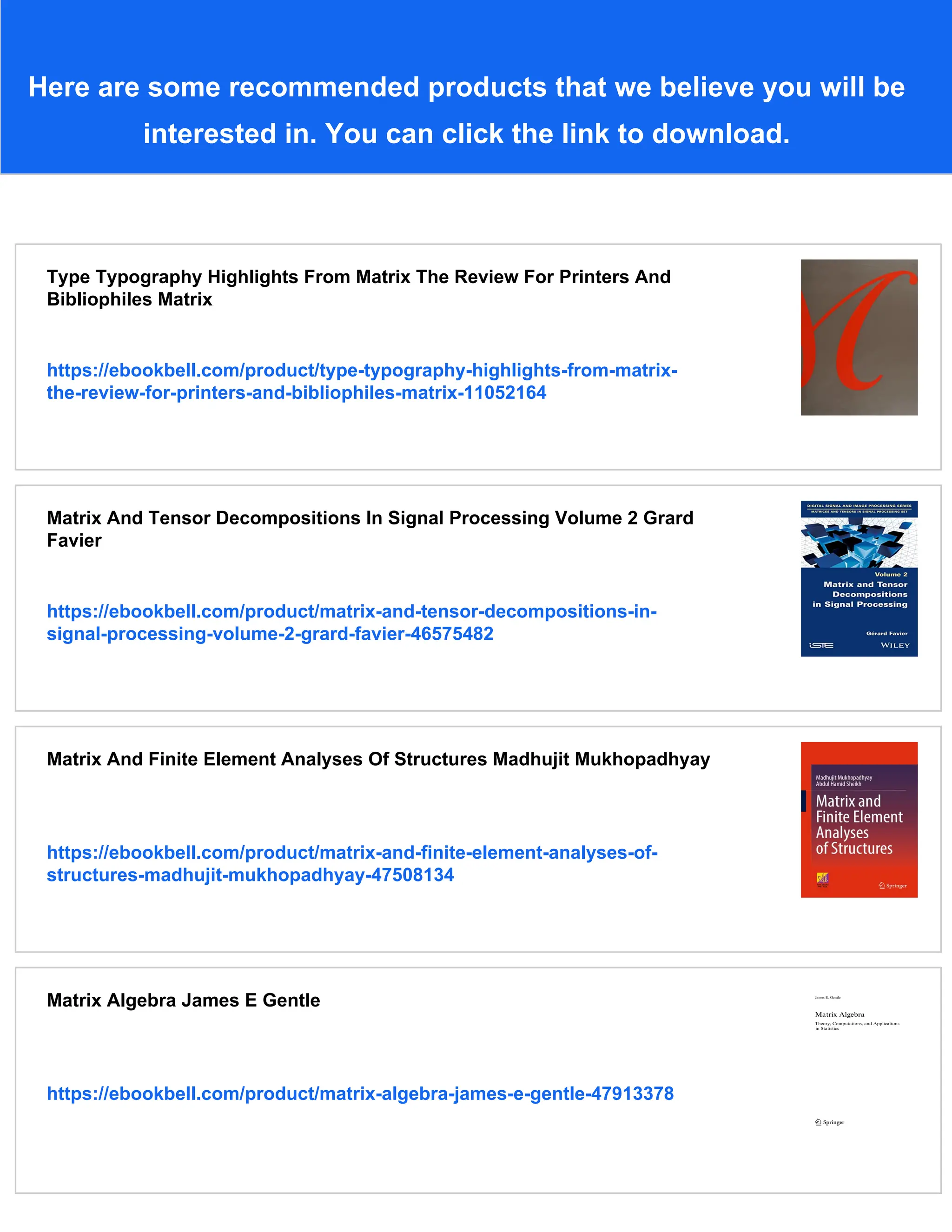Here are some recommended products that we believe you will be
interested in. You can click the link to download.
Type Typography Highlights From Matrix The Review For Printers And
Bibliophiles Matrix
https://ebookbell.com/product/type-typography-highlights-from-matrix-
the-review-for-printers-and-bibliophiles-matrix-11052164
Matrix And Tensor Decompositions In Signal Processing Volume 2 Grard
Favier
https://ebookbell.com/product/matrix-and-tensor-decompositions-in-
signal-processing-volume-2-grard-favier-46575482
Matrix And Finite Element Analyses Of Structures Madhujit Mukhopadhyay
https://ebookbell.com/product/matrix-and-finite-element-analyses-of-
structures-madhujit-mukhopadhyay-47508134
Matrix Algebra James E Gentle
https://ebookbell.com/product/matrix-algebra-james-e-gentle-47913378
 