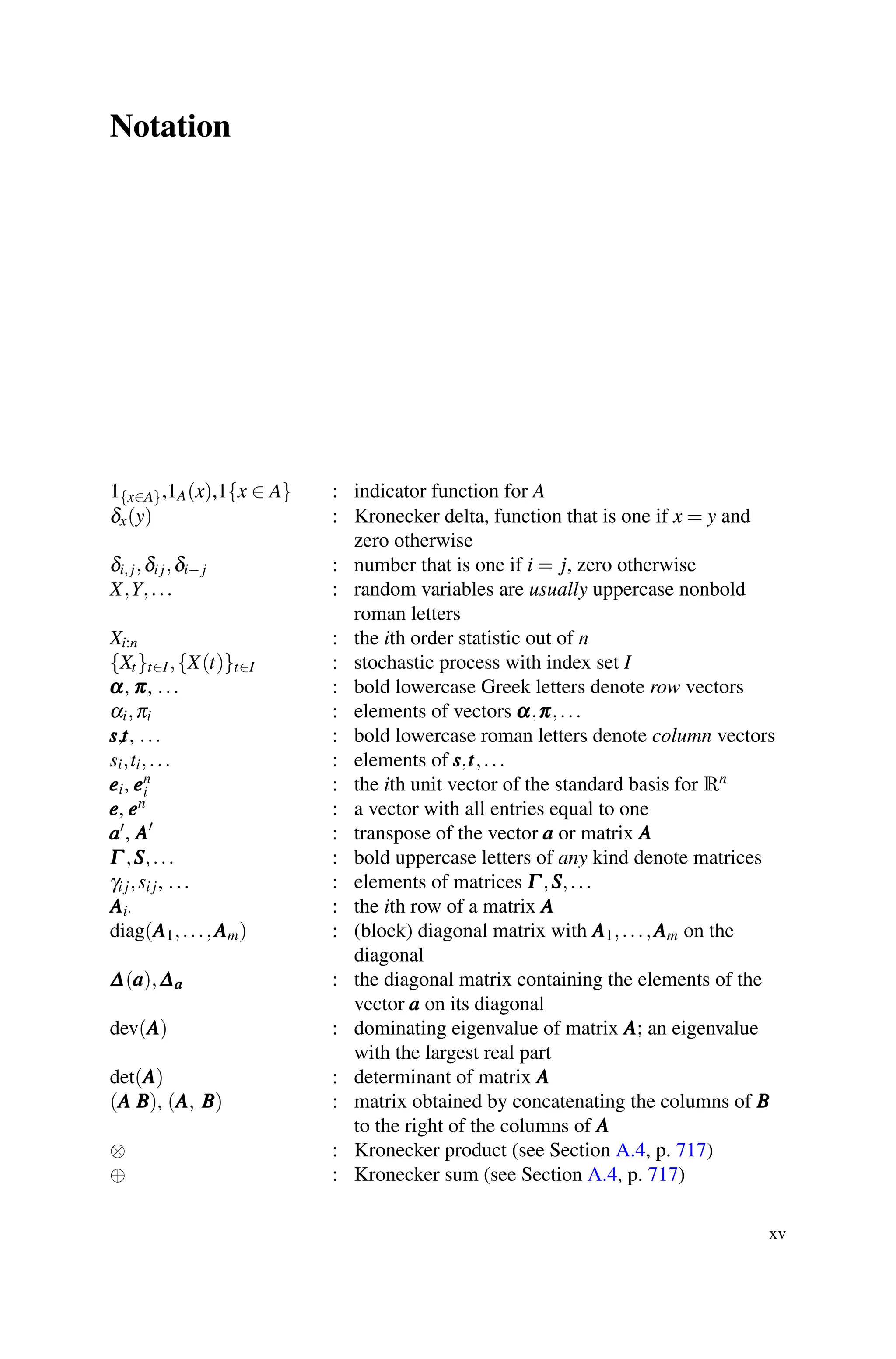 Notation
1{x∈A},1A(x),1{x ∈ A} : indicator function for A
δx(y) : Kronecker delta, function that is one if x = y and
zero otherwise
δi, j,δi j,δi− j : number that is one if i = j, zero otherwise
X,Y,... : random variables are usually uppercase nonbold
roman letters
Xi:n : the ith order statistic out of n
{Xt}t∈I,{X(t)}t∈I : stochastic process with index set I
α
α
α, π
π
π, ... : bold lowercase Greek letters denote row vectors
αi,πi : elements of vectors α
α
α,π
π
π,...
s
s
s,t
t
t, ... : bold lowercase roman letters denote column vectors
si,ti,... : elements of s
s
s,t
t
t,...
e
e
ei, e
e
en
i : the ith unit vector of the standard basis for Rn
e
e
e, e
e
en : a vector with all entries equal to one
a
a
a, A
A
A
: transpose of the vector a
a
a or matrix A
A
A
Γ
Γ
Γ ,S
S
S,... : bold uppercase letters of any kind denote matrices
γi j,si j, ... : elements of matrices Γ
Γ
Γ ,S
S
S,...
A
A
Ai· : the ith row of a matrix A
A
A
diag(A
A
A1,...,A
A
Am) : (block) diagonal matrix with A
A
A1,...,A
A
Am on the
diagonal
Δ
Δ
Δ(a
a
a),Δ
Δ
Δa
a
a : the diagonal matrix containing the elements of the
vector a
a
a on its diagonal
dev(A
A
A) : dominating eigenvalue of matrix A
A
A; an eigenvalue
with the largest real part
det(A
A
A) : determinant of matrix A
A
A
(A
A
A B
B
B), (A
A
A, B
B
B) : matrix obtained by concatenating the columns of B
B
B
to the right of the columns of A
A
A
⊗ : Kronecker product (see Section A.4, p. 717)
⊕ : Kronecker sum (see Section A.4, p. 717)
xv
 