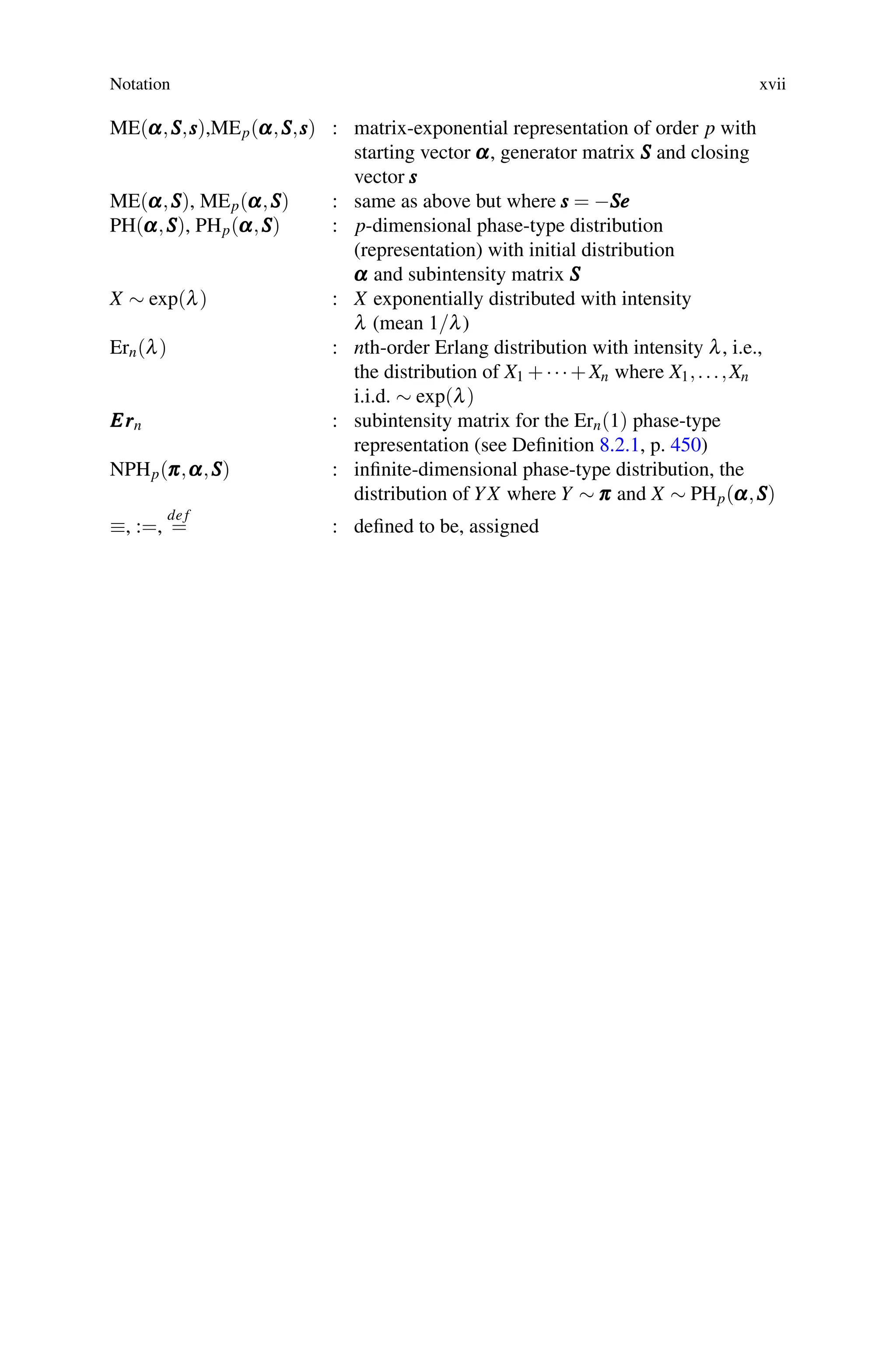 Notation xvii
ME(α
α
α,S
S
S,s
s
s),MEp(α
α
α,S
S
S,s
s
s) : matrix-exponential representation of order p with
starting vector α
α
α, generator matrix S
S
S and closing
vector s
s
s
ME(α
α
α,S
S
S), MEp(α
α
α,S
S
S) : same as above but where s
s
s = −S
S
Se
e
e
PH(α
α
α,S
S
S), PHp(α
α
α,S
S
S) : p-dimensional phase-type distribution
(representation) with initial distribution
α
α
α and subintensity matrix S
S
S
X ∼ exp(λ) : X exponentially distributed with intensity
λ (mean 1/λ)
Ern(λ) : nth-order Erlang distribution with intensity λ, i.e.,
the distribution of X1 +···+Xn where X1,...,Xn
i.i.d. ∼ exp(λ)
E
E
Er
r
rn : subintensity matrix for the Ern(1) phase-type
representation (see Definition 8.2.1, p. 450)
NPHp(π
π
π,α
α
α,S
S
S) : infinite-dimensional phase-type distribution, the
distribution of YX where Y ∼ π
π
π and X ∼ PHp(α
α
α,S
S
S)
≡, :=,
de f
= : defined to be, assigned
 