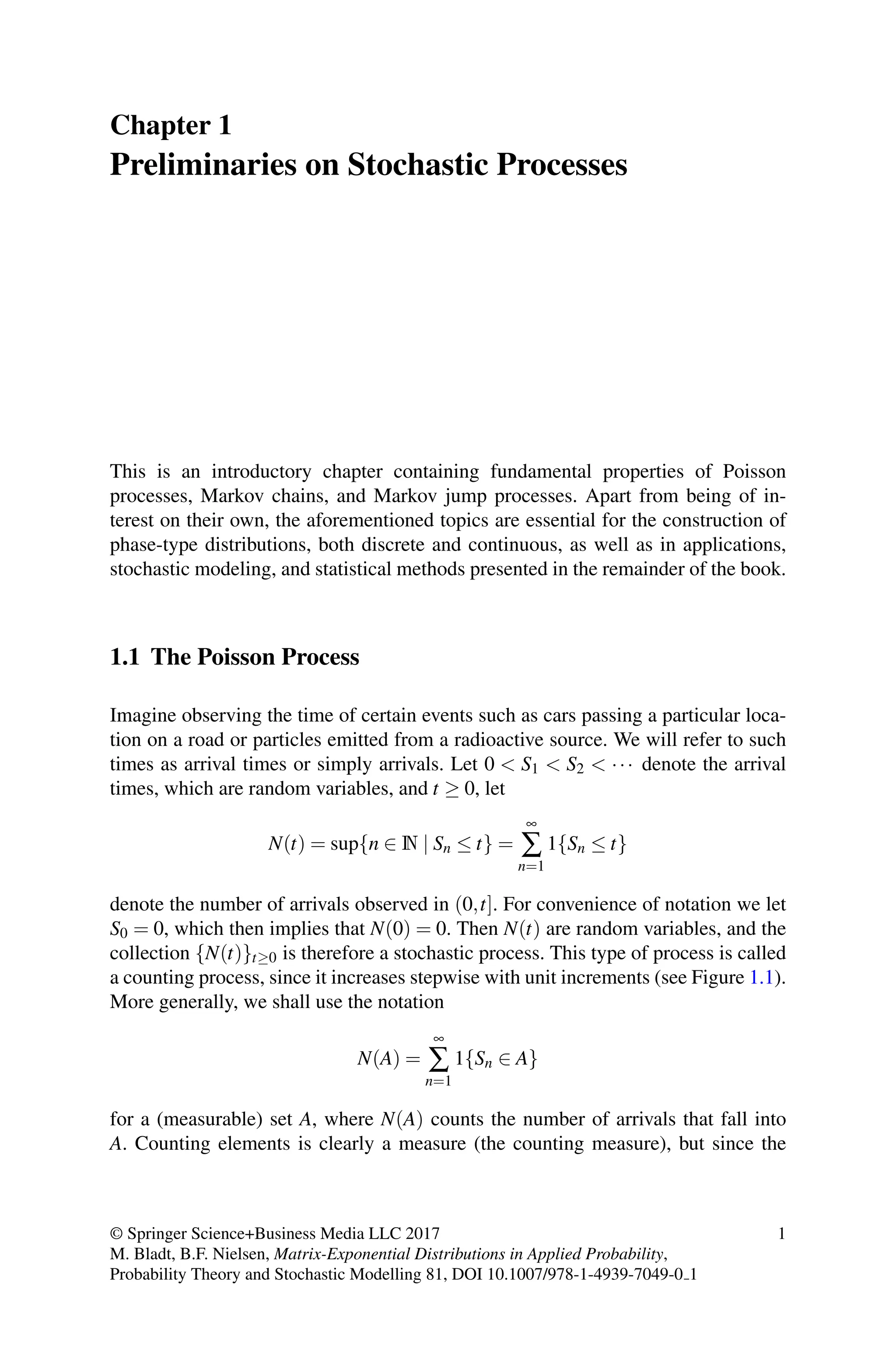 Chapter 1
Preliminaries on Stochastic Processes
This is an introductory chapter containing fundamental properties of Poisson
processes, Markov chains, and Markov jump processes. Apart from being of in-
terest on their own, the aforementioned topics are essential for the construction of
phase-type distributions, both discrete and continuous, as well as in applications,
stochastic modeling, and statistical methods presented in the remainder of the book.
1.1 The Poisson Process
Imagine observing the time of certain events such as cars passing a particular loca-
tion on a road or particles emitted from a radioactive source. We will refer to such
times as arrival times or simply arrivals. Let 0  S1  S2  ··· denote the arrival
times, which are random variables, and t ≥ 0, let
N(t) = sup{n ∈ N | Sn ≤ t} =
∞
∑
n=1
1{Sn ≤ t}
denote the number of arrivals observed in (0,t]. For convenience of notation we let
S0 = 0, which then implies that N(0) = 0. Then N(t) are random variables, and the
collection {N(t)}t≥0 is therefore a stochastic process. This type of process is called
a counting process, since it increases stepwise with unit increments (see Figure 1.1).
More generally, we shall use the notation
N(A) =
∞
∑
n=1
1{Sn ∈ A}
for a (measurable) set A, where N(A) counts the number of arrivals that fall into
A. Counting elements is clearly a measure (the counting measure), but since the
© Springer Science+Business Media LLC 2017
M. Bladt, B.F. Nielsen, Matrix-Exponential Distributions in Applied Probability,
Probability Theory and Stochastic Modelling 81, DOI 10.1007/978-1-4939-7049-0 1
1
 