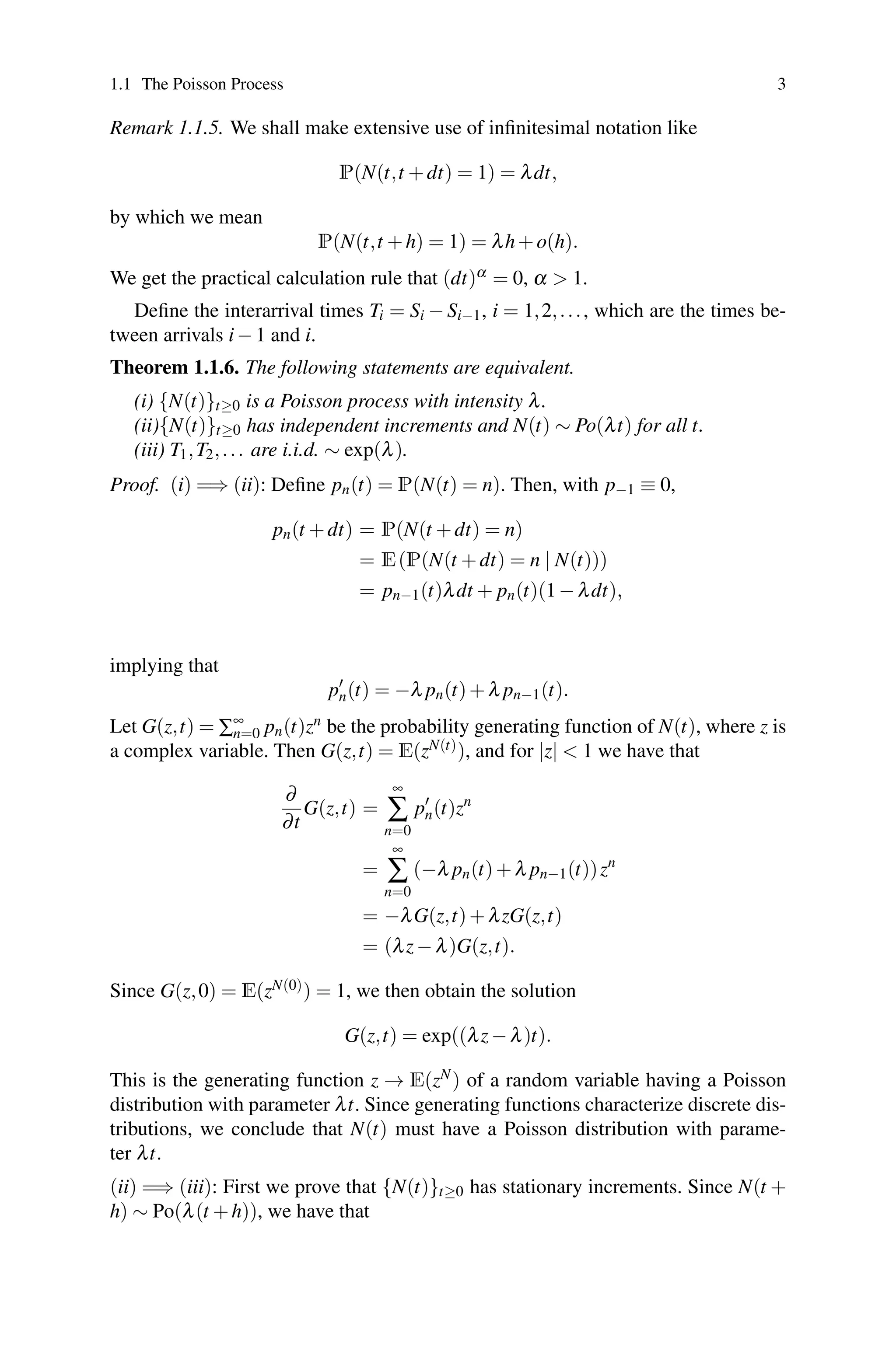 1.1 The Poisson Process 3
Remark 1.1.5. We shall make extensive use of infinitesimal notation like
P(N(t,t +dt) = 1) = λdt,
by which we mean
P(N(t,t +h) = 1) = λh+o(h).
We get the practical calculation rule that (dt)α = 0, α  1.
Define the interarrival times Ti = Si − Si−1, i = 1,2,..., which are the times be-
tween arrivals i−1 and i.
Theorem 1.1.6. The following statements are equivalent.
(i) {N(t)}t≥0 is a Poisson process with intensity λ.
(ii){N(t)}t≥0 has independent increments and N(t) ∼ Po(λt) for all t.
(iii) T1,T2,... are i.i.d. ∼ exp(λ).
Proof. (i) =⇒ (ii): Define pn(t) = P(N(t) = n). Then, with p−1 ≡ 0,
pn(t +dt) = P(N(t +dt) = n)
= E(P(N(t +dt) = n | N(t)))
= pn−1(t)λdt + pn(t)(1−λdt),
implying that
p
n(t) = −λ pn(t)+λ pn−1(t).
Let G(z,t) = ∑∞
n=0 pn(t)zn be the probability generating function of N(t), where z is
a complex variable. Then G(z,t) = E(zN(t)), and for |z|  1 we have that
∂
∂t
G(z,t) =
∞
∑
n=0
p
n(t)zn
=
∞
∑
n=0
(−λ pn(t)+λ pn−1(t))zn
= −λG(z,t)+λzG(z,t)
= (λz−λ)G(z,t).
Since G(z,0) = E(zN(0)) = 1, we then obtain the solution
G(z,t) = exp((λz−λ)t).
This is the generating function z → E(zN) of a random variable having a Poisson
distribution with parameter λt. Since generating functions characterize discrete dis-
tributions, we conclude that N(t) must have a Poisson distribution with parame-
ter λt.
(ii) =⇒ (iii): First we prove that {N(t)}t≥0 has stationary increments. Since N(t +
h) ∼ Po(λ(t +h)), we have that
 