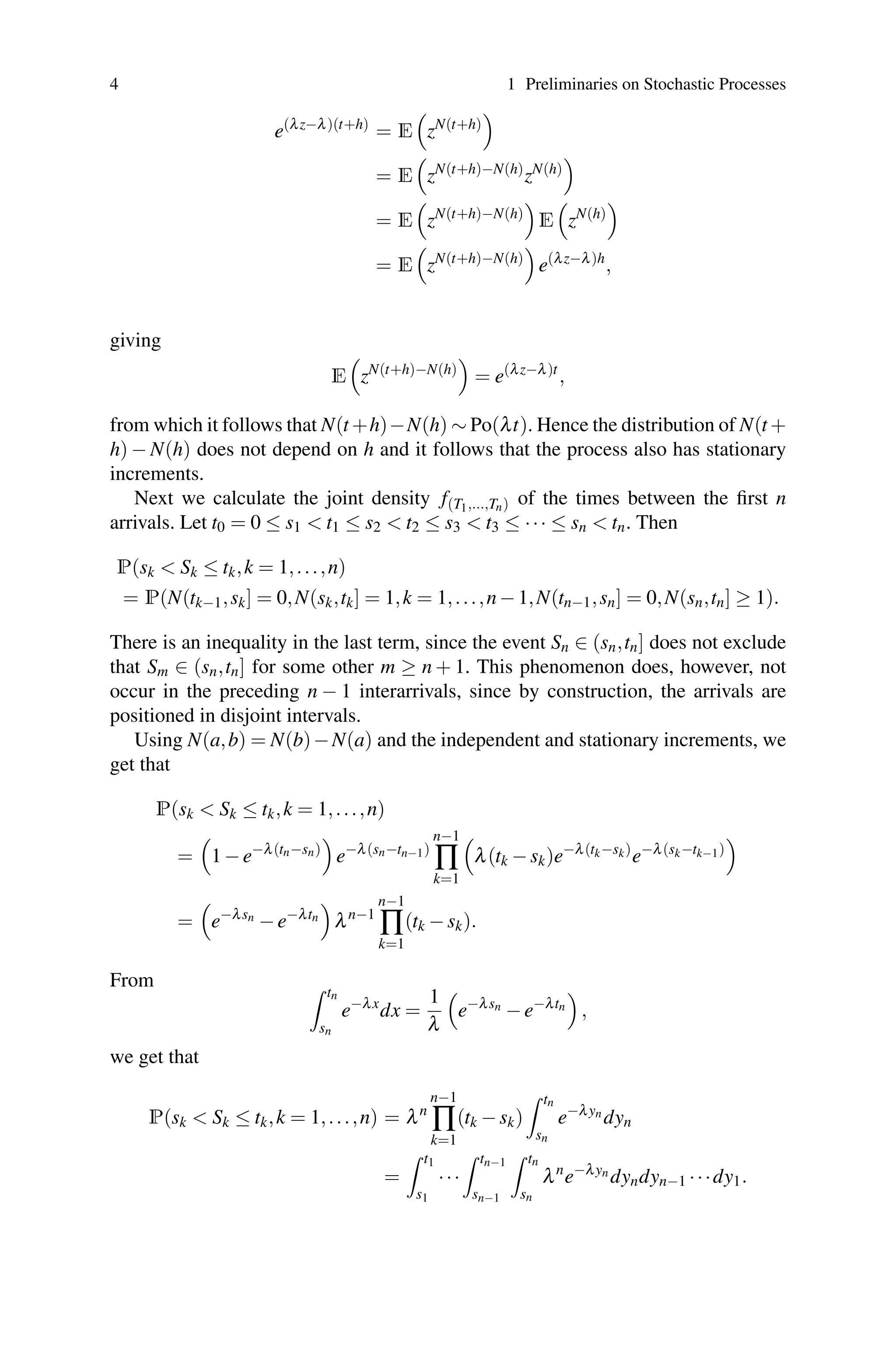 4 1 Preliminaries on Stochastic Processes
e(λz−λ)(t+h)
= E

zN(t+h)

= E

zN(t+h)−N(h)
zN(h)

= E

zN(t+h)−N(h)

E

zN(h)

= E

zN(t+h)−N(h)

e(λz−λ)h
,
giving
E

zN(t+h)−N(h)

= e(λz−λ)t
,
from which it follows that N(t +h)−N(h) ∼ Po(λt). Hence the distribution of N(t +
h) − N(h) does not depend on h and it follows that the process also has stationary
increments.
Next we calculate the joint density f(T1,...,Tn) of the times between the first n
arrivals. Let t0 = 0 ≤ s1  t1 ≤ s2  t2 ≤ s3  t3 ≤ ··· ≤ sn  tn. Then
P(sk  Sk ≤ tk,k = 1,...,n)
= P(N(tk−1,sk] = 0,N(sk,tk] = 1,k = 1,...,n−1,N(tn−1,sn] = 0,N(sn,tn] ≥ 1).
There is an inequality in the last term, since the event Sn ∈ (sn,tn] does not exclude
that Sm ∈ (sn,tn] for some other m ≥ n + 1. This phenomenon does, however, not
occur in the preceding n − 1 interarrivals, since by construction, the arrivals are
positioned in disjoint intervals.
Using N(a,b) = N(b)−N(a) and the independent and stationary increments, we
get that
P(sk  Sk ≤ tk,k = 1,...,n)
=

1−e−λ(tn−sn)

e−λ(sn−tn−1)
n−1
∏
k=1

λ(tk −sk)e−λ(tk−sk)
e−λ(sk−tk−1)

=

e−λsn
−e−λtn

λn−1
n−1
∏
k=1
(tk −sk).
From  tn
sn
e−λx
dx =
1
λ

e−λsn
−e−λtn

,
we get that
P(sk  Sk ≤ tk,k = 1,...,n) = λn
n−1
∏
k=1
(tk −sk)
 tn
sn
e−λyn
dyn
=
 t1
s1
···
 tn−1
sn−1
 tn
sn
λn
e−λyn
dyndyn−1 ···dy1.
 