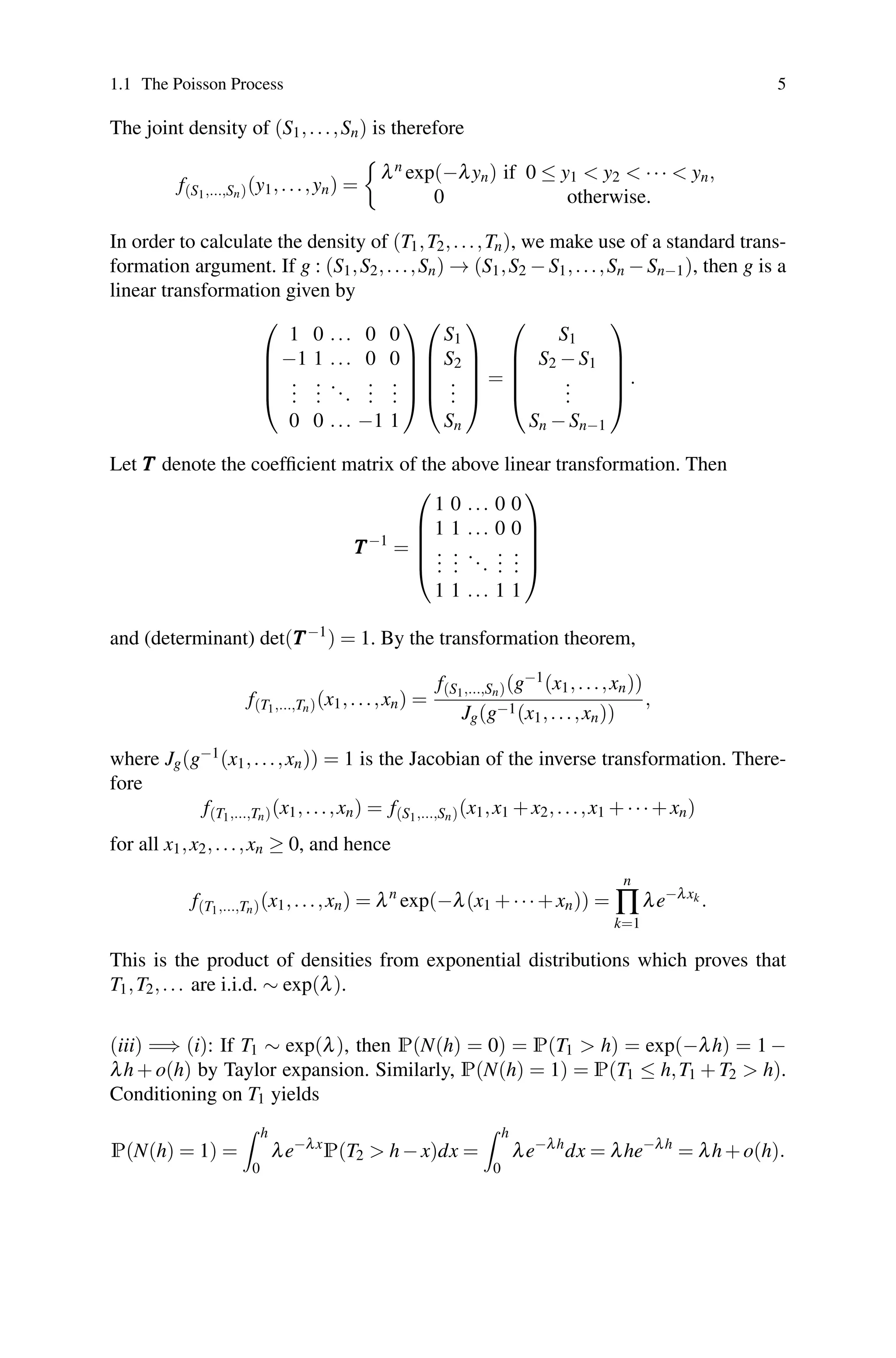 1.1 The Poisson Process 5
The joint density of (S1,...,Sn) is therefore
f(S1,...,Sn)(y1,...,yn) =

λn exp(−λyn) if 0 ≤ y1  y2  ···  yn,
0 otherwise.
In order to calculate the density of (T1,T2,...,Tn), we make use of a standard trans-
formation argument. If g : (S1,S2,...,Sn) → (S1,S2 −S1,...,Sn −Sn−1), then g is a
linear transformation given by
⎛
⎜
⎜
⎜
⎝
1 0 ... 0 0
−1 1 ... 0 0
.
.
.
.
.
.
...
.
.
.
.
.
.
0 0 ... −1 1
⎞
⎟
⎟
⎟
⎠
⎛
⎜
⎜
⎜
⎝
S1
S2
.
.
.
Sn
⎞
⎟
⎟
⎟
⎠
=
⎛
⎜
⎜
⎜
⎝
S1
S2 −S1
.
.
.
Sn −Sn−1
⎞
⎟
⎟
⎟
⎠
.
Let T
T
T denote the coefficient matrix of the above linear transformation. Then
T
T
T−1
=
⎛
⎜
⎜
⎜
⎝
1 0 ... 0 0
1 1 ... 0 0
.
.
.
.
.
.
...
.
.
.
.
.
.
1 1 ... 1 1
⎞
⎟
⎟
⎟
⎠
and (determinant) det(T
T
T−1
) = 1. By the transformation theorem,
f(T1,...,Tn)(x1,...,xn) =
f(S1,...,Sn)(g−1(x1,...,xn))
Jg(g−1(x1,...,xn))
,
where Jg(g−1(x1,...,xn)) = 1 is the Jacobian of the inverse transformation. There-
fore
f(T1,...,Tn)(x1,...,xn) = f(S1,...,Sn)(x1,x1 +x2,...,x1 +···+xn)
for all x1,x2,...,xn ≥ 0, and hence
f(T1,...,Tn)(x1,...,xn) = λn
exp(−λ(x1 +···+xn)) =
n
∏
k=1
λe−λxk .
This is the product of densities from exponential distributions which proves that
T1,T2,... are i.i.d. ∼ exp(λ).
(iii) =⇒ (i): If T1 ∼ exp(λ), then P(N(h) = 0) = P(T1  h) = exp(−λh) = 1 −
λh + o(h) by Taylor expansion. Similarly, P(N(h) = 1) = P(T1 ≤ h,T1 + T2  h).
Conditioning on T1 yields
P(N(h) = 1) =
 h
0
λe−λx
P(T2  h−x)dx =
 h
0
λe−λh
dx = λhe−λh
= λh+o(h).
 