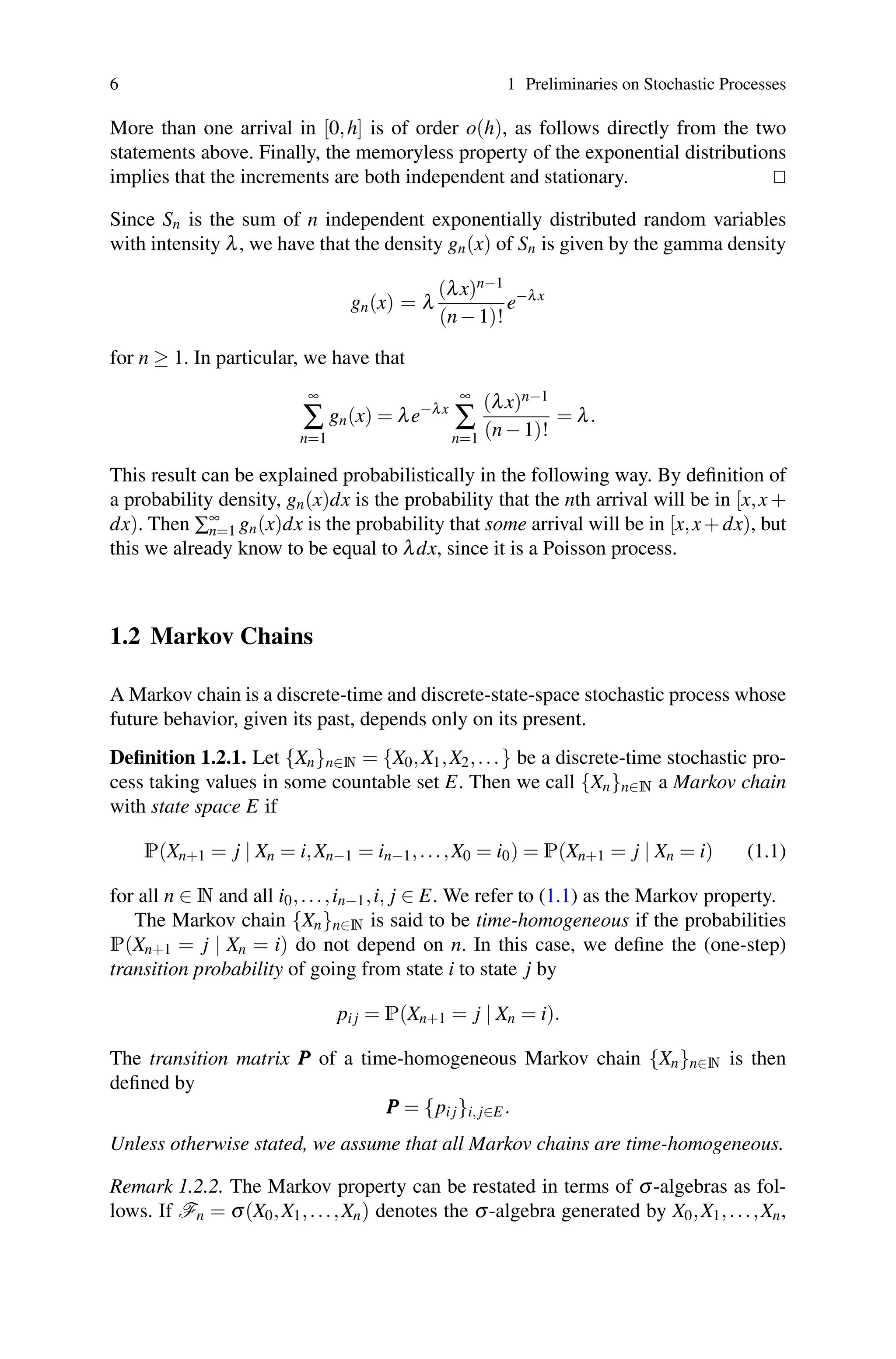 6 1 Preliminaries on Stochastic Processes
More than one arrival in [0,h] is of order o(h), as follows directly from the two
statements above. Finally, the memoryless property of the exponential distributions
implies that the increments are both independent and stationary. 

Since Sn is the sum of n independent exponentially distributed random variables
with intensity λ, we have that the density gn(x) of Sn is given by the gamma density
gn(x) = λ
(λx)n−1
(n−1)!
e−λx
for n ≥ 1. In particular, we have that
∞
∑
n=1
gn(x) = λe−λx
∞
∑
n=1
(λx)n−1
(n−1)!
= λ.
This result can be explained probabilistically in the following way. By definition of
a probability density, gn(x)dx is the probability that the nth arrival will be in [x,x+
dx). Then ∑∞
n=1 gn(x)dx is the probability that some arrival will be in [x,x+dx), but
this we already know to be equal to λdx, since it is a Poisson process.
1.2 Markov Chains
A Markov chain is a discrete-time and discrete-state-space stochastic process whose
future behavior, given its past, depends only on its present.
Definition 1.2.1. Let {Xn}n∈N = {X0,X1,X2,...} be a discrete-time stochastic pro-
cess taking values in some countable set E. Then we call {Xn}n∈N a Markov chain
with state space E if
P(Xn+1 = j | Xn = i,Xn−1 = in−1,...,X0 = i0) = P(Xn+1 = j | Xn = i) (1.1)
for all n ∈ N and all i0,...,in−1,i, j ∈ E. We refer to (1.1) as the Markov property.
The Markov chain {Xn}n∈N is said to be time-homogeneous if the probabilities
P(Xn+1 = j | Xn = i) do not depend on n. In this case, we define the (one-step)
transition probability of going from state i to state j by
pi j = P(Xn+1 = j | Xn = i).
The transition matrix P
P
P of a time-homogeneous Markov chain {Xn}n∈N is then
defined by
P
P
P = {pi j}i, j∈E.
Unless otherwise stated, we assume that all Markov chains are time-homogeneous.
Remark 1.2.2. The Markov property can be restated in terms of σ-algebras as fol-
lows. If Fn = σ(X0,X1,...,Xn) denotes the σ-algebra generated by X0,X1,...,Xn,
 