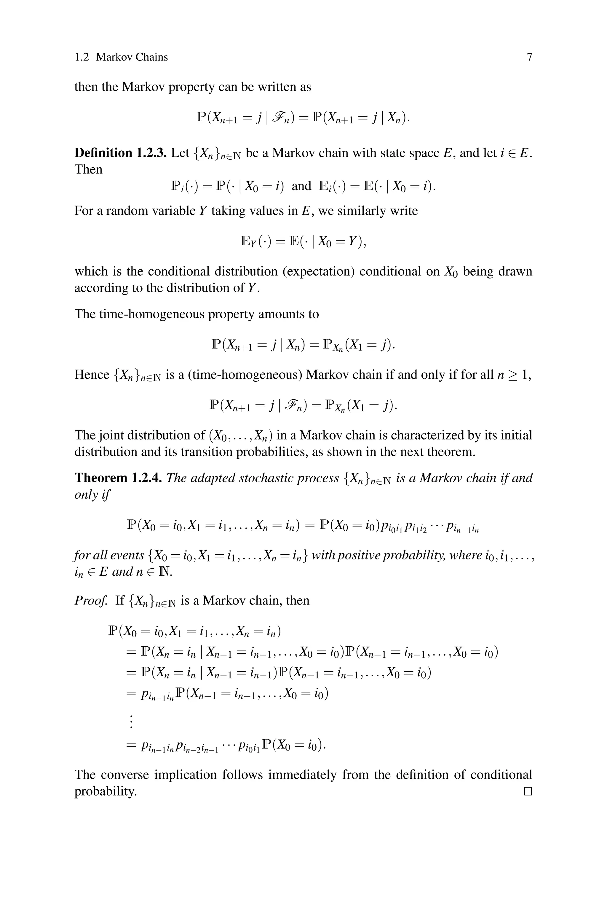 1.2 Markov Chains 7
then the Markov property can be written as
P(Xn+1 = j | Fn) = P(Xn+1 = j | Xn).
Definition 1.2.3. Let {Xn}n∈N be a Markov chain with state space E, and let i ∈ E.
Then
Pi(·) = P(· | X0 = i) and Ei(·) = E(· | X0 = i).
For a random variable Y taking values in E, we similarly write
EY (·) = E(· | X0 = Y),
which is the conditional distribution (expectation) conditional on X0 being drawn
according to the distribution of Y.
The time-homogeneous property amounts to
P(Xn+1 = j | Xn) = PXn (X1 = j).
Hence {Xn}n∈N is a (time-homogeneous) Markov chain if and only if for all n ≥ 1,
P(Xn+1 = j | Fn) = PXn (X1 = j).
The joint distribution of (X0,...,Xn) in a Markov chain is characterized by its initial
distribution and its transition probabilities, as shown in the next theorem.
Theorem 1.2.4. The adapted stochastic process {Xn}n∈N is a Markov chain if and
only if
P(X0 = i0,X1 = i1,...,Xn = in) = P(X0 = i0)pi0i1 pi1i2 ··· pin−1in
for all events {X0 = i0,X1 = i1,...,Xn = in} with positive probability, where i0,i1,...,
in ∈ E and n ∈ N.
Proof. If {Xn}n∈N is a Markov chain, then
P(X0 = i0,X1 = i1,...,Xn = in)
= P(Xn = in | Xn−1 = in−1,...,X0 = i0)P(Xn−1 = in−1,...,X0 = i0)
= P(Xn = in | Xn−1 = in−1)P(Xn−1 = in−1,...,X0 = i0)
= pin−1in P(Xn−1 = in−1,...,X0 = i0)
.
.
.
= pin−1in pin−2in−1 ··· pi0i1 P(X0 = i0).
The converse implication follows immediately from the definition of conditional
probability. 

 