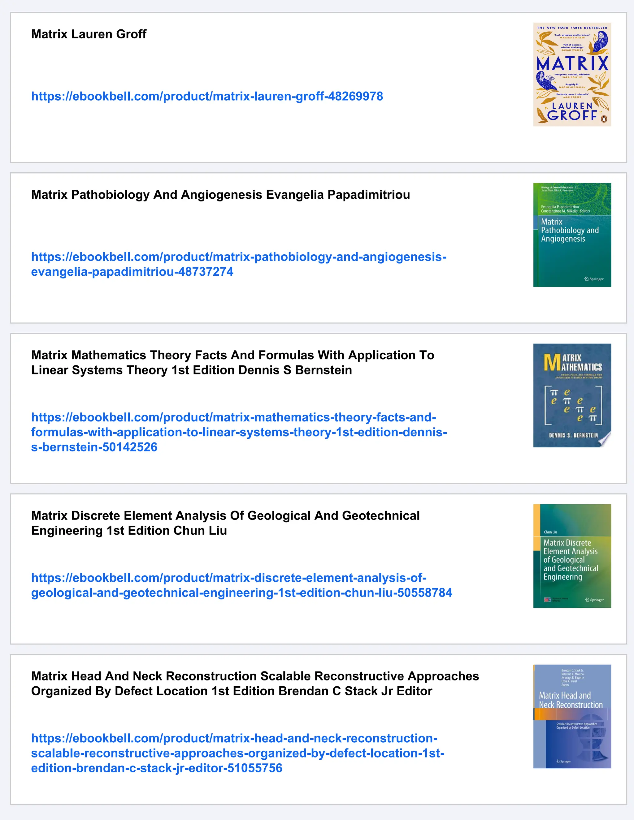 Matrix Lauren Groff
https://ebookbell.com/product/matrix-lauren-groff-48269978
Matrix Pathobiology And Angiogenesis Evangelia Papadimitriou
https://ebookbell.com/product/matrix-pathobiology-and-angiogenesis-
evangelia-papadimitriou-48737274
Matrix Mathematics Theory Facts And Formulas With Application To
Linear Systems Theory 1st Edition Dennis S Bernstein
https://ebookbell.com/product/matrix-mathematics-theory-facts-and-
formulas-with-application-to-linear-systems-theory-1st-edition-dennis-
s-bernstein-50142526
Matrix Discrete Element Analysis Of Geological And Geotechnical
Engineering 1st Edition Chun Liu
https://ebookbell.com/product/matrix-discrete-element-analysis-of-
geological-and-geotechnical-engineering-1st-edition-chun-liu-50558784
Matrix Head And Neck Reconstruction Scalable Reconstructive Approaches
Organized By Defect Location 1st Edition Brendan C Stack Jr Editor
https://ebookbell.com/product/matrix-head-and-neck-reconstruction-
scalable-reconstructive-approaches-organized-by-defect-location-1st-
edition-brendan-c-stack-jr-editor-51055756
 