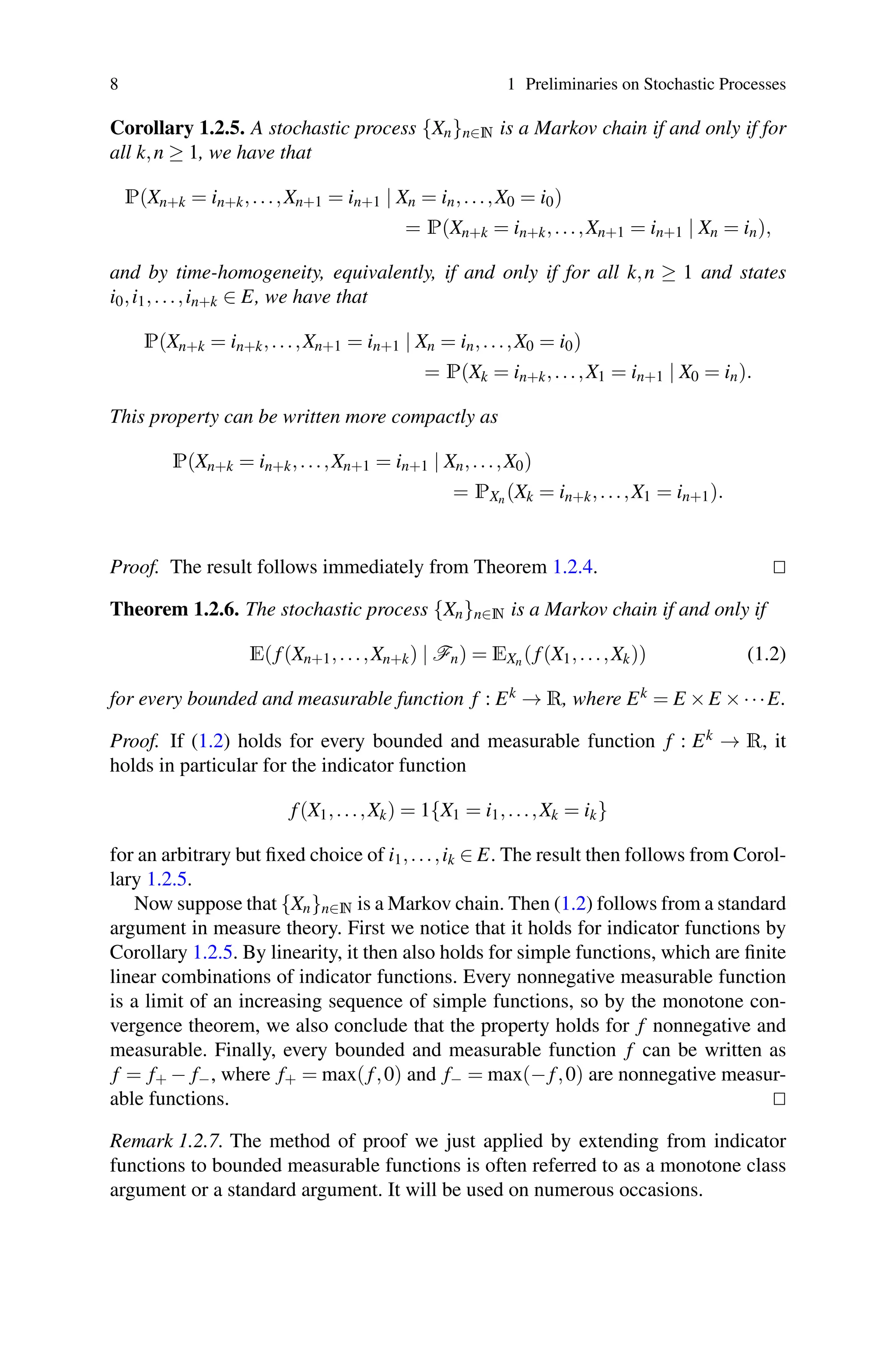 8 1 Preliminaries on Stochastic Processes
Corollary 1.2.5. A stochastic process {Xn}n∈N is a Markov chain if and only if for
all k,n ≥ 1, we have that
P(Xn+k = in+k,...,Xn+1 = in+1 | Xn = in,...,X0 = i0)
= P(Xn+k = in+k,...,Xn+1 = in+1 | Xn = in),
and by time-homogeneity, equivalently, if and only if for all k,n ≥ 1 and states
i0,i1,...,in+k ∈ E, we have that
P(Xn+k = in+k,...,Xn+1 = in+1 | Xn = in,...,X0 = i0)
= P(Xk = in+k,...,X1 = in+1 | X0 = in).
This property can be written more compactly as
P(Xn+k = in+k,...,Xn+1 = in+1 | Xn,...,X0)
= PXn (Xk = in+k,...,X1 = in+1).
Proof. The result follows immediately from Theorem 1.2.4. 

Theorem 1.2.6. The stochastic process {Xn}n∈N is a Markov chain if and only if
E( f(Xn+1,...,Xn+k) | Fn) = EXn ( f(X1,...,Xk)) (1.2)
for every bounded and measurable function f : Ek → R, where Ek = E ×E ×···E.
Proof. If (1.2) holds for every bounded and measurable function f : Ek → R, it
holds in particular for the indicator function
f(X1,...,Xk) = 1{X1 = i1,...,Xk = ik}
for an arbitrary but fixed choice of i1,...,ik ∈ E. The result then follows from Corol-
lary 1.2.5.
Now suppose that {Xn}n∈N is a Markov chain. Then (1.2) follows from a standard
argument in measure theory. First we notice that it holds for indicator functions by
Corollary 1.2.5. By linearity, it then also holds for simple functions, which are finite
linear combinations of indicator functions. Every nonnegative measurable function
is a limit of an increasing sequence of simple functions, so by the monotone con-
vergence theorem, we also conclude that the property holds for f nonnegative and
measurable. Finally, every bounded and measurable function f can be written as
f = f+ − f−, where f+ = max( f,0) and f− = max(− f,0) are nonnegative measur-
able functions. 

Remark 1.2.7. The method of proof we just applied by extending from indicator
functions to bounded measurable functions is often referred to as a monotone class
argument or a standard argument. It will be used on numerous occasions.
 