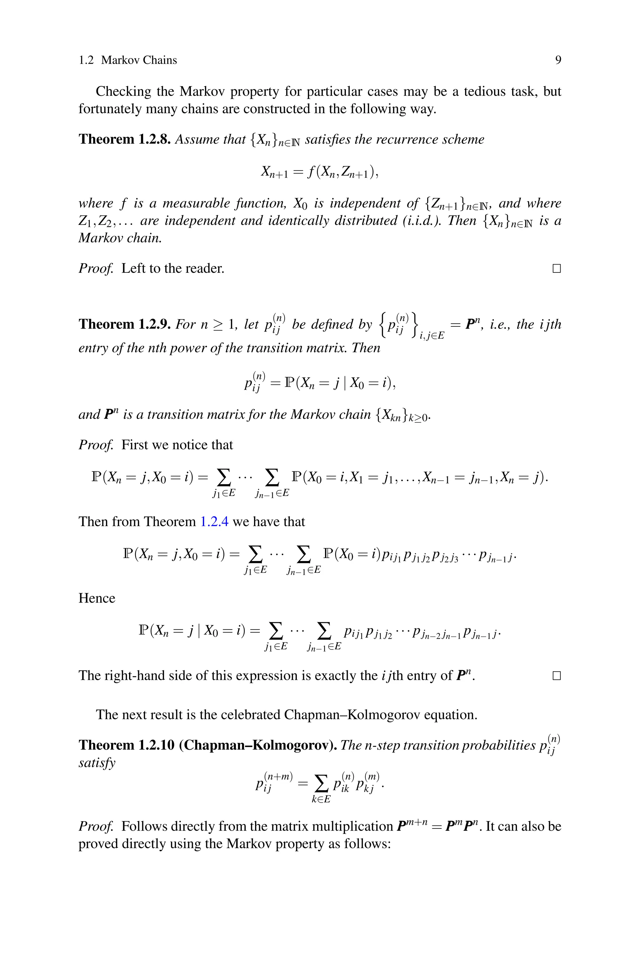 1.2 Markov Chains 9
Checking the Markov property for particular cases may be a tedious task, but
fortunately many chains are constructed in the following way.
Theorem 1.2.8. Assume that {Xn}n∈N satisfies the recurrence scheme
Xn+1 = f(Xn,Zn+1),
where f is a measurable function, X0 is independent of {Zn+1}n∈N, and where
Z1,Z2,... are independent and identically distributed (i.i.d.). Then {Xn}n∈N is a
Markov chain.
Proof. Left to the reader. 

Theorem 1.2.9. For n ≥ 1, let p
(n)
i j be defined by

p
(n)
i j

i, j∈E
= P
P
Pn
, i.e., the i jth
entry of the nth power of the transition matrix. Then
p
(n)
i j = P(Xn = j | X0 = i),
and P
P
Pn
is a transition matrix for the Markov chain {Xkn}k≥0.
Proof. First we notice that
P(Xn = j,X0 = i) = ∑
j1∈E
··· ∑
jn−1∈E
P(X0 = i,X1 = j1,...,Xn−1 = jn−1,Xn = j).
Then from Theorem 1.2.4 we have that
P(Xn = j,X0 = i) = ∑
j1∈E
··· ∑
jn−1∈E
P(X0 = i)pi j1 pj1 j2 pj2 j3 ··· pjn−1 j.
Hence
P(Xn = j | X0 = i) = ∑
j1∈E
··· ∑
jn−1∈E
pi j1 pj1 j2 ··· pjn−2 jn−1 pjn−1 j.
The right-hand side of this expression is exactly the i jth entry of P
P
Pn
. 

The next result is the celebrated Chapman–Kolmogorov equation.
Theorem 1.2.10 (Chapman–Kolmogorov). The n-step transition probabilities p
(n)
i j
satisfy
p
(n+m)
i j = ∑
k∈E
p
(n)
ik p
(m)
k j .
Proof. Follows directly from the matrix multiplication P
P
Pm+n
= P
P
Pm
P
P
Pn
. It can also be
proved directly using the Markov property as follows:
 