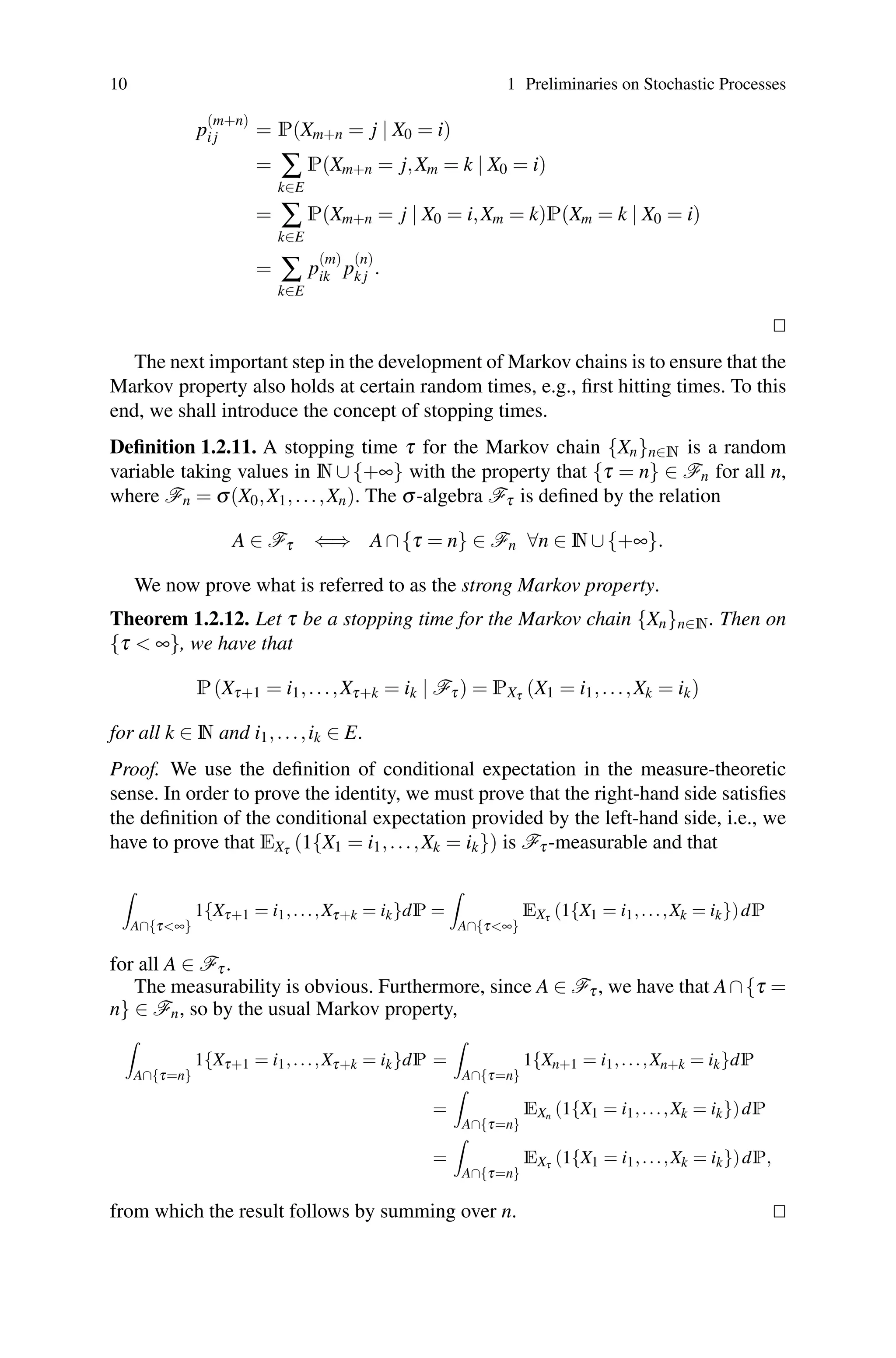 10 1 Preliminaries on Stochastic Processes
p
(m+n)
i j = P(Xm+n = j | X0 = i)
= ∑
k∈E
P(Xm+n = j,Xm = k | X0 = i)
= ∑
k∈E
P(Xm+n = j | X0 = i,Xm = k)P(Xm = k | X0 = i)
= ∑
k∈E
p
(m)
ik p
(n)
k j .


The next important step in the development of Markov chains is to ensure that the
Markov property also holds at certain random times, e.g., first hitting times. To this
end, we shall introduce the concept of stopping times.
Definition 1.2.11. A stopping time τ for the Markov chain {Xn}n∈N is a random
variable taking values in N ∪ {+∞} with the property that {τ = n} ∈ Fn for all n,
where Fn = σ(X0,X1,...,Xn). The σ-algebra Fτ is defined by the relation
A ∈ Fτ ⇐⇒ A∩{τ = n} ∈ Fn ∀n ∈ N∪{+∞}.
We now prove what is referred to as the strong Markov property.
Theorem 1.2.12. Let τ be a stopping time for the Markov chain {Xn}n∈N. Then on
{τ  ∞}, we have that
P(Xτ+1 = i1,...,Xτ+k = ik | Fτ) = PXτ (X1 = i1,...,Xk = ik)
for all k ∈ N and i1,...,ik ∈ E.
Proof. We use the definition of conditional expectation in the measure-theoretic
sense. In order to prove the identity, we must prove that the right-hand side satisfies
the definition of the conditional expectation provided by the left-hand side, i.e., we
have to prove that EXτ (1{X1 = i1,...,Xk = ik}) is Fτ-measurable and that

A∩{τ∞}
1{Xτ+1 = i1,...,Xτ+k = ik}dP =

A∩{τ∞}
EXτ (1{X1 = i1,...,Xk = ik})dP
for all A ∈ Fτ.
The measurability is obvious. Furthermore, since A ∈ Fτ, we have that A∩{τ =
n} ∈ Fn, so by the usual Markov property,

A∩{τ=n}
1{Xτ+1 = i1,...,Xτ+k = ik}dP =

A∩{τ=n}
1{Xn+1 = i1,...,Xn+k = ik}dP
=

A∩{τ=n}
EXn (1{X1 = i1,...,Xk = ik})dP
=

A∩{τ=n}
EXτ (1{X1 = i1,...,Xk = ik})dP,
from which the result follows by summing over n. 

 