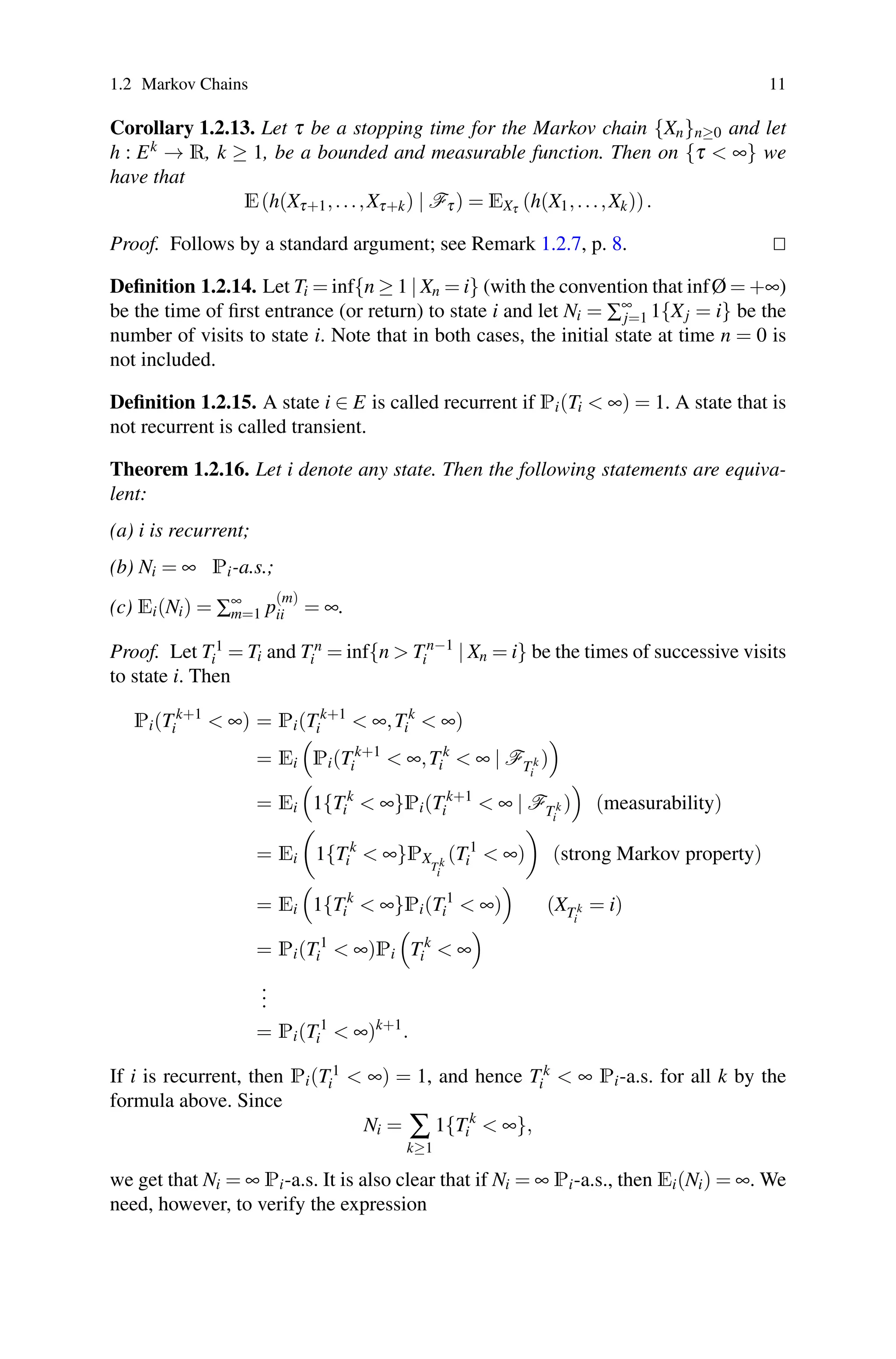 1.2 Markov Chains 11
Corollary 1.2.13. Let τ be a stopping time for the Markov chain {Xn}n≥0 and let
h : Ek → R, k ≥ 1, be a bounded and measurable function. Then on {τ  ∞} we
have that
E(h(Xτ+1,...,Xτ+k) | Fτ) = EXτ (h(X1,...,Xk)).
Proof. Follows by a standard argument; see Remark 1.2.7, p. 8. 

Definition 1.2.14. Let Ti = inf{n ≥ 1 | Xn = i} (with the convention that infØ = +∞)
be the time of first entrance (or return) to state i and let Ni = ∑∞
j=1 1{Xj = i} be the
number of visits to state i. Note that in both cases, the initial state at time n = 0 is
not included.
Definition 1.2.15. A state i ∈ E is called recurrent if Pi(Ti  ∞) = 1. A state that is
not recurrent is called transient.
Theorem 1.2.16. Let i denote any state. Then the following statements are equiva-
lent:
(a) i is recurrent;
(b) Ni = ∞ Pi-a.s.;
(c) Ei(Ni) = ∑∞
m=1 p
(m)
ii = ∞.
Proof. Let T1
i = Ti and Tn
i = inf{n  Tn−1
i | Xn = i} be the times of successive visits
to state i. Then
Pi(Tk+1
i  ∞) = Pi(Tk+1
i  ∞,Tk
i  ∞)
= Ei

Pi(Tk+1
i  ∞,Tk
i  ∞ | FTk
i
)

= Ei

1{Tk
i  ∞}Pi(Tk+1
i  ∞ | FTk
i
)

(measurability)
= Ei

1{Tk
i  ∞}PX
Tk
i
(T1
i  ∞)

(strong Markov property)
= Ei

1{Tk
i  ∞}Pi(T1
i  ∞)

(XTk
i
= i)
= Pi(T1
i  ∞)Pi

Tk
i  ∞

.
.
.
= Pi(T1
i  ∞)k+1
.
If i is recurrent, then Pi(T1
i  ∞) = 1, and hence Tk
i  ∞ Pi-a.s. for all k by the
formula above. Since
Ni = ∑
k≥1
1{Tk
i  ∞},
we get that Ni = ∞ Pi-a.s. It is also clear that if Ni = ∞ Pi-a.s., then Ei(Ni) = ∞. We
need, however, to verify the expression
 