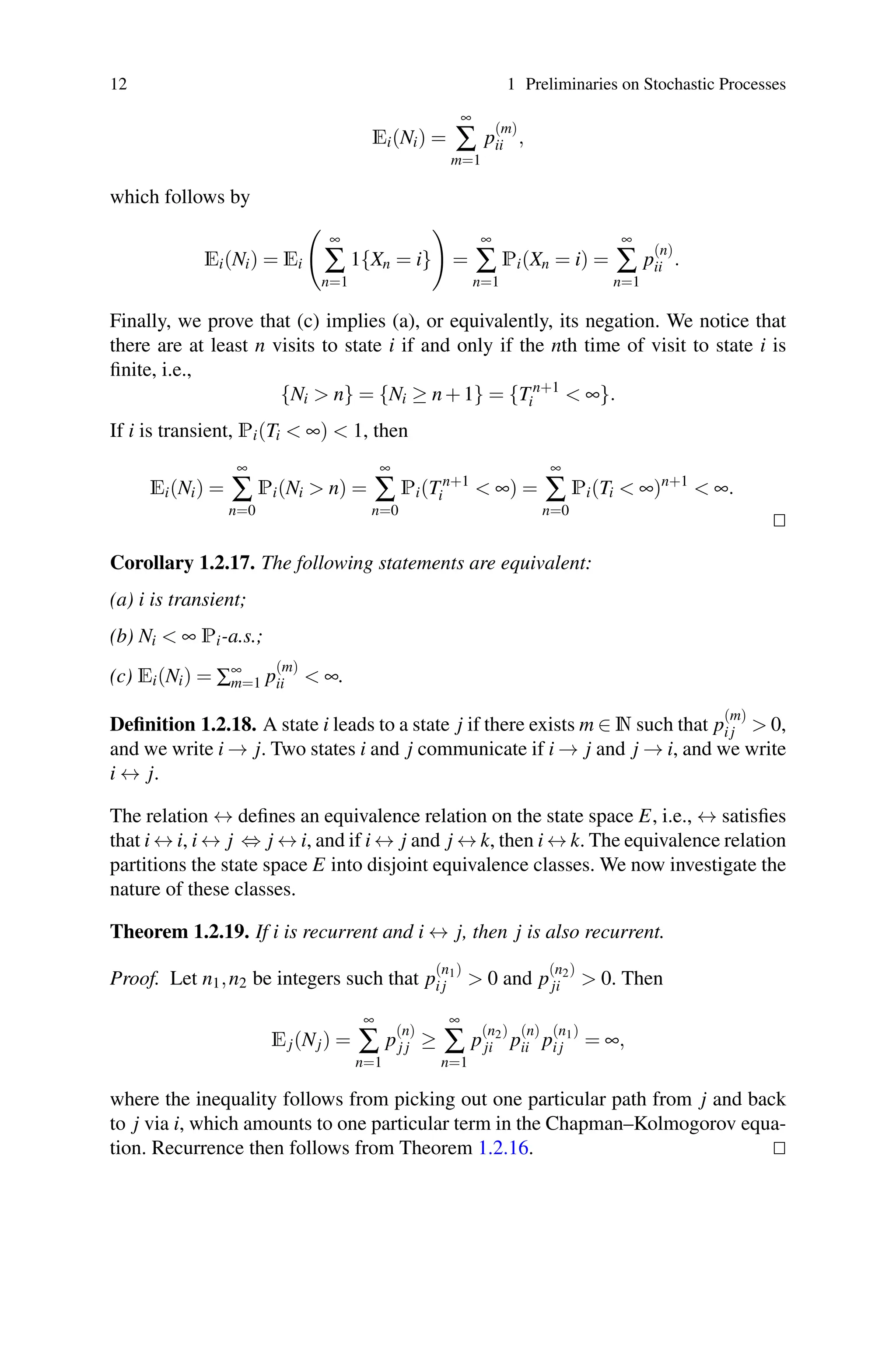 12 1 Preliminaries on Stochastic Processes
Ei(Ni) =
∞
∑
m=1
p
(m)
ii ,
which follows by
Ei(Ni) = Ei

∞
∑
n=1
1{Xn = i}

=
∞
∑
n=1
Pi(Xn = i) =
∞
∑
n=1
p
(n)
ii .
Finally, we prove that (c) implies (a), or equivalently, its negation. We notice that
there are at least n visits to state i if and only if the nth time of visit to state i is
finite, i.e.,
{Ni  n} = {Ni ≥ n+1} = {Tn+1
i  ∞}.
If i is transient, Pi(Ti  ∞)  1, then
Ei(Ni) =
∞
∑
n=0
Pi(Ni  n) =
∞
∑
n=0
Pi(Tn+1
i  ∞) =
∞
∑
n=0
Pi(Ti  ∞)n+1
 ∞.


Corollary 1.2.17. The following statements are equivalent:
(a) i is transient;
(b) Ni  ∞ Pi-a.s.;
(c) Ei(Ni) = ∑∞
m=1 p
(m)
ii  ∞.
Definition 1.2.18. A state i leads to a state j if there exists m ∈ N such that p
(m)
i j  0,
and we write i → j. Two states i and j communicate if i → j and j → i, and we write
i ↔ j.
The relation ↔ defines an equivalence relation on the state space E, i.e., ↔ satisfies
that i ↔ i, i ↔ j ⇔ j ↔ i, and if i ↔ j and j ↔ k, then i ↔ k. The equivalence relation
partitions the state space E into disjoint equivalence classes. We now investigate the
nature of these classes.
Theorem 1.2.19. If i is recurrent and i ↔ j, then j is also recurrent.
Proof. Let n1,n2 be integers such that p
(n1)
i j  0 and p
(n2)
ji  0. Then
Ej(Nj) =
∞
∑
n=1
p
(n)
j j ≥
∞
∑
n=1
p
(n2)
ji p
(n)
ii p
(n1)
i j = ∞,
where the inequality follows from picking out one particular path from j and back
to j via i, which amounts to one particular term in the Chapman–Kolmogorov equa-
tion. Recurrence then follows from Theorem 1.2.16. 

 