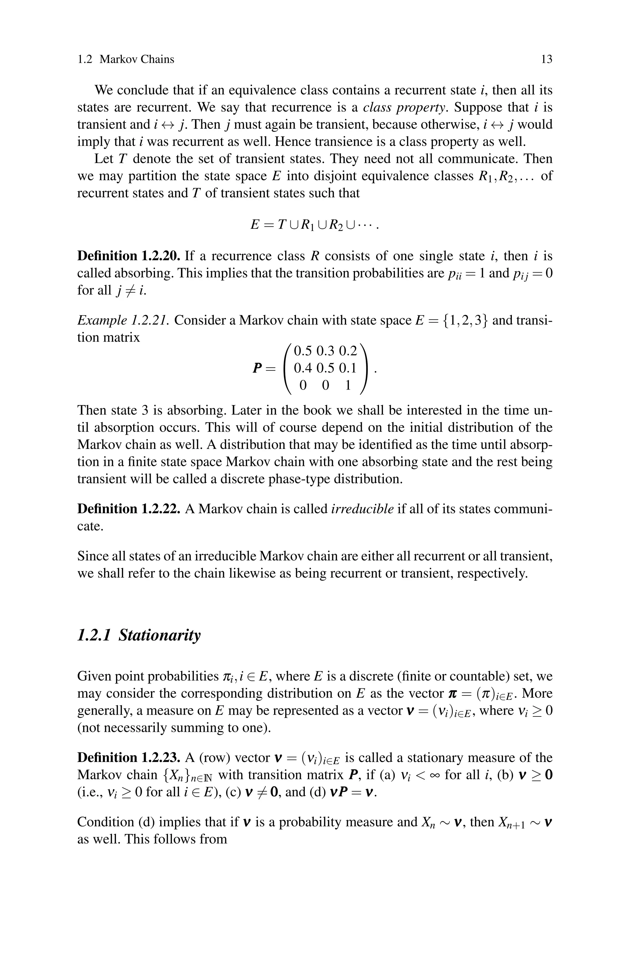 1.2 Markov Chains 13
We conclude that if an equivalence class contains a recurrent state i, then all its
states are recurrent. We say that recurrence is a class property. Suppose that i is
transient and i ↔ j. Then j must again be transient, because otherwise, i ↔ j would
imply that i was recurrent as well. Hence transience is a class property as well.
Let T denote the set of transient states. They need not all communicate. Then
we may partition the state space E into disjoint equivalence classes R1,R2,... of
recurrent states and T of transient states such that
E = T ∪R1 ∪R2 ∪··· .
Definition 1.2.20. If a recurrence class R consists of one single state i, then i is
called absorbing. This implies that the transition probabilities are pii = 1 and pi j = 0
for all j = i.
Example 1.2.21. Consider a Markov chain with state space E = {1,2,3} and transi-
tion matrix
P
P
P =
⎛
⎝
0.5 0.3 0.2
0.4 0.5 0.1
0 0 1
⎞
⎠.
Then state 3 is absorbing. Later in the book we shall be interested in the time un-
til absorption occurs. This will of course depend on the initial distribution of the
Markov chain as well. A distribution that may be identified as the time until absorp-
tion in a finite state space Markov chain with one absorbing state and the rest being
transient will be called a discrete phase-type distribution.
Definition 1.2.22. A Markov chain is called irreducible if all of its states communi-
cate.
Since all states of an irreducible Markov chain are either all recurrent or all transient,
we shall refer to the chain likewise as being recurrent or transient, respectively.
1.2.1 Stationarity
Given point probabilities πi,i ∈ E, where E is a discrete (finite or countable) set, we
may consider the corresponding distribution on E as the vector π
π
π = (π)i∈E. More
generally, a measure on E may be represented as a vector ν
ν
ν = (νi)i∈E, where νi ≥ 0
(not necessarily summing to one).
Definition 1.2.23. A (row) vector ν
ν
ν = (νi)i∈E is called a stationary measure of the
Markov chain {Xn}n∈N with transition matrix P
P
P, if (a) νi  ∞ for all i, (b) ν
ν
ν ≥ 0
0
0
(i.e., νi ≥ 0 for all i ∈ E), (c) ν
ν
ν = 0
0
0, and (d) ν
ν
νP
P
P = ν
ν
ν.
Condition (d) implies that if ν
ν
ν is a probability measure and Xn ∼ ν
ν
ν, then Xn+1 ∼ ν
ν
ν
as well. This follows from
 