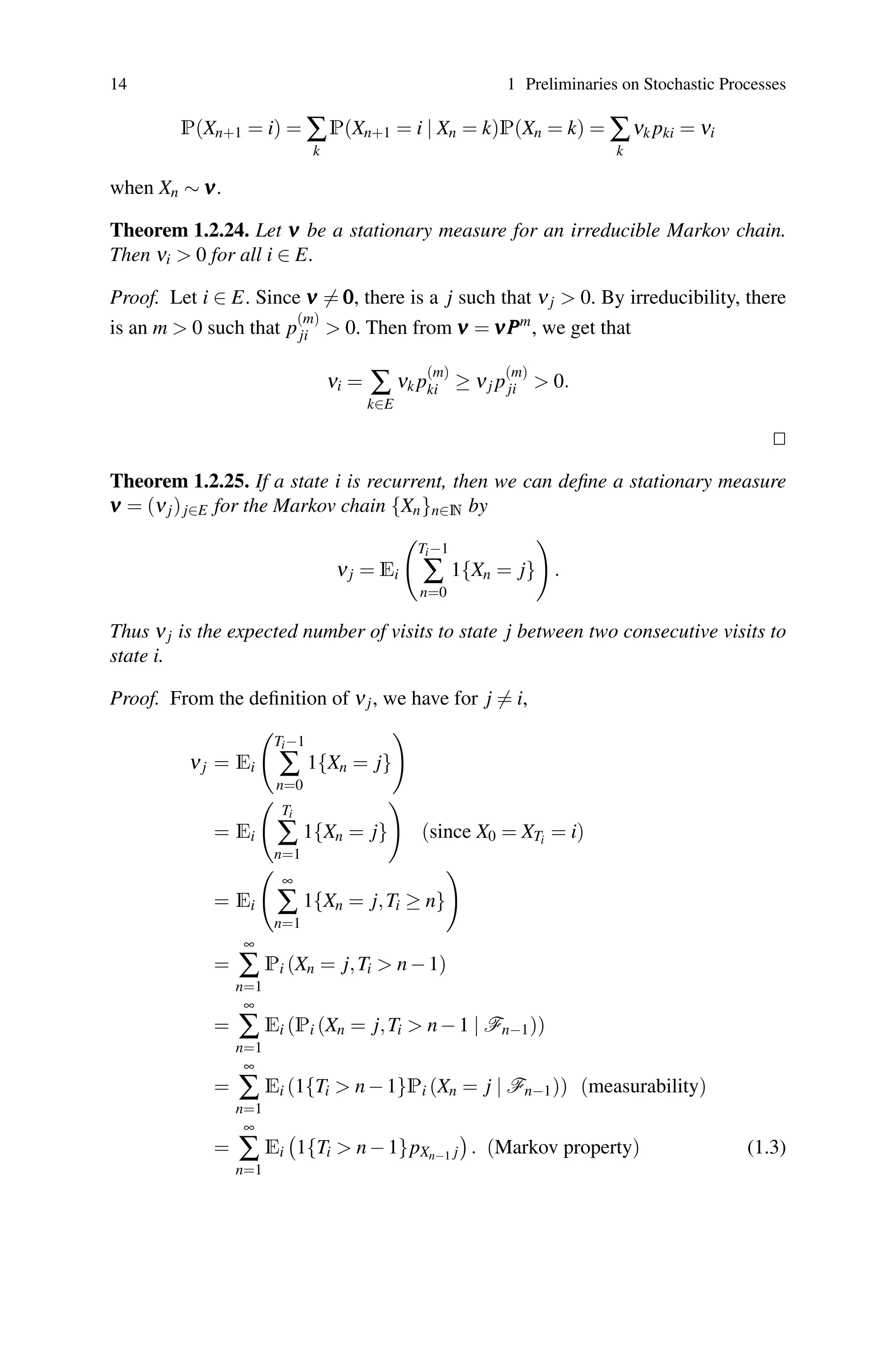 14 1 Preliminaries on Stochastic Processes
P(Xn+1 = i) = ∑
k
P(Xn+1 = i | Xn = k)P(Xn = k) = ∑
k
νk pki = νi
when Xn ∼ ν
ν
ν.
Theorem 1.2.24. Let ν
ν
ν be a stationary measure for an irreducible Markov chain.
Then νi  0 for all i ∈ E.
Proof. Let i ∈ E. Since ν
ν
ν = 0
0
0, there is a j such that νj  0. By irreducibility, there
is an m  0 such that p
(m)
ji  0. Then from ν
ν
ν = ν
ν
νP
P
Pm
, we get that
νi = ∑
k∈E
νk p
(m)
ki ≥ νj p
(m)
ji  0.


Theorem 1.2.25. If a state i is recurrent, then we can define a stationary measure
ν
ν
ν = (νj)j∈E for the Markov chain {Xn}n∈N by
νj = Ei

Ti−1
∑
n=0
1{Xn = j}

.
Thus νj is the expected number of visits to state j between two consecutive visits to
state i.
Proof. From the definition of νj, we have for j = i,
νj = Ei

Ti−1
∑
n=0
1{Xn = j}

= Ei

Ti
∑
n=1
1{Xn = j}

(since X0 = XTi = i)
= Ei

∞
∑
n=1
1{Xn = j,Ti ≥ n}

=
∞
∑
n=1
Pi (Xn = j,Ti  n−1)
=
∞
∑
n=1
Ei (Pi (Xn = j,Ti  n−1 | Fn−1))
=
∞
∑
n=1
Ei (1{Ti  n−1}Pi (Xn = j | Fn−1)) (measurability)
=
∞
∑
n=1
Ei

1{Ti  n−1}pXn−1 j

. (Markov property) (1.3)
 