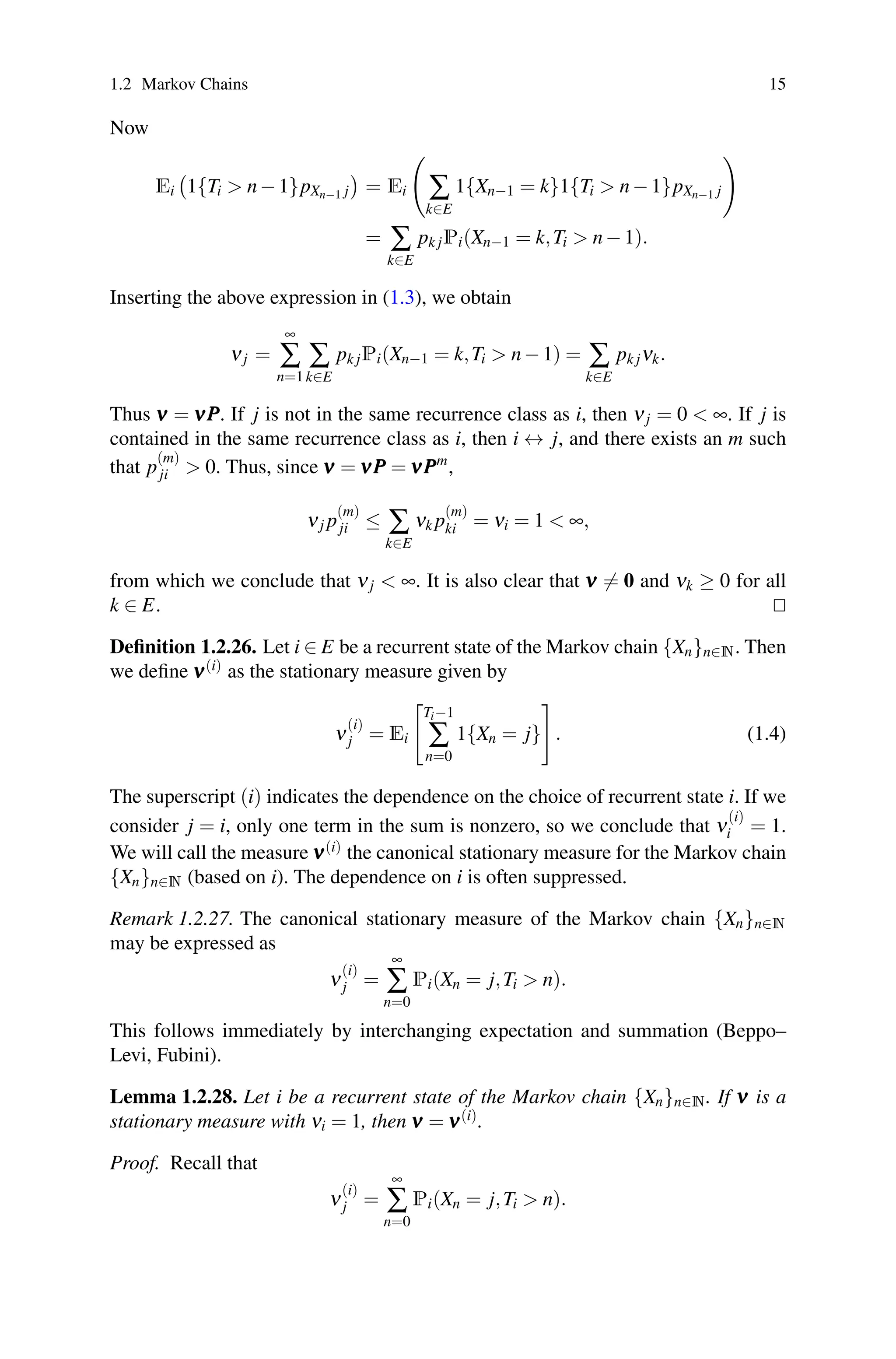 1.2 Markov Chains 15
Now
Ei

1{Ti  n−1}pXn−1 j

= Ei

∑
k∈E
1{Xn−1 = k}1{Ti  n−1}pXn−1 j

= ∑
k∈E
pk jPi(Xn−1 = k,Ti  n−1).
Inserting the above expression in (1.3), we obtain
νj =
∞
∑
n=1
∑
k∈E
pk jPi(Xn−1 = k,Ti  n−1) = ∑
k∈E
pk jνk.
Thus ν
ν
ν = ν
ν
νP
P
P. If j is not in the same recurrence class as i, then νj = 0  ∞. If j is
contained in the same recurrence class as i, then i ↔ j, and there exists an m such
that p
(m)
ji  0. Thus, since ν
ν
ν = ν
ν
νP
P
P = ν
ν
νP
P
Pm
,
νj p
(m)
ji ≤ ∑
k∈E
νk p
(m)
ki = νi = 1  ∞,
from which we conclude that νj  ∞. It is also clear that ν
ν
ν = 0 and νk ≥ 0 for all
k ∈ E. 

Definition 1.2.26. Let i ∈ E be a recurrent state of the Markov chain {Xn}n∈N. Then
we define ν
ν
ν(i) as the stationary measure given by
ν
(i)
j = Ei

Ti−1
∑
n=0
1{Xn = j}

. (1.4)
The superscript (i) indicates the dependence on the choice of recurrent state i. If we
consider j = i, only one term in the sum is nonzero, so we conclude that ν
(i)
i = 1.
We will call the measure ν
ν
ν(i) the canonical stationary measure for the Markov chain
{Xn}n∈N (based on i). The dependence on i is often suppressed.
Remark 1.2.27. The canonical stationary measure of the Markov chain {Xn}n∈N
may be expressed as
ν
(i)
j =
∞
∑
n=0
Pi(Xn = j,Ti  n).
This follows immediately by interchanging expectation and summation (Beppo–
Levi, Fubini).
Lemma 1.2.28. Let i be a recurrent state of the Markov chain {Xn}n∈N. If ν
ν
ν is a
stationary measure with νi = 1, then ν
ν
ν = ν
ν
ν(i).
Proof. Recall that
ν
(i)
j =
∞
∑
n=0
Pi(Xn = j,Ti  n).
 