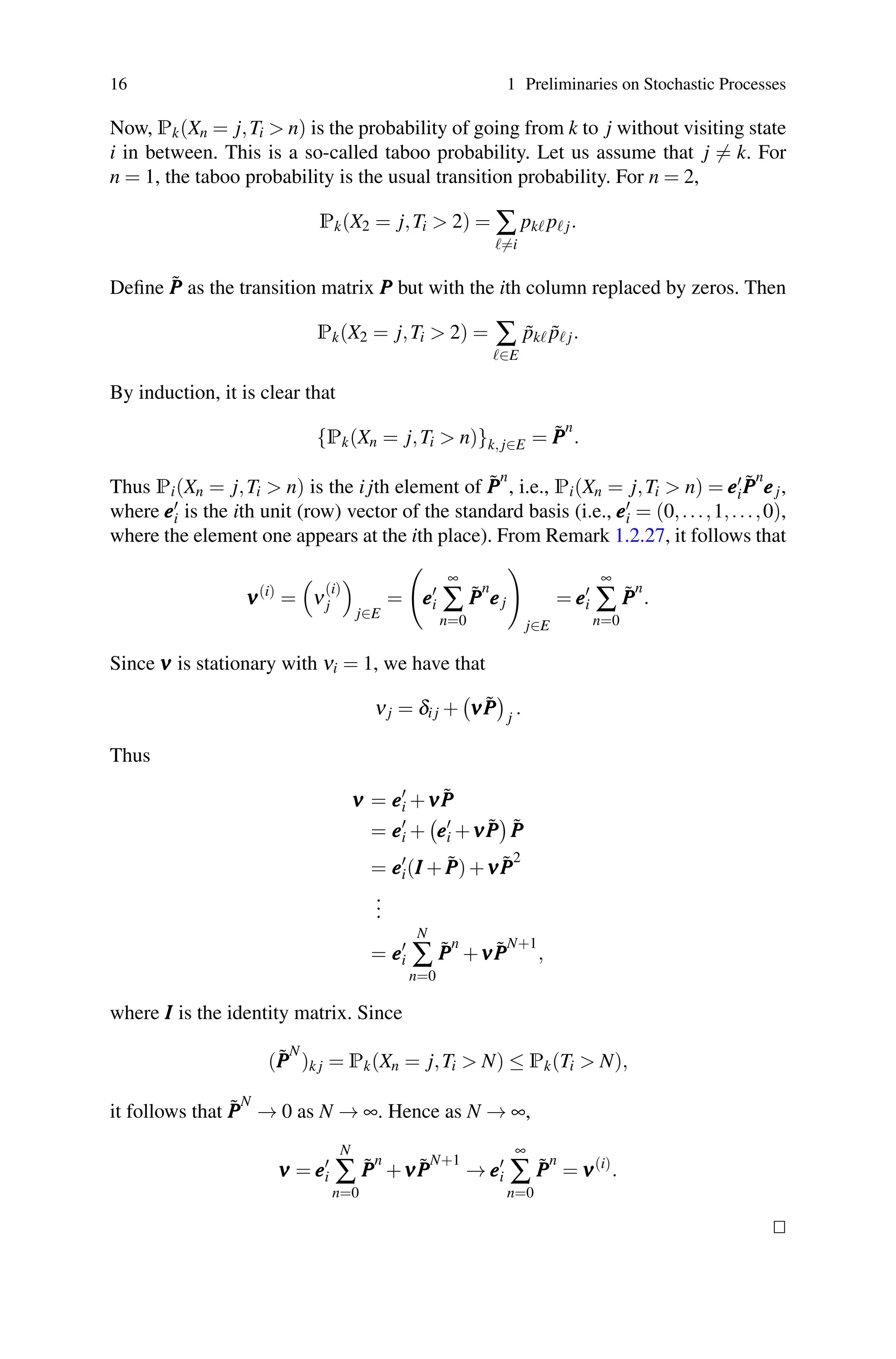 16 1 Preliminaries on Stochastic Processes
Now, Pk(Xn = j,Ti  n) is the probability of going from k to j without visiting state
i in between. This is a so-called taboo probability. Let us assume that j = k. For
n = 1, the taboo probability is the usual transition probability. For n = 2,
Pk(X2 = j,Ti  2) = ∑
=i
pk p j.
Define P̃
P
P as the transition matrix P
P
P but with the ith column replaced by zeros. Then
Pk(X2 = j,Ti  2) = ∑
∈E
p̃k p̃ j.
By induction, it is clear that
{Pk(Xn = j,Ti  n)}k, j∈E = P̃
P
P
n
.
Thus Pi(Xn = j,Ti  n) is the i jth element of P̃
P
P
n
, i.e., Pi(Xn = j,Ti  n) = e
e
e
iP̃
P
P
n
e
e
ej,
where e
e
e
i is the ith unit (row) vector of the standard basis (i.e., e
e
e
i = (0,...,1,...,0),
where the element one appears at the ith place). From Remark 1.2.27, it follows that
ν
ν
ν(i)
=

ν
(i)
j

j∈E
=

e
e
e
i
∞
∑
n=0
P̃
P
P
n
e
e
ej

j∈E
= e
e
e
i
∞
∑
n=0
P̃
P
P
n
.
Since ν
ν
ν is stationary with νi = 1, we have that
νj = δi j +

ν
ν
νP̃
P
P

j
.
Thus
ν
ν
ν = e
e
e
i +ν
ν
νP̃
P
P
= e
e
e
i +

e
e
e
i +ν
ν
νP̃
P
P

P̃
P
P
= e
e
e
i(I
I
I +P̃
P
P)+ν
ν
νP̃
P
P
2
.
.
.
= e
e
e
i
N
∑
n=0
P̃
P
P
n
+ν
ν
νP̃
P
P
N+1
,
where I
I
I is the identity matrix. Since
(P̃
P
P
N
)k j = Pk(Xn = j,Ti  N) ≤ Pk(Ti  N),
it follows that P̃
P
P
N
→ 0 as N → ∞. Hence as N → ∞,
ν
ν
ν = e
e
e
i
N
∑
n=0
P̃
P
P
n
+ν
ν
νP̃
P
P
N+1
→ e
e
e
i
∞
∑
n=0
P̃
P
P
n
= ν
ν
ν(i)
.


 