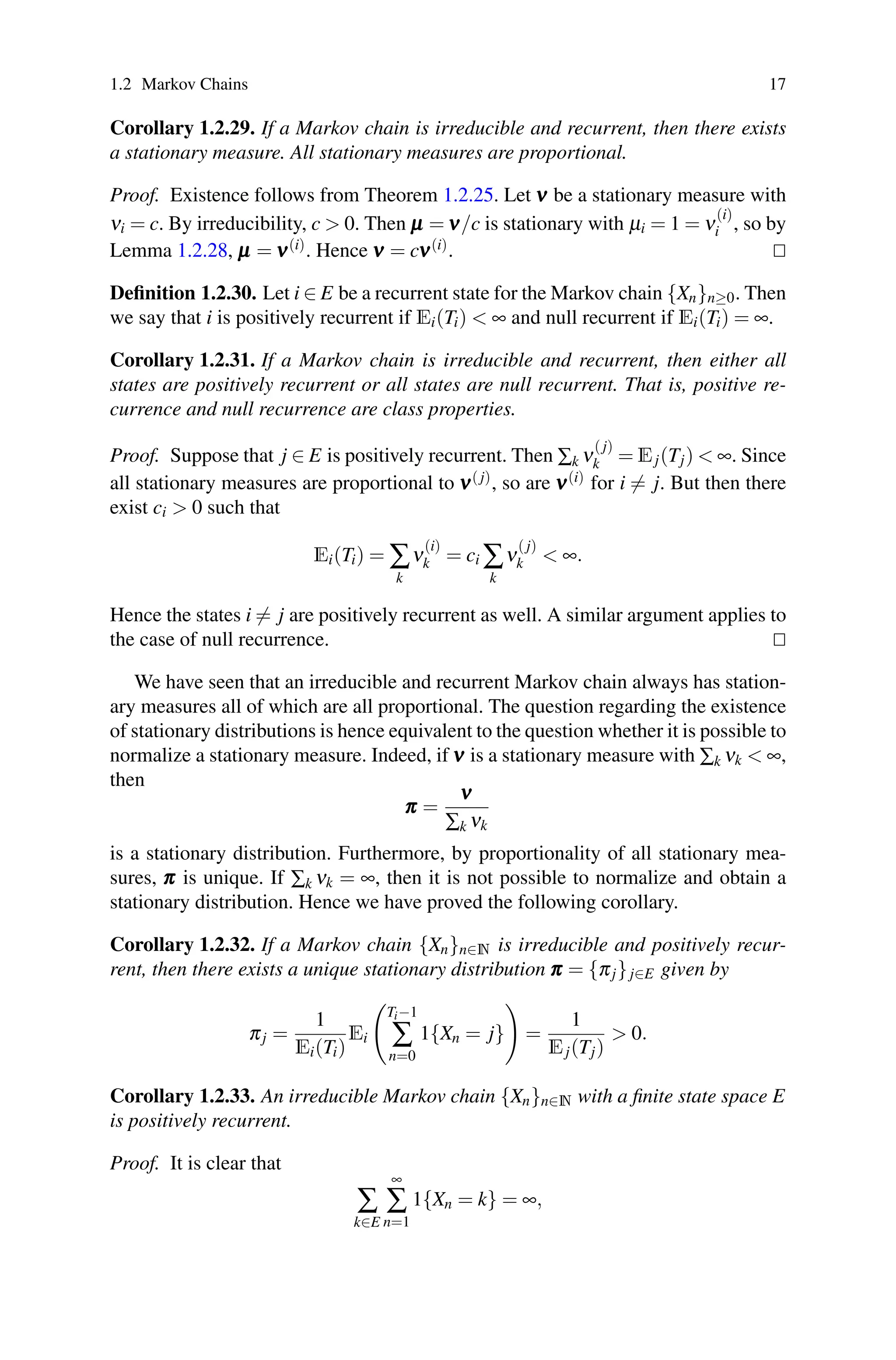 1.2 Markov Chains 17
Corollary 1.2.29. If a Markov chain is irreducible and recurrent, then there exists
a stationary measure. All stationary measures are proportional.
Proof. Existence follows from Theorem 1.2.25. Let ν
ν
ν be a stationary measure with
νi = c. By irreducibility, c  0. Then μ
μ
μ = ν
ν
ν/c is stationary with μi = 1 = ν
(i)
i , so by
Lemma 1.2.28, μ
μ
μ = ν
ν
ν(i). Hence ν
ν
ν = cν
ν
ν(i). 

Definition 1.2.30. Let i ∈ E be a recurrent state for the Markov chain {Xn}n≥0. Then
we say that i is positively recurrent if Ei(Ti)  ∞ and null recurrent if Ei(Ti) = ∞.
Corollary 1.2.31. If a Markov chain is irreducible and recurrent, then either all
states are positively recurrent or all states are null recurrent. That is, positive re-
currence and null recurrence are class properties.
Proof. Suppose that j ∈ E is positively recurrent. Then ∑k ν
( j)
k = Ej(Tj)  ∞. Since
all stationary measures are proportional to ν
ν
ν( j), so are ν
ν
ν(i) for i = j. But then there
exist ci  0 such that
Ei(Ti) = ∑
k
ν
(i)
k = ci ∑
k
ν
( j)
k  ∞.
Hence the states i = j are positively recurrent as well. A similar argument applies to
the case of null recurrence. 

We have seen that an irreducible and recurrent Markov chain always has station-
ary measures all of which are all proportional. The question regarding the existence
of stationary distributions is hence equivalent to the question whether it is possible to
normalize a stationary measure. Indeed, if ν
ν
ν is a stationary measure with ∑k νk  ∞,
then
π
π
π =
ν
ν
ν
∑k νk
is a stationary distribution. Furthermore, by proportionality of all stationary mea-
sures, π
π
π is unique. If ∑k νk = ∞, then it is not possible to normalize and obtain a
stationary distribution. Hence we have proved the following corollary.
Corollary 1.2.32. If a Markov chain {Xn}n∈N is irreducible and positively recur-
rent, then there exists a unique stationary distribution π
π
π = {πj}j∈E given by
πj =
1
Ei(Ti)
Ei

Ti−1
∑
n=0
1{Xn = j}

=
1
Ej(Tj)
 0.
Corollary 1.2.33. An irreducible Markov chain {Xn}n∈N with a finite state space E
is positively recurrent.
Proof. It is clear that
∑
k∈E
∞
∑
n=1
1{Xn = k} = ∞,
 