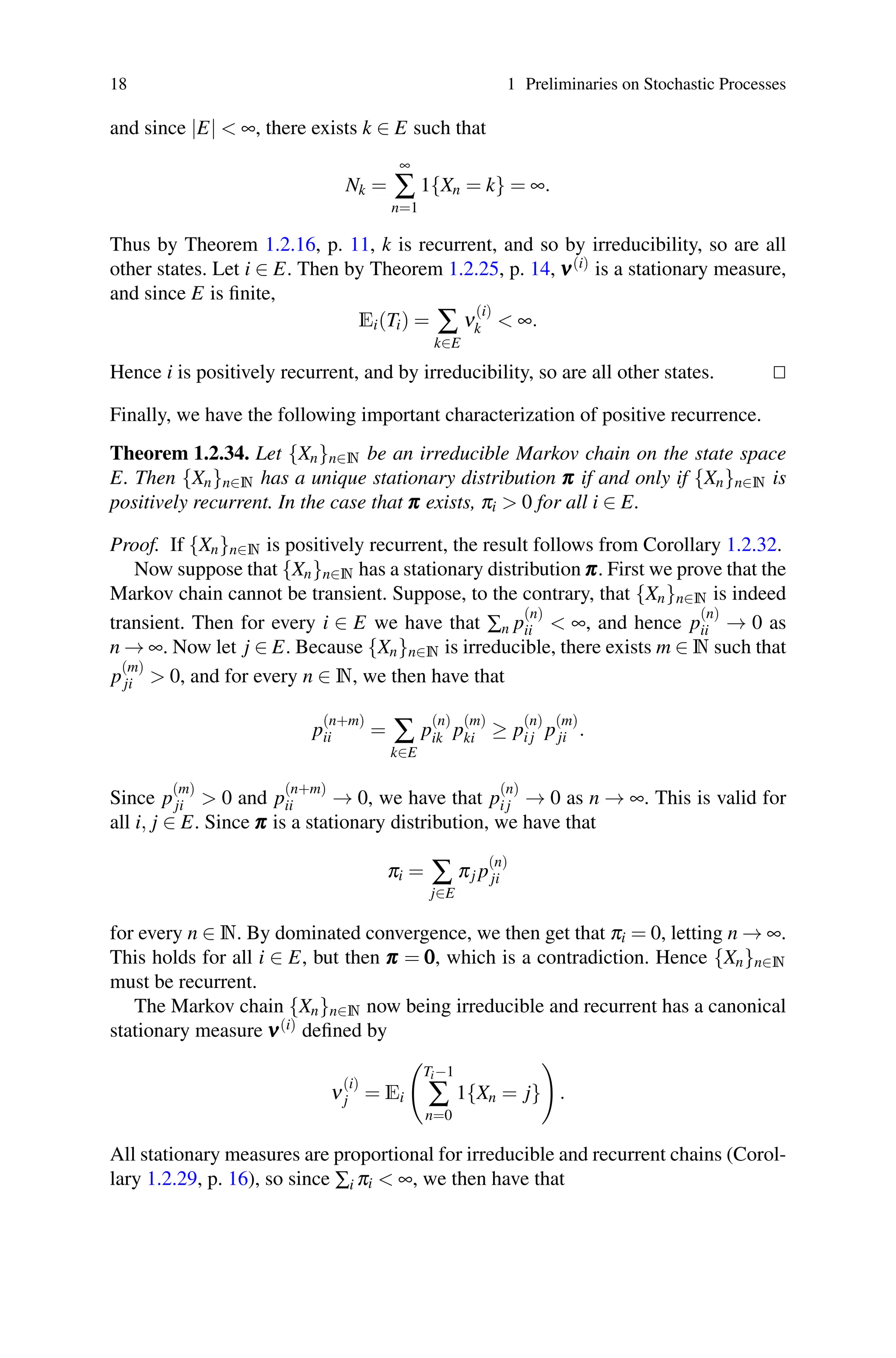 18 1 Preliminaries on Stochastic Processes
and since |E|  ∞, there exists k ∈ E such that
Nk =
∞
∑
n=1
1{Xn = k} = ∞.
Thus by Theorem 1.2.16, p. 11, k is recurrent, and so by irreducibility, so are all
other states. Let i ∈ E. Then by Theorem 1.2.25, p. 14, ν
ν
ν(i) is a stationary measure,
and since E is finite,
Ei(Ti) = ∑
k∈E
ν
(i)
k  ∞.
Hence i is positively recurrent, and by irreducibility, so are all other states. 

Finally, we have the following important characterization of positive recurrence.
Theorem 1.2.34. Let {Xn}n∈N be an irreducible Markov chain on the state space
E. Then {Xn}n∈N has a unique stationary distribution π
π
π if and only if {Xn}n∈N is
positively recurrent. In the case that π
π
π exists, πi  0 for all i ∈ E.
Proof. If {Xn}n∈N is positively recurrent, the result follows from Corollary 1.2.32.
Now suppose that {Xn}n∈N has a stationary distribution π
π
π. First we prove that the
Markov chain cannot be transient. Suppose, to the contrary, that {Xn}n∈N is indeed
transient. Then for every i ∈ E we have that ∑n p
(n)
ii  ∞, and hence p
(n)
ii → 0 as
n → ∞. Now let j ∈ E. Because {Xn}n∈N is irreducible, there exists m ∈ N such that
p
(m)
ji  0, and for every n ∈ N, we then have that
p
(n+m)
ii = ∑
k∈E
p
(n)
ik p
(m)
ki ≥ p
(n)
i j p
(m)
ji .
Since p
(m)
ji  0 and p
(n+m)
ii → 0, we have that p
(n)
i j → 0 as n → ∞. This is valid for
all i, j ∈ E. Since π
π
π is a stationary distribution, we have that
πi = ∑
j∈E
πj p
(n)
ji
for every n ∈ N. By dominated convergence, we then get that πi = 0, letting n → ∞.
This holds for all i ∈ E, but then π
π
π = 0
0
0, which is a contradiction. Hence {Xn}n∈N
must be recurrent.
The Markov chain {Xn}n∈N now being irreducible and recurrent has a canonical
stationary measure ν
ν
ν(i) defined by
ν
(i)
j = Ei

Ti−1
∑
n=0
1{Xn = j}

.
All stationary measures are proportional for irreducible and recurrent chains (Corol-
lary 1.2.29, p. 16), so since ∑i πi  ∞, we then have that
 