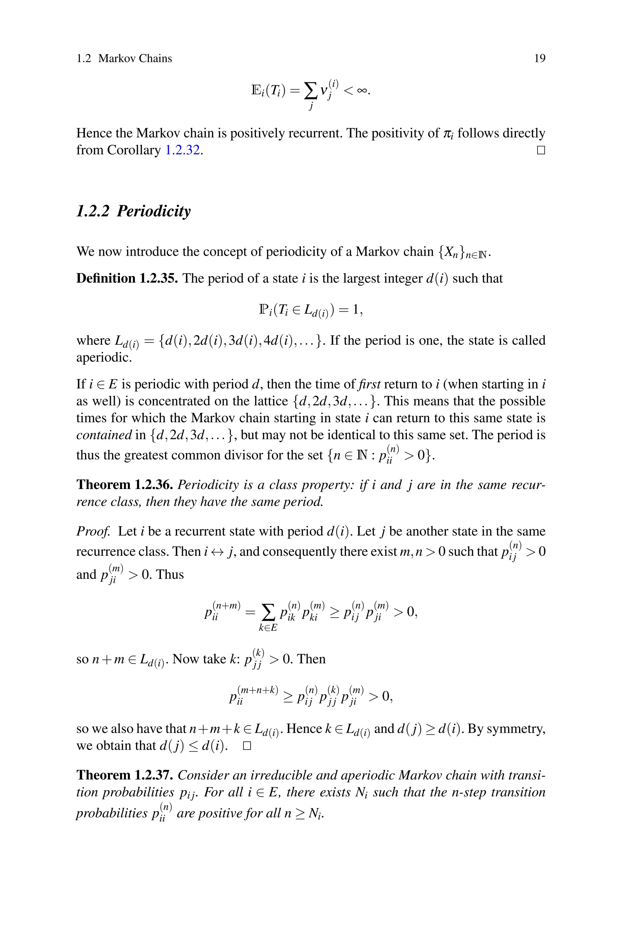1.2 Markov Chains 19
Ei(Ti) = ∑
j
ν
(i)
j  ∞.
Hence the Markov chain is positively recurrent. The positivity of πi follows directly
from Corollary 1.2.32. 

1.2.2 Periodicity
We now introduce the concept of periodicity of a Markov chain {Xn}n∈N.
Definition 1.2.35. The period of a state i is the largest integer d(i) such that
Pi(Ti ∈ Ld(i)) = 1,
where Ld(i) = {d(i),2d(i),3d(i),4d(i),...}. If the period is one, the state is called
aperiodic.
If i ∈ E is periodic with period d, then the time of first return to i (when starting in i
as well) is concentrated on the lattice {d,2d,3d,...}. This means that the possible
times for which the Markov chain starting in state i can return to this same state is
contained in {d,2d,3d,...}, but may not be identical to this same set. The period is
thus the greatest common divisor for the set {n ∈ N : p
(n)
ii  0}.
Theorem 1.2.36. Periodicity is a class property: if i and j are in the same recur-
rence class, then they have the same period.
Proof. Let i be a recurrent state with period d(i). Let j be another state in the same
recurrence class. Then i ↔ j, and consequently there exist m,n  0 such that p
(n)
i j  0
and p
(m)
ji  0. Thus
p
(n+m)
ii = ∑
k∈E
p
(n)
ik p
(m)
ki ≥ p
(n)
i j p
(m)
ji  0,
so n+m ∈ Ld(i). Now take k: p
(k)
j j  0. Then
p
(m+n+k)
ii ≥ p
(n)
i j p
(k)
j j p
(m)
ji  0,
so we also have that n+m+k ∈ Ld(i). Hence k ∈ Ld(i) and d( j) ≥ d(i). By symmetry,
we obtain that d( j) ≤ d(i). 

Theorem 1.2.37. Consider an irreducible and aperiodic Markov chain with transi-
tion probabilities pi j. For all i ∈ E, there exists Ni such that the n-step transition
probabilities p
(n)
ii are positive for all n ≥ Ni.
 