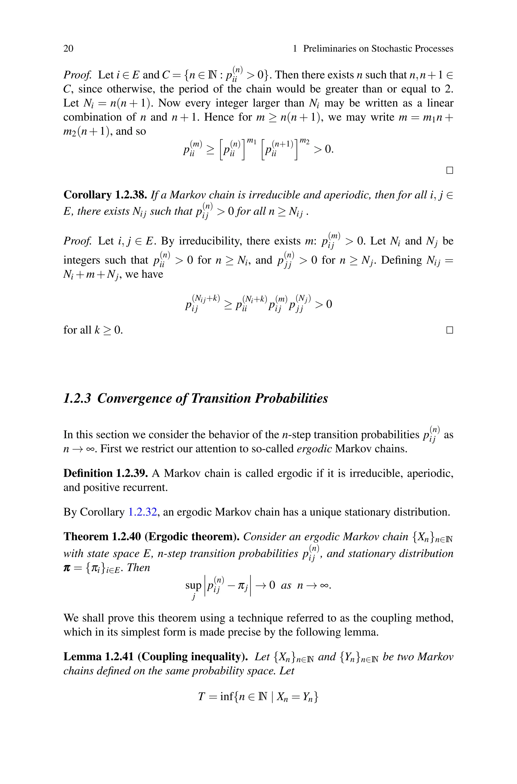 20 1 Preliminaries on Stochastic Processes
Proof. Let i ∈ E and C = {n ∈ N : p
(n)
ii  0}. Then there exists n such that n,n+1 ∈
C, since otherwise, the period of the chain would be greater than or equal to 2.
Let Ni = n(n + 1). Now every integer larger than Ni may be written as a linear
combination of n and n + 1. Hence for m ≥ n(n + 1), we may write m = m1n +
m2(n+1), and so
p
(m)
ii ≥

p
(n)
ii
m1

p
(n+1)
ii
m2
 0.


Corollary 1.2.38. If a Markov chain is irreducible and aperiodic, then for all i, j ∈
E, there exists Ni j such that p
(n)
i j  0 for all n ≥ Ni j .
Proof. Let i, j ∈ E. By irreducibility, there exists m: p
(m)
i j  0. Let Ni and Nj be
integers such that p
(n)
ii  0 for n ≥ Ni, and p
(n)
j j  0 for n ≥ Nj. Defining Ni j =
Ni +m+Nj, we have
p
(Ni j+k)
i j ≥ p
(Ni+k)
ii p
(m)
i j p
(Nj)
j j  0
for all k ≥ 0. 

1.2.3 Convergence of Transition Probabilities
In this section we consider the behavior of the n-step transition probabilities p
(n)
i j as
n → ∞. First we restrict our attention to so-called ergodic Markov chains.
Definition 1.2.39. A Markov chain is called ergodic if it is irreducible, aperiodic,
and positive recurrent.
By Corollary 1.2.32, an ergodic Markov chain has a unique stationary distribution.
Theorem 1.2.40 (Ergodic theorem). Consider an ergodic Markov chain {Xn}n∈N
with state space E, n-step transition probabilities p
(n)
i j , and stationary distribution
π
π
π = {πi}i∈E. Then
sup
j


p
(n)
i j −πj


 → 0 as n → ∞.
We shall prove this theorem using a technique referred to as the coupling method,
which in its simplest form is made precise by the following lemma.
Lemma 1.2.41 (Coupling inequality). Let {Xn}n∈N and {Yn}n∈N be two Markov
chains defined on the same probability space. Let
T = inf{n ∈ N | Xn = Yn}
 