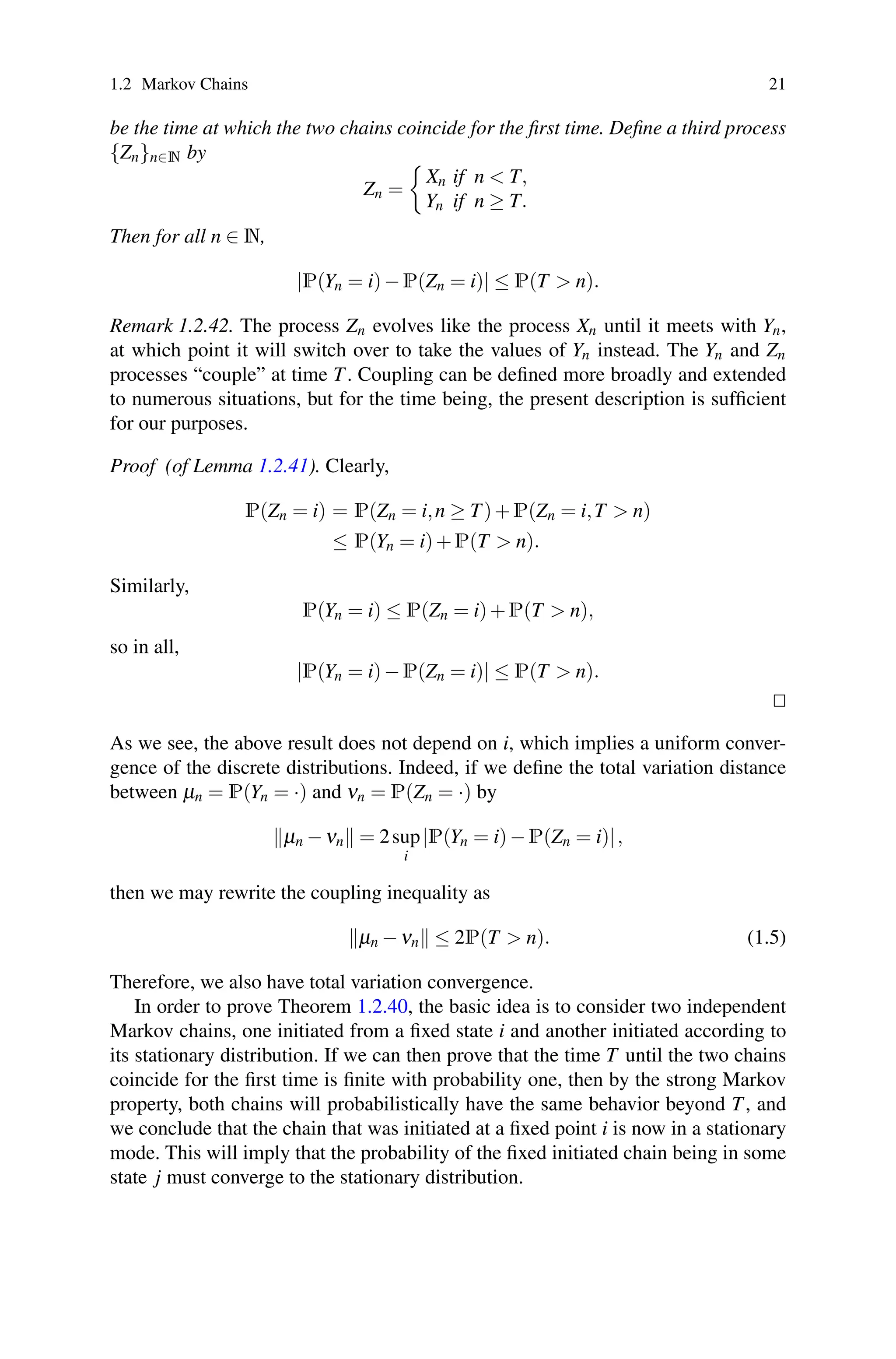 1.2 Markov Chains 21
be the time at which the two chains coincide for the first time. Define a third process
{Zn}n∈N by
Zn =

Xn if n  T,
Yn if n ≥ T.
Then for all n ∈ N,
|P(Yn = i)−P(Zn = i)| ≤ P(T  n).
Remark 1.2.42. The process Zn evolves like the process Xn until it meets with Yn,
at which point it will switch over to take the values of Yn instead. The Yn and Zn
processes “couple” at time T. Coupling can be defined more broadly and extended
to numerous situations, but for the time being, the present description is sufficient
for our purposes.
Proof (of Lemma 1.2.41). Clearly,
P(Zn = i) = P(Zn = i,n ≥ T)+P(Zn = i,T  n)
≤ P(Yn = i)+P(T  n).
Similarly,
P(Yn = i) ≤ P(Zn = i)+P(T  n),
so in all,
|P(Yn = i)−P(Zn = i)| ≤ P(T  n).


As we see, the above result does not depend on i, which implies a uniform conver-
gence of the discrete distributions. Indeed, if we define the total variation distance
between μn = P(Yn = ·) and νn = P(Zn = ·) by
μn −νn = 2sup
i
|P(Yn = i)−P(Zn = i)|,
then we may rewrite the coupling inequality as
μn −νn ≤ 2P(T  n). (1.5)
Therefore, we also have total variation convergence.
In order to prove Theorem 1.2.40, the basic idea is to consider two independent
Markov chains, one initiated from a fixed state i and another initiated according to
its stationary distribution. If we can then prove that the time T until the two chains
coincide for the first time is finite with probability one, then by the strong Markov
property, both chains will probabilistically have the same behavior beyond T, and
we conclude that the chain that was initiated at a fixed point i is now in a stationary
mode. This will imply that the probability of the fixed initiated chain being in some
state j must converge to the stationary distribution.
 