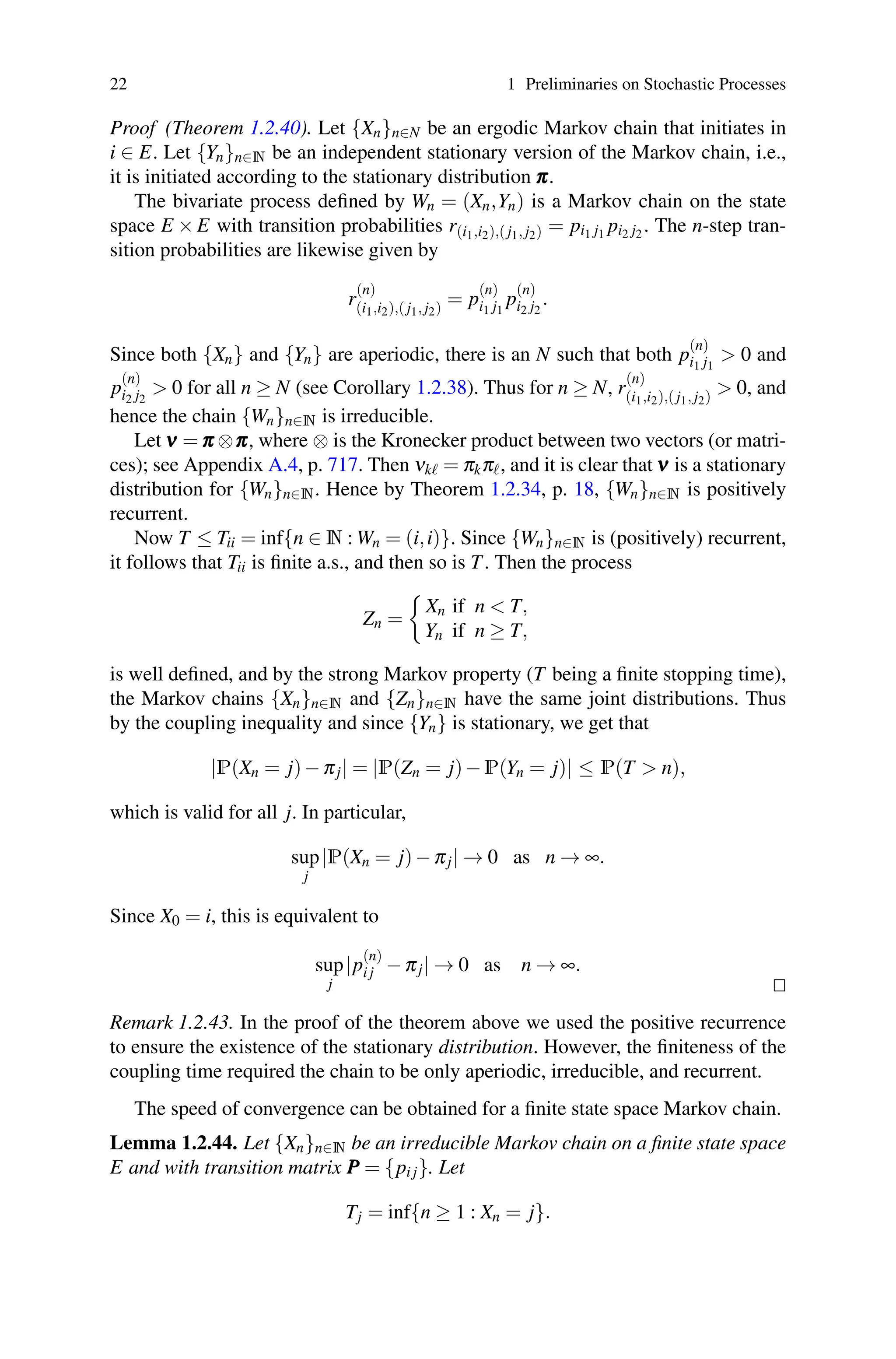 22 1 Preliminaries on Stochastic Processes
Proof (Theorem 1.2.40). Let {Xn}n∈N be an ergodic Markov chain that initiates in
i ∈ E. Let {Yn}n∈N be an independent stationary version of the Markov chain, i.e.,
it is initiated according to the stationary distribution π
π
π.
The bivariate process defined by Wn = (Xn,Yn) is a Markov chain on the state
space E × E with transition probabilities r(i1,i2),( j1, j2) = pi1 j1 pi2 j2 . The n-step tran-
sition probabilities are likewise given by
r
(n)
(i1,i2),( j1, j2)
= p
(n)
i1 j1
p
(n)
i2 j2
.
Since both {Xn} and {Yn} are aperiodic, there is an N such that both p
(n)
i1 j1
 0 and
p
(n)
i2 j2
 0 for all n ≥ N (see Corollary 1.2.38). Thus for n ≥ N, r
(n)
(i1,i2),( j1, j2)
 0, and
hence the chain {Wn}n∈N is irreducible.
Let ν
ν
ν = π
π
π ⊗π
π
π, where ⊗ is the Kronecker product between two vectors (or matri-
ces); see Appendix A.4, p. 717. Then νk = πkπ, and it is clear that ν
ν
ν is a stationary
distribution for {Wn}n∈N. Hence by Theorem 1.2.34, p. 18, {Wn}n∈N is positively
recurrent.
Now T ≤ Tii = inf{n ∈ N : Wn = (i,i)}. Since {Wn}n∈N is (positively) recurrent,
it follows that Tii is finite a.s., and then so is T. Then the process
Zn =

Xn if n  T,
Yn if n ≥ T,
is well defined, and by the strong Markov property (T being a finite stopping time),
the Markov chains {Xn}n∈N and {Zn}n∈N have the same joint distributions. Thus
by the coupling inequality and since {Yn} is stationary, we get that
|P(Xn = j)−πj| = |P(Zn = j)−P(Yn = j)| ≤ P(T  n),
which is valid for all j. In particular,
sup
j
|P(Xn = j)−πj| → 0 as n → ∞.
Since X0 = i, this is equivalent to
sup
j
|p
(n)
i j −πj| → 0 as n → ∞.


Remark 1.2.43. In the proof of the theorem above we used the positive recurrence
to ensure the existence of the stationary distribution. However, the finiteness of the
coupling time required the chain to be only aperiodic, irreducible, and recurrent.
The speed of convergence can be obtained for a finite state space Markov chain.
Lemma 1.2.44. Let {Xn}n∈N be an irreducible Markov chain on a finite state space
E and with transition matrix P
P
P = {pi j}. Let
Tj = inf{n ≥ 1 : Xn = j}.
 