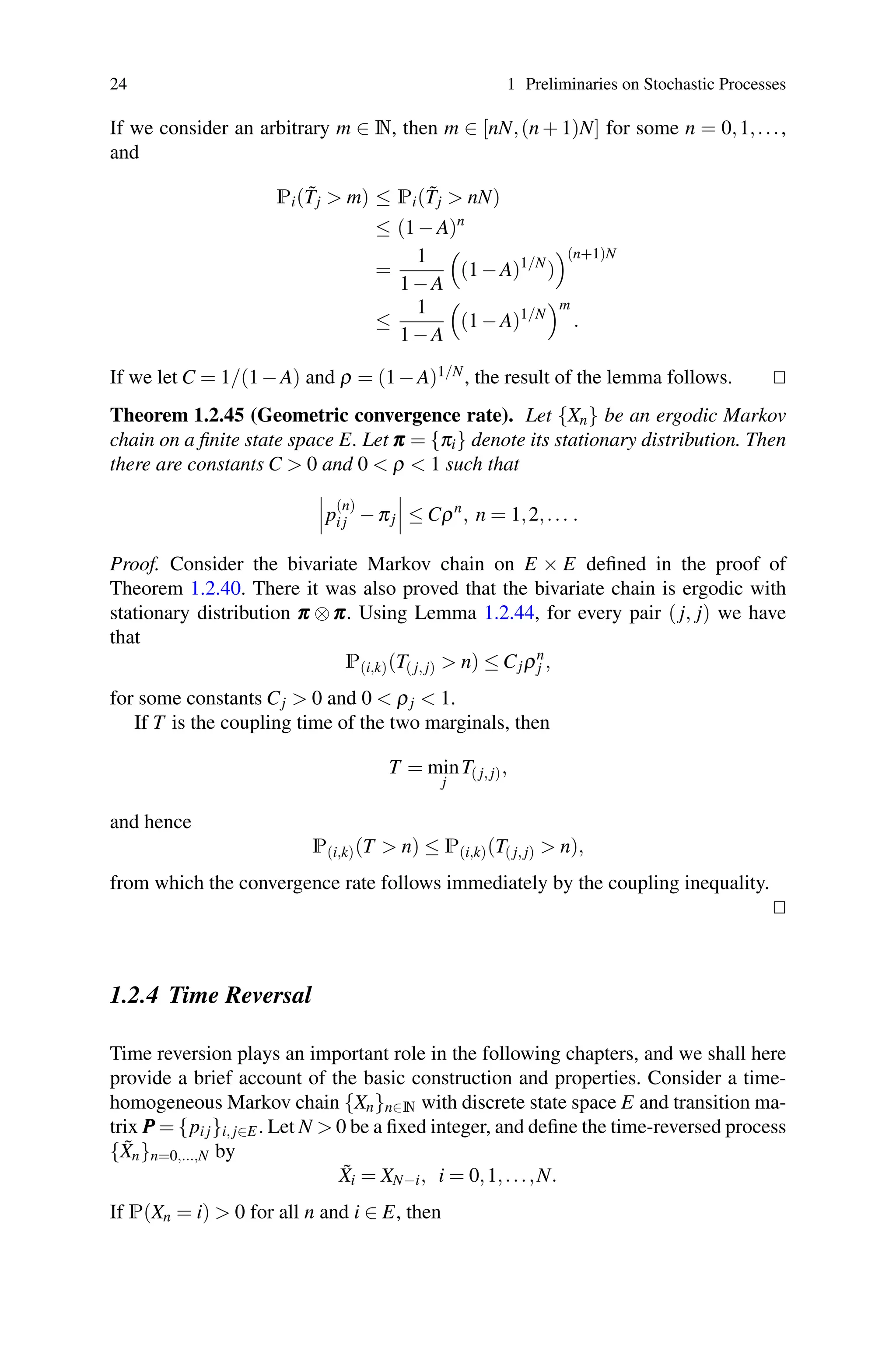 24 1 Preliminaries on Stochastic Processes
If we consider an arbitrary m ∈ N, then m ∈ [nN,(n + 1)N] for some n = 0,1,...,
and
Pi(T̃j  m) ≤ Pi(T̃j  nN)
≤ (1−A)n
=
1
1−A

(1−A)1/N
)
(n+1)N
≤
1
1−A

(1−A)1/N
m
.
If we let C = 1/(1−A) and ρ = (1−A)1/N, the result of the lemma follows. 

Theorem 1.2.45 (Geometric convergence rate). Let {Xn} be an ergodic Markov
chain on a finite state space E. Let π
π
π = {πi} denote its stationary distribution. Then
there are constants C  0 and 0  ρ  1 such that


p
(n)
i j −πj


 ≤ Cρn
, n = 1,2,... .
Proof. Consider the bivariate Markov chain on E × E defined in the proof of
Theorem 1.2.40. There it was also proved that the bivariate chain is ergodic with
stationary distribution π
π
π ⊗π
π
π. Using Lemma 1.2.44, for every pair ( j, j) we have
that
P(i,k)(T( j, j)  n) ≤ Cjρn
j ,
for some constants Cj  0 and 0  ρj  1.
If T is the coupling time of the two marginals, then
T = min
j
T( j, j),
and hence
P(i,k)(T  n) ≤ P(i,k)(T( j, j)  n),
from which the convergence rate follows immediately by the coupling inequality.


1.2.4 Time Reversal
Time reversion plays an important role in the following chapters, and we shall here
provide a brief account of the basic construction and properties. Consider a time-
homogeneous Markov chain {Xn}n∈N with discrete state space E and transition ma-
trix P
P
P = {pi j}i, j∈E. Let N  0 be a fixed integer, and define the time-reversed process
{X̃n}n=0,...,N by
X̃i = XN−i, i = 0,1,...,N.
If P(Xn = i)  0 for all n and i ∈ E, then
 