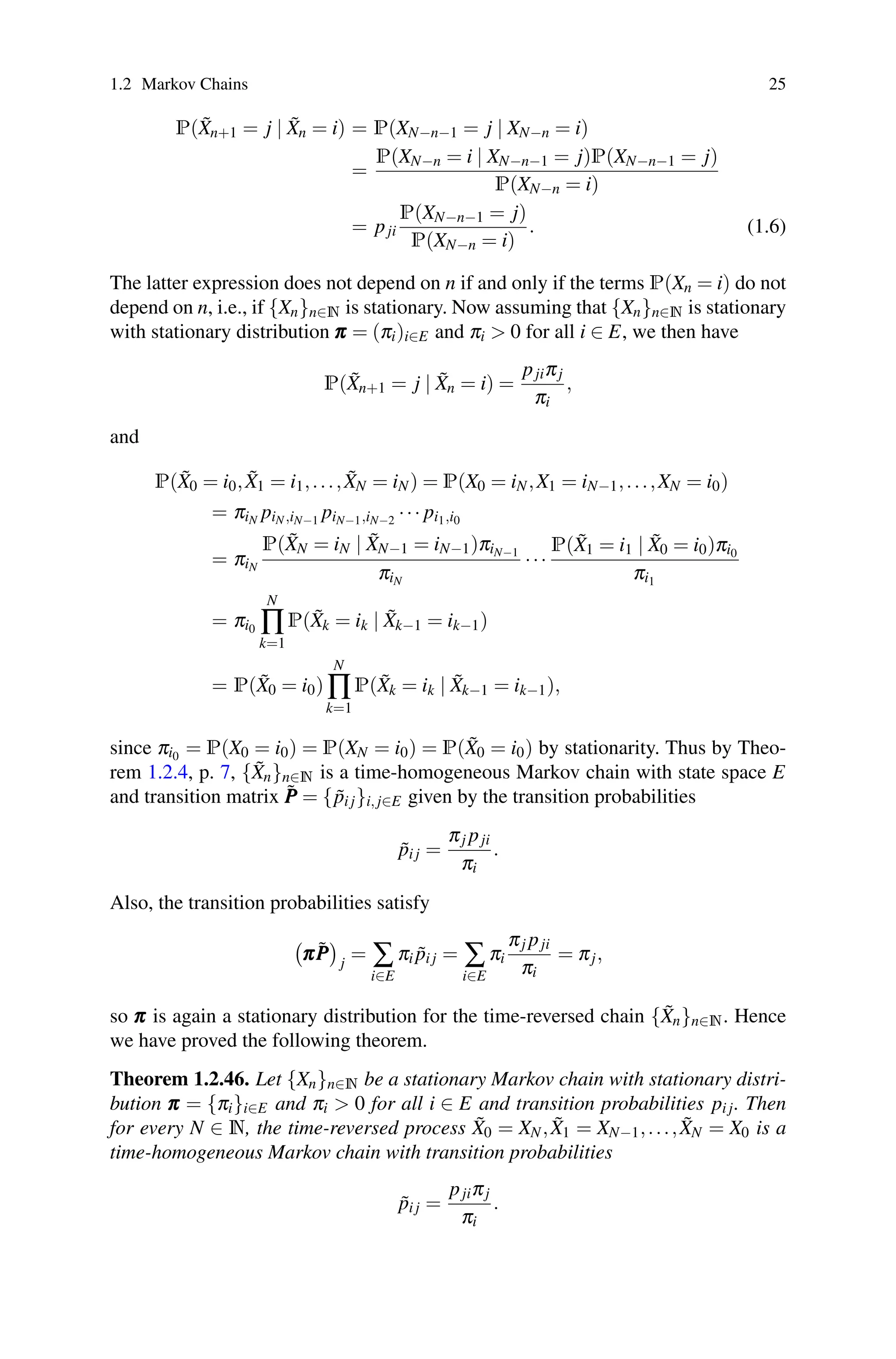 1.2 Markov Chains 25
P(X̃n+1 = j | X̃n = i) = P(XN−n−1 = j | XN−n = i)
=
P(XN−n = i | XN−n−1 = j)P(XN−n−1 = j)
P(XN−n = i)
= pji
P(XN−n−1 = j)
P(XN−n = i)
. (1.6)
The latter expression does not depend on n if and only if the terms P(Xn = i) do not
depend on n, i.e., if {Xn}n∈N is stationary. Now assuming that {Xn}n∈N is stationary
with stationary distribution π
π
π = (πi)i∈E and πi  0 for all i ∈ E, we then have
P(X̃n+1 = j | X̃n = i) =
pjiπj
πi
,
and
P(X̃0 = i0,X̃1 = i1,...,X̃N = iN) = P(X0 = iN,X1 = iN−1,...,XN = i0)
= πiN piN,iN−1 piN−1,iN−2 ··· pi1,i0
= πiN
P(X̃N = iN | X̃N−1 = iN−1)πiN−1
πiN
···
P(X̃1 = i1 | X̃0 = i0)πi0
πi1
= πi0
N
∏
k=1
P(X̃k = ik | X̃k−1 = ik−1)
= P(X̃0 = i0)
N
∏
k=1
P(X̃k = ik | X̃k−1 = ik−1),
since πi0 = P(X0 = i0) = P(XN = i0) = P(X̃0 = i0) by stationarity. Thus by Theo-
rem 1.2.4, p. 7, {X̃n}n∈N is a time-homogeneous Markov chain with state space E
and transition matrix P̃
P
P = {p̃i j}i, j∈E given by the transition probabilities
p̃i j =
πj pji
πi
.
Also, the transition probabilities satisfy

π
π
πP̃
P
P

j
= ∑
i∈E
πi p̃i j = ∑
i∈E
πi
πj pji
πi
= πj,
so π
π
π is again a stationary distribution for the time-reversed chain {X̃n}n∈N. Hence
we have proved the following theorem.
Theorem 1.2.46. Let {Xn}n∈N be a stationary Markov chain with stationary distri-
bution π
π
π = {πi}i∈E and πi  0 for all i ∈ E and transition probabilities pi j. Then
for every N ∈ N, the time-reversed process X̃0 = XN,X̃1 = XN−1,...,X̃N = X0 is a
time-homogeneous Markov chain with transition probabilities
p̃i j =
pjiπj
πi
.
 