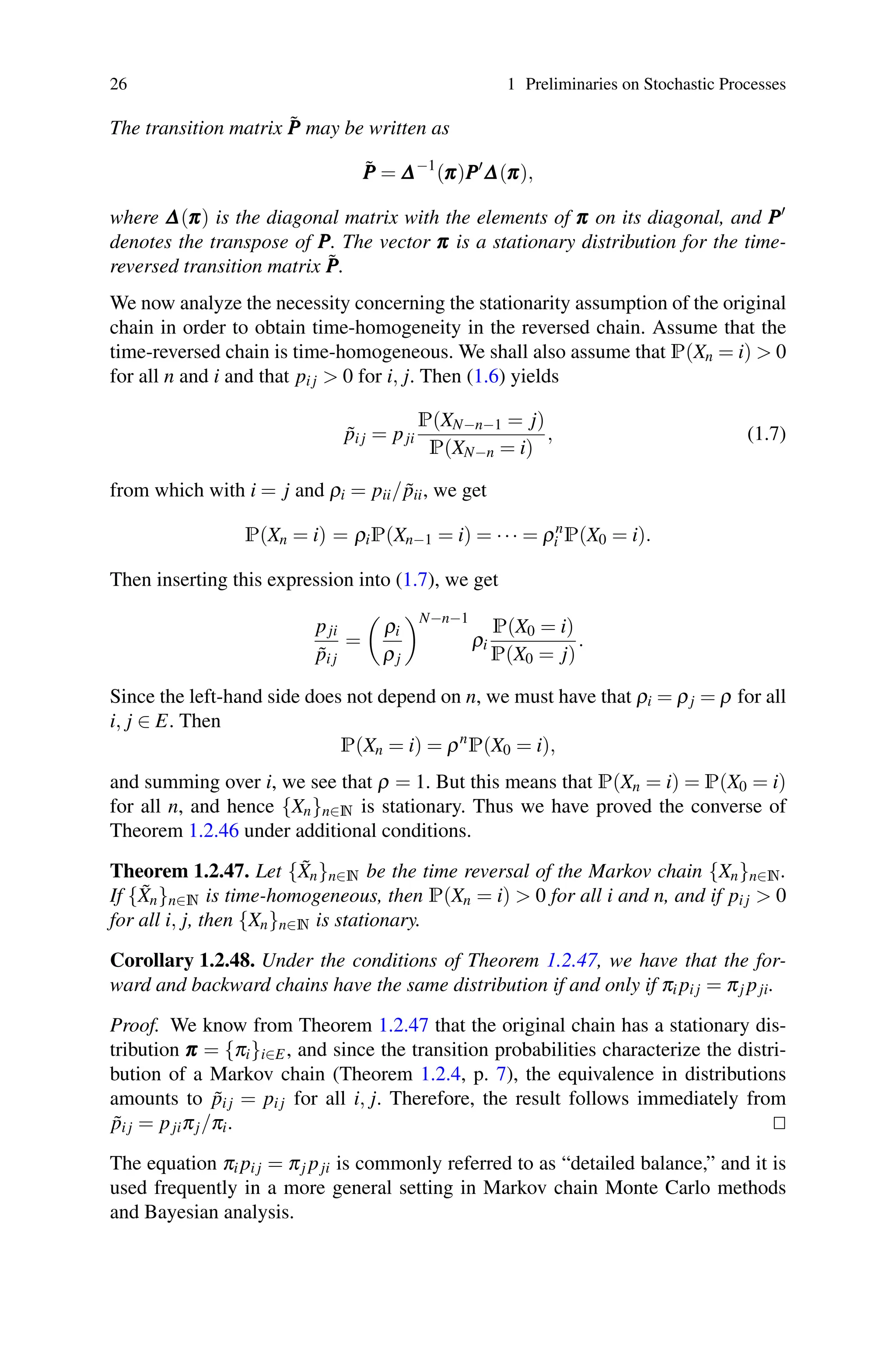 26 1 Preliminaries on Stochastic Processes
The transition matrix P̃
P
P may be written as
P̃
P
P = Δ
Δ
Δ−1
(π
π
π)P
P
P
Δ
Δ
Δ(π
π
π),
where Δ
Δ
Δ(π
π
π) is the diagonal matrix with the elements of π
π
π on its diagonal, and P
P
P
denotes the transpose of P
P
P. The vector π
π
π is a stationary distribution for the time-
reversed transition matrix P̃
P
P.
We now analyze the necessity concerning the stationarity assumption of the original
chain in order to obtain time-homogeneity in the reversed chain. Assume that the
time-reversed chain is time-homogeneous. We shall also assume that P(Xn = i)  0
for all n and i and that pi j  0 for i, j. Then (1.6) yields
p̃i j = pji
P(XN−n−1 = j)
P(XN−n = i)
, (1.7)
from which with i = j and ρi = pii/p̃ii, we get
P(Xn = i) = ρiP(Xn−1 = i) = ··· = ρn
i P(X0 = i).
Then inserting this expression into (1.7), we get
pji
p̃i j
=

ρi
ρj
N−n−1
ρi
P(X0 = i)
P(X0 = j)
.
Since the left-hand side does not depend on n, we must have that ρi = ρj = ρ for all
i, j ∈ E. Then
P(Xn = i) = ρn
P(X0 = i),
and summing over i, we see that ρ = 1. But this means that P(Xn = i) = P(X0 = i)
for all n, and hence {Xn}n∈N is stationary. Thus we have proved the converse of
Theorem 1.2.46 under additional conditions.
Theorem 1.2.47. Let {X̃n}n∈N be the time reversal of the Markov chain {Xn}n∈N.
If {X̃n}n∈N is time-homogeneous, then P(Xn = i)  0 for all i and n, and if pi j  0
for all i, j, then {Xn}n∈N is stationary.
Corollary 1.2.48. Under the conditions of Theorem 1.2.47, we have that the for-
ward and backward chains have the same distribution if and only if πi pi j = πj pji.
Proof. We know from Theorem 1.2.47 that the original chain has a stationary dis-
tribution π
π
π = {πi}i∈E, and since the transition probabilities characterize the distri-
bution of a Markov chain (Theorem 1.2.4, p. 7), the equivalence in distributions
amounts to p̃i j = pi j for all i, j. Therefore, the result follows immediately from
p̃i j = pjiπj/πi. 

The equation πi pi j = πj pji is commonly referred to as “detailed balance,” and it is
used frequently in a more general setting in Markov chain Monte Carlo methods
and Bayesian analysis.
 