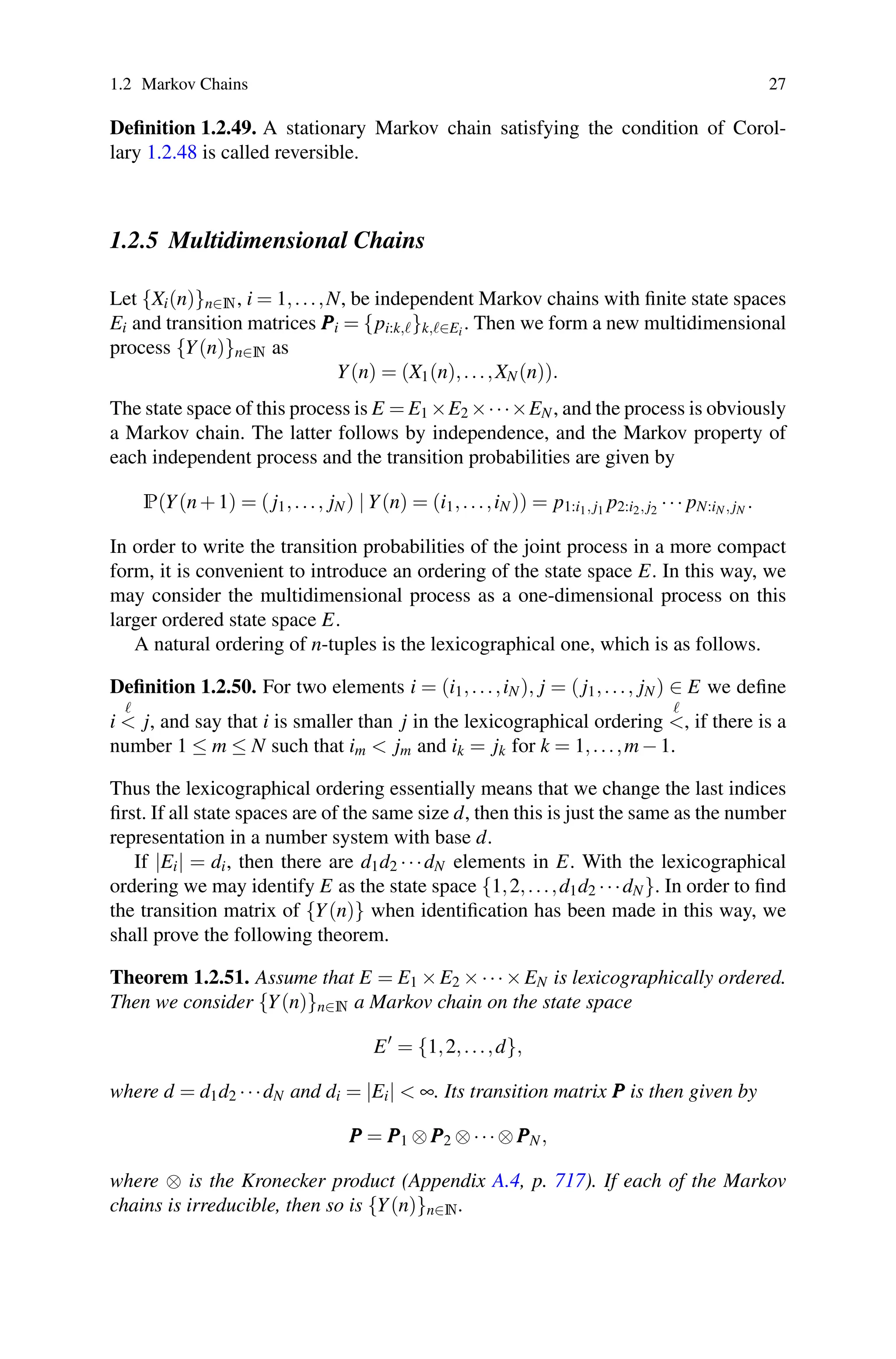 1.2 Markov Chains 27
Definition 1.2.49. A stationary Markov chain satisfying the condition of Corol-
lary 1.2.48 is called reversible.
1.2.5 Multidimensional Chains
Let {Xi(n)}n∈N, i = 1,...,N, be independent Markov chains with finite state spaces
Ei and transition matrices P
P
Pi = {pi:k,}k,∈Ei . Then we form a new multidimensional
process {Y(n)}n∈N as
Y(n) = (X1(n),...,XN(n)).
The state space of this process is E = E1 ×E2 ×···×EN, and the process is obviously
a Markov chain. The latter follows by independence, and the Markov property of
each independent process and the transition probabilities are given by
P(Y(n+1) = ( j1,..., jN) | Y(n) = (i1,...,iN)) = p1:i1, j1 p2:i2, j2 ··· pN:iN, jN .
In order to write the transition probabilities of the joint process in a more compact
form, it is convenient to introduce an ordering of the state space E. In this way, we
may consider the multidimensional process as a one-dimensional process on this
larger ordered state space E.
A natural ordering of n-tuples is the lexicographical one, which is as follows.
Definition 1.2.50. For two elements i = (i1,...,iN), j = ( j1,..., jN) ∈ E we define
i

 j, and say that i is smaller than j in the lexicographical ordering

, if there is a
number 1 ≤ m ≤ N such that im  jm and ik = jk for k = 1,...,m−1.
Thus the lexicographical ordering essentially means that we change the last indices
first. If all state spaces are of the same size d, then this is just the same as the number
representation in a number system with base d.
If |Ei| = di, then there are d1d2 ···dN elements in E. With the lexicographical
ordering we may identify E as the state space {1,2,...,d1d2 ···dN}. In order to find
the transition matrix of {Y(n)} when identification has been made in this way, we
shall prove the following theorem.
Theorem 1.2.51. Assume that E = E1 ×E2 ×···×EN is lexicographically ordered.
Then we consider {Y(n)}n∈N a Markov chain on the state space
E
= {1,2,...,d},
where d = d1d2 ···dN and di = |Ei|  ∞. Its transition matrix P
P
P is then given by
P
P
P = P
P
P1 ⊗P
P
P2 ⊗···⊗P
P
PN,
where ⊗ is the Kronecker product (Appendix A.4, p. 717). If each of the Markov
chains is irreducible, then so is {Y(n)}n∈N.
 