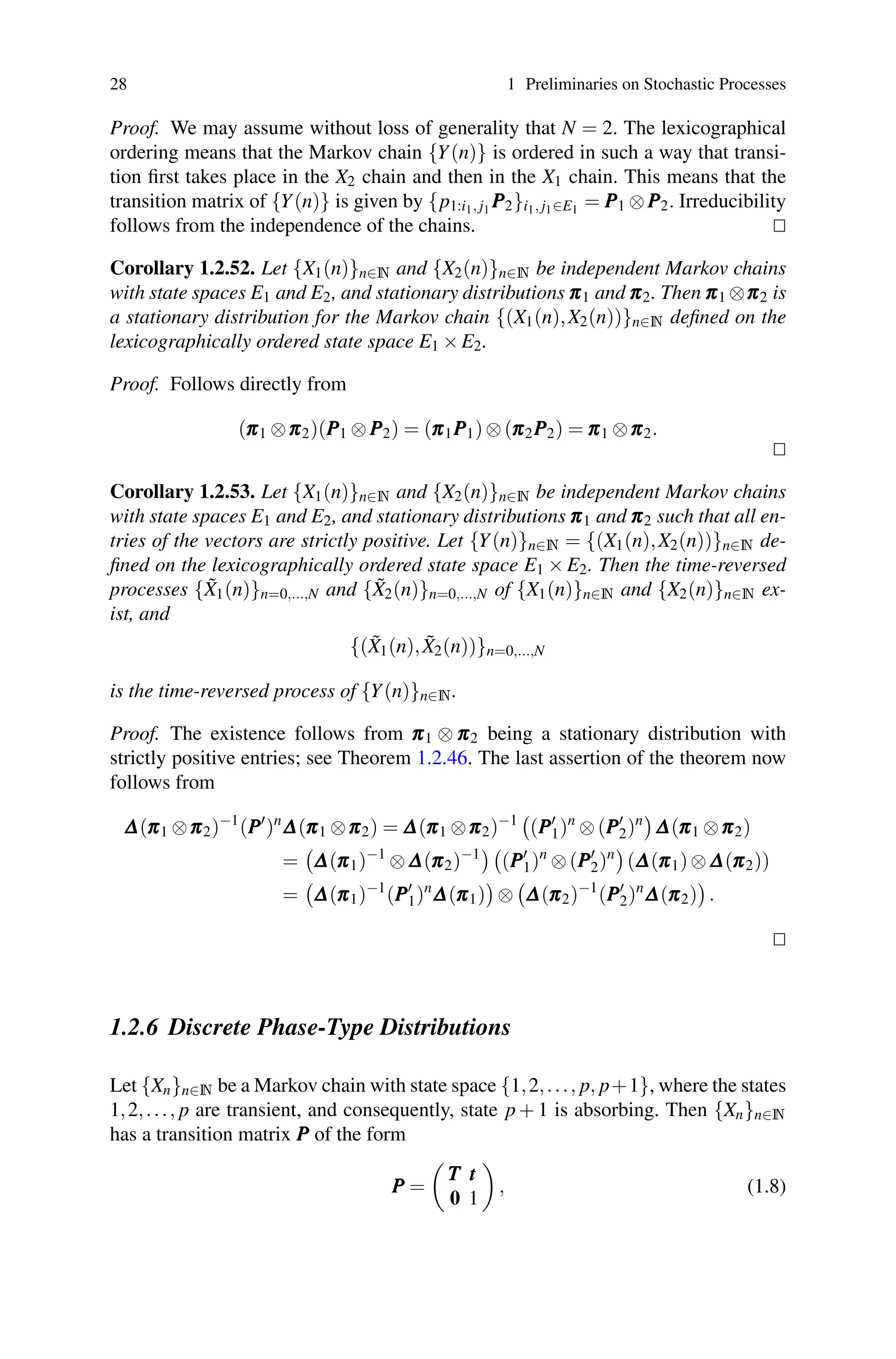 28 1 Preliminaries on Stochastic Processes
Proof. We may assume without loss of generality that N = 2. The lexicographical
ordering means that the Markov chain {Y(n)} is ordered in such a way that transi-
tion first takes place in the X2 chain and then in the X1 chain. This means that the
transition matrix of {Y(n)} is given by {p1:i1, j1 P
P
P2}i1, j1∈E1 = P
P
P1 ⊗P
P
P2. Irreducibility
follows from the independence of the chains. 

Corollary 1.2.52. Let {X1(n)}n∈N and {X2(n)}n∈N be independent Markov chains
with state spaces E1 and E2, and stationary distributions π
π
π1 and π
π
π2. Then π
π
π1 ⊗π
π
π2 is
a stationary distribution for the Markov chain {(X1(n),X2(n))}n∈N defined on the
lexicographically ordered state space E1 ×E2.
Proof. Follows directly from
(π
π
π1 ⊗π
π
π2)(P
P
P1 ⊗P
P
P2) = (π
π
π1P
P
P1)⊗(π
π
π2P
P
P2) = π
π
π1 ⊗π
π
π2.


Corollary 1.2.53. Let {X1(n)}n∈N and {X2(n)}n∈N be independent Markov chains
with state spaces E1 and E2, and stationary distributions π
π
π1 and π
π
π2 such that all en-
tries of the vectors are strictly positive. Let {Y(n)}n∈N = {(X1(n),X2(n))}n∈N de-
fined on the lexicographically ordered state space E1 × E2. Then the time-reversed
processes {X̃1(n)}n=0,...,N and {X̃2(n)}n=0,...,N of {X1(n)}n∈N and {X2(n)}n∈N ex-
ist, and
{(X̃1(n),X̃2(n))}n=0,...,N
is the time-reversed process of {Y(n)}n∈N.
Proof. The existence follows from π
π
π1 ⊗ π
π
π2 being a stationary distribution with
strictly positive entries; see Theorem 1.2.46. The last assertion of the theorem now
follows from
Δ
Δ
Δ(π
π
π1 ⊗π
π
π2)−1
(P
P
P
)n
Δ
Δ
Δ(π
π
π1 ⊗π
π
π2) = Δ
Δ
Δ(π
π
π1 ⊗π
π
π2)−1

(P
P
P
1)n
⊗(P
P
P
2)n

Δ
Δ
Δ(π
π
π1 ⊗π
π
π2)
=

Δ
Δ
Δ(π
π
π1)−1
⊗Δ
Δ
Δ(π
π
π2)−1

(P
P
P
1)n
⊗(P
P
P
2)n

(Δ
Δ
Δ(π
π
π1)⊗Δ
Δ
Δ(π
π
π2))
=

Δ
Δ
Δ(π
π
π1)−1
(P
P
P
1)n
Δ
Δ
Δ(π
π
π1)

⊗

Δ
Δ
Δ(π
π
π2)−1
(P
P
P
2)n
Δ
Δ
Δ(π
π
π2)

.


1.2.6 Discrete Phase-Type Distributions
Let {Xn}n∈N be a Markov chain with state space {1,2,..., p, p+1}, where the states
1,2,..., p are transient, and consequently, state p + 1 is absorbing. Then {Xn}n∈N
has a transition matrix P
P
P of the form
P
P
P =

T
T
T t
t
t
0 1

, (1.8)
 