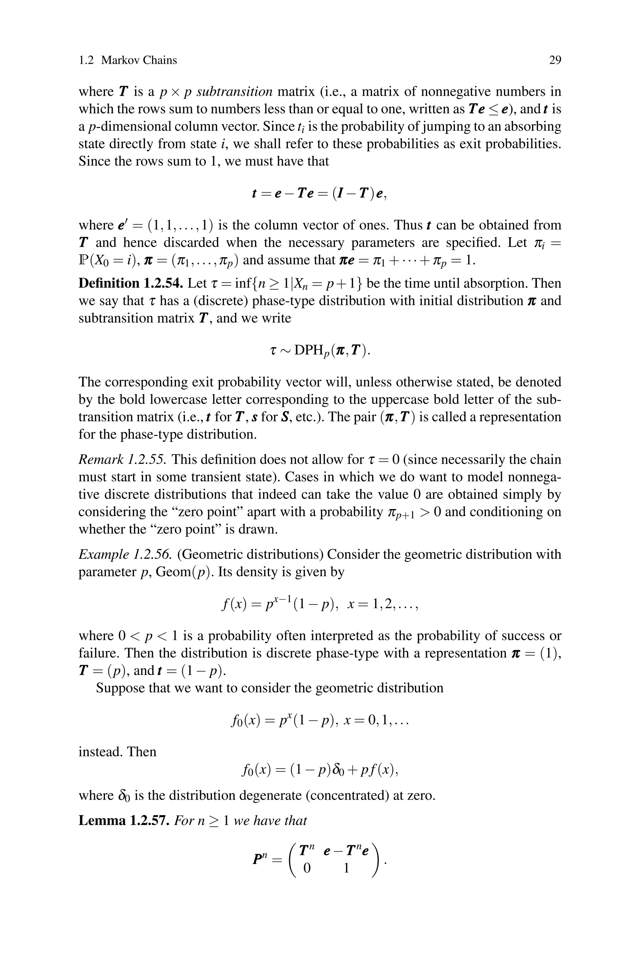 1.2 Markov Chains 29
where T
T
T is a p × p subtransition matrix (i.e., a matrix of nonnegative numbers in
which the rows sum to numbers less than or equal to one, written as T
T
Te
e
e ≤e
e
e), andt
t
t is
a p-dimensional column vector. Since ti is the probability of jumping to an absorbing
state directly from state i, we shall refer to these probabilities as exit probabilities.
Since the rows sum to 1, we must have that
t
t
t = e
e
e−T
T
Te
e
e = (I
I
I −T
T
T)e
e
e,
where e
e
e = (1,1,...,1) is the column vector of ones. Thus t
t
t can be obtained from
T
T
T and hence discarded when the necessary parameters are specified. Let πi =
P(X0 = i), π
π
π = (π1,...,πp) and assume that π
π
πe
e
e = π1 +···+πp = 1.
Definition 1.2.54. Let τ = inf{n ≥ 1|Xn = p+1} be the time until absorption. Then
we say that τ has a (discrete) phase-type distribution with initial distribution π
π
π and
subtransition matrix T
T
T, and we write
τ ∼ DPHp(π
π
π,T
T
T).
The corresponding exit probability vector will, unless otherwise stated, be denoted
by the bold lowercase letter corresponding to the uppercase bold letter of the sub-
transition matrix (i.e.,t
t
t for T
T
T, s
s
s for S
S
S, etc.). The pair (π
π
π,T
T
T) is called a representation
for the phase-type distribution.
Remark 1.2.55. This definition does not allow for τ = 0 (since necessarily the chain
must start in some transient state). Cases in which we do want to model nonnega-
tive discrete distributions that indeed can take the value 0 are obtained simply by
considering the “zero point” apart with a probability πp+1  0 and conditioning on
whether the “zero point” is drawn.
Example 1.2.56. (Geometric distributions) Consider the geometric distribution with
parameter p, Geom(p). Its density is given by
f(x) = px−1
(1− p), x = 1,2,...,
where 0  p  1 is a probability often interpreted as the probability of success or
failure. Then the distribution is discrete phase-type with a representation π
π
π = (1),
T
T
T = (p), and t
t
t = (1− p).
Suppose that we want to consider the geometric distribution
f0(x) = px
(1− p), x = 0,1,...
instead. Then
f0(x) = (1− p)δ0 + pf(x),
where δ0 is the distribution degenerate (concentrated) at zero.
Lemma 1.2.57. For n ≥ 1 we have that
P
P
Pn
=

T
T
Tn
e
e
e−T
T
Tn
e
e
e
0 1

.
 