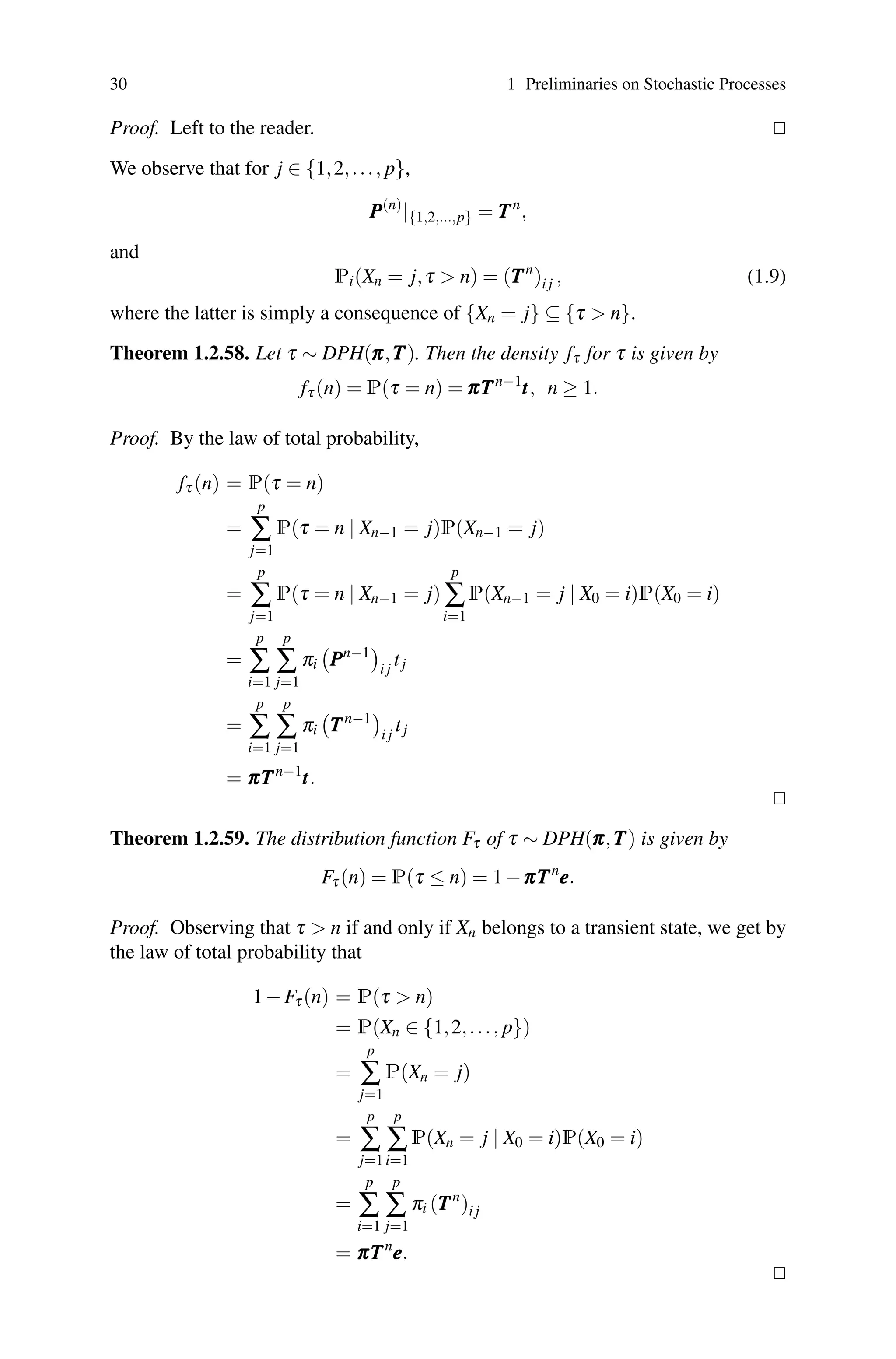 30 1 Preliminaries on Stochastic Processes
Proof. Left to the reader. 

We observe that for j ∈ {1,2,..., p},
P
P
P(n)
|{1,2,...,p} = T
T
Tn
,
and
Pi(Xn = j,τ  n) = (T
T
Tn
)i j , (1.9)
where the latter is simply a consequence of {Xn = j} ⊆ {τ  n}.
Theorem 1.2.58. Let τ ∼ DPH(π
π
π,T
T
T). Then the density fτ for τ is given by
fτ(n) = P(τ = n) = π
π
πT
T
Tn−1
t
t
t, n ≥ 1.
Proof. By the law of total probability,
fτ(n) = P(τ = n)
=
p
∑
j=1
P(τ = n | Xn−1 = j)P(Xn−1 = j)
=
p
∑
j=1
P(τ = n | Xn−1 = j)
p
∑
i=1
P(Xn−1 = j | X0 = i)P(X0 = i)
=
p
∑
i=1
p
∑
j=1
πi

P
P
Pn−1

i j
tj
=
p
∑
i=1
p
∑
j=1
πi

T
T
Tn−1

i j
tj
= π
π
πT
T
Tn−1
t
t
t.


Theorem 1.2.59. The distribution function Fτ of τ ∼ DPH(π
π
π,T
T
T) is given by
Fτ(n) = P(τ ≤ n) = 1−π
π
πT
T
Tn
e
e
e.
Proof. Observing that τ  n if and only if Xn belongs to a transient state, we get by
the law of total probability that
1−Fτ(n) = P(τ  n)
= P(Xn ∈ {1,2,..., p})
=
p
∑
j=1
P(Xn = j)
=
p
∑
j=1
p
∑
i=1
P(Xn = j | X0 = i)P(X0 = i)
=
p
∑
i=1
p
∑
j=1
πi (T
T
Tn
)i j
= π
π
πT
T
Tn
e
e
e.


 
