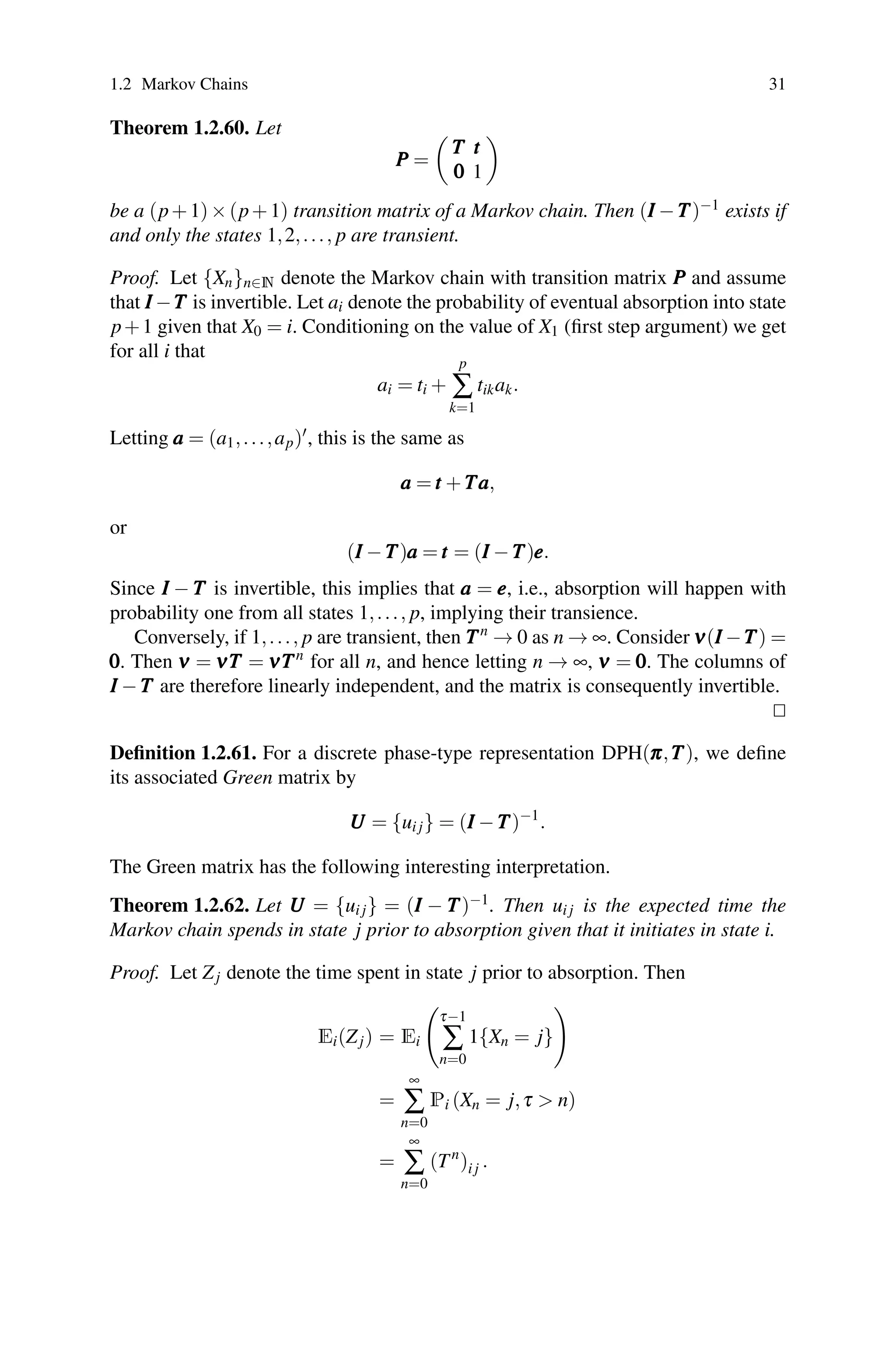 1.2 Markov Chains 31
Theorem 1.2.60. Let
P
P
P =

T
T
T t
t
t
0
0
0 1

be a (p+1)×(p+1) transition matrix of a Markov chain. Then (I
I
I −T
T
T)−1 exists if
and only the states 1,2,..., p are transient.
Proof. Let {Xn}n∈N denote the Markov chain with transition matrix P
P
P and assume
that I
I
I −T
T
T is invertible. Let ai denote the probability of eventual absorption into state
p+1 given that X0 = i. Conditioning on the value of X1 (first step argument) we get
for all i that
ai = ti +
p
∑
k=1
tikak.
Letting a
a
a = (a1,...,ap), this is the same as
a
a
a = t
t
t +T
T
Ta
a
a,
or
(I
I
I −T
T
T)a
a
a = t
t
t = (I
I
I −T
T
T)e
e
e.
Since I
I
I − T
T
T is invertible, this implies that a
a
a = e
e
e, i.e., absorption will happen with
probability one from all states 1,..., p, implying their transience.
Conversely, if 1,..., p are transient, then T
T
Tn
→ 0 as n → ∞. Consider ν
ν
ν(I
I
I −T
T
T) =
0
0
0. Then ν
ν
ν = ν
ν
νT
T
T = ν
ν
νT
T
Tn
for all n, and hence letting n → ∞, ν
ν
ν = 0
0
0. The columns of
I
I
I −T
T
T are therefore linearly independent, and the matrix is consequently invertible.


Definition 1.2.61. For a discrete phase-type representation DPH(π
π
π,T
T
T), we define
its associated Green matrix by
U
U
U = {ui j} = (I
I
I −T
T
T)−1
.
The Green matrix has the following interesting interpretation.
Theorem 1.2.62. Let U
U
U = {ui j} = (I
I
I − T
T
T)−1. Then ui j is the expected time the
Markov chain spends in state j prior to absorption given that it initiates in state i.
Proof. Let Zj denote the time spent in state j prior to absorption. Then
Ei(Zj) = Ei

τ−1
∑
n=0
1{Xn = j}

=
∞
∑
n=0
Pi (Xn = j,τ  n)
=
∞
∑
n=0
(Tn
)i j .
 
