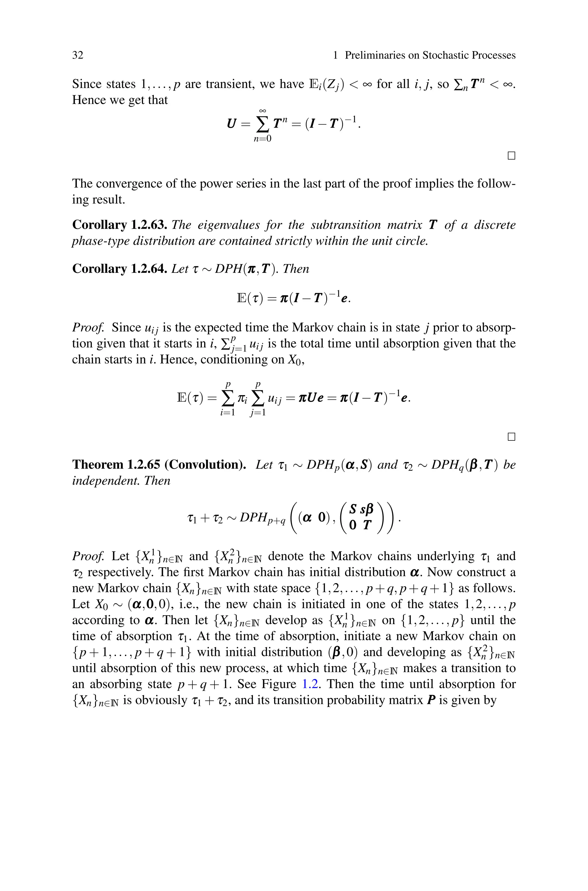 32 1 Preliminaries on Stochastic Processes
Since states 1,..., p are transient, we have Ei(Zj)  ∞ for all i, j, so ∑n T
T
Tn
 ∞.
Hence we get that
U
U
U =
∞
∑
n=0
T
T
Tn
= (I
I
I −T
T
T)−1
.


The convergence of the power series in the last part of the proof implies the follow-
ing result.
Corollary 1.2.63. The eigenvalues for the subtransition matrix T
T
T of a discrete
phase-type distribution are contained strictly within the unit circle.
Corollary 1.2.64. Let τ ∼ DPH(π
π
π,T
T
T). Then
E(τ) = π
π
π(I
I
I −T
T
T)−1
e
e
e.
Proof. Since ui j is the expected time the Markov chain is in state j prior to absorp-
tion given that it starts in i, ∑
p
j=1 ui j is the total time until absorption given that the
chain starts in i. Hence, conditioning on X0,
E(τ) =
p
∑
i=1
πi
p
∑
j=1
ui j = π
π
πU
U
Ue
e
e = π
π
π(I
I
I −T
T
T)−1
e
e
e.


Theorem 1.2.65 (Convolution). Let τ1 ∼ DPHp(α
α
α,S
S
S) and τ2 ∼ DPHq(β
β
β,T
T
T) be
independent. Then
τ1 +τ2 ∼ DPHp+q

(α
α
α 0
0
0),

S
S
S s
s
sβ
β
β
0
0
0 T
T
T

.
Proof. Let {X1
n }n∈N and {X2
n }n∈N denote the Markov chains underlying τ1 and
τ2 respectively. The first Markov chain has initial distribution α
α
α. Now construct a
new Markov chain {Xn}n∈N with state space {1,2,..., p+q, p+q+1} as follows.
Let X0 ∼ (α
α
α,0
0
0,0), i.e., the new chain is initiated in one of the states 1,2,..., p
according to α
α
α. Then let {Xn}n∈N develop as {X1
n }n∈N on {1,2,..., p} until the
time of absorption τ1. At the time of absorption, initiate a new Markov chain on
{p + 1,..., p + q + 1} with initial distribution (β
β
β,0) and developing as {X2
n }n∈N
until absorption of this new process, at which time {Xn}n∈N makes a transition to
an absorbing state p + q + 1. See Figure 1.2. Then the time until absorption for
{Xn}n∈N is obviously τ1 +τ2, and its transition probability matrix P
P
P is given by
 