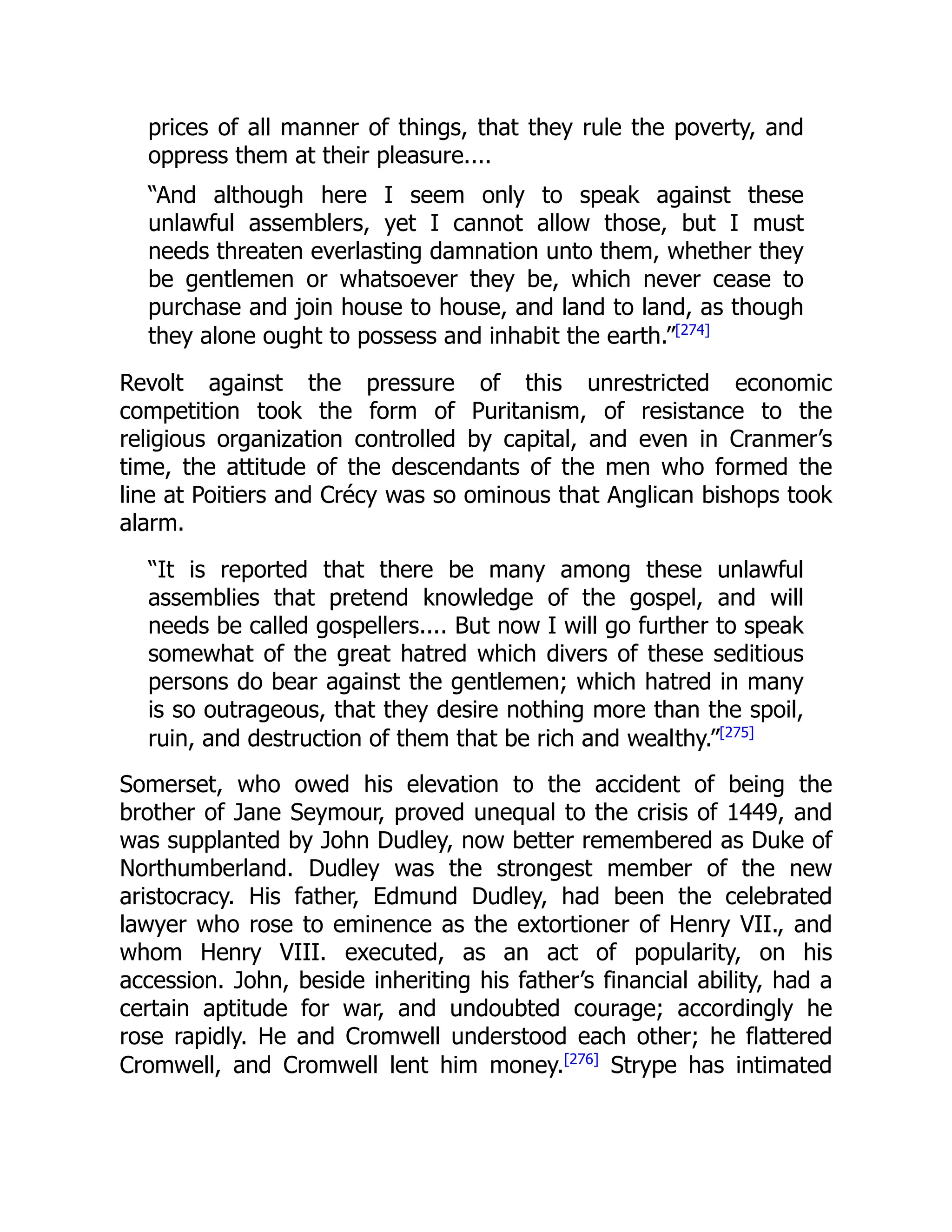 prices of all manner of things, that they rule the poverty, and
oppress them at their pleasure....
“And although here I seem only to speak against these
unlawful assemblers, yet I cannot allow those, but I must
needs threaten everlasting damnation unto them, whether they
be gentlemen or whatsoever they be, which never cease to
purchase and join house to house, and land to land, as though
they alone ought to possess and inhabit the earth.”[274]
Revolt against the pressure of this unrestricted economic
competition took the form of Puritanism, of resistance to the
religious organization controlled by capital, and even in Cranmer’s
time, the attitude of the descendants of the men who formed the
line at Poitiers and Crécy was so ominous that Anglican bishops took
alarm.
“It is reported that there be many among these unlawful
assemblies that pretend knowledge of the gospel, and will
needs be called gospellers.... But now I will go further to speak
somewhat of the great hatred which divers of these seditious
persons do bear against the gentlemen; which hatred in many
is so outrageous, that they desire nothing more than the spoil,
ruin, and destruction of them that be rich and wealthy.”[275]
Somerset, who owed his elevation to the accident of being the
brother of Jane Seymour, proved unequal to the crisis of 1449, and
was supplanted by John Dudley, now better remembered as Duke of
Northumberland. Dudley was the strongest member of the new
aristocracy. His father, Edmund Dudley, had been the celebrated
lawyer who rose to eminence as the extortioner of Henry VII., and
whom Henry VIII. executed, as an act of popularity, on his
accession. John, beside inheriting his father’s financial ability, had a
certain aptitude for war, and undoubted courage; accordingly he
rose rapidly. He and Cromwell understood each other; he flattered
Cromwell, and Cromwell lent him money.[276]
Strype has intimated
 