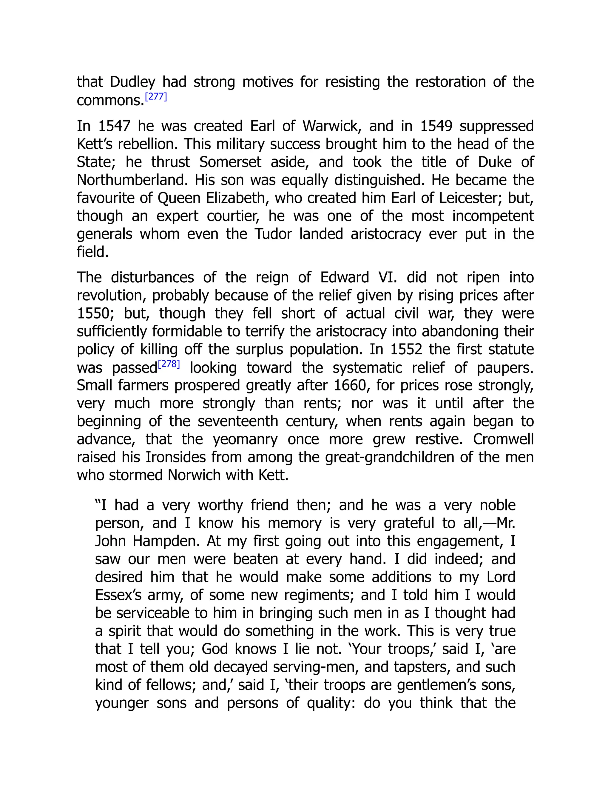 that Dudley had strong motives for resisting the restoration of the
commons.[277]
In 1547 he was created Earl of Warwick, and in 1549 suppressed
Kett’s rebellion. This military success brought him to the head of the
State; he thrust Somerset aside, and took the title of Duke of
Northumberland. His son was equally distinguished. He became the
favourite of Queen Elizabeth, who created him Earl of Leicester; but,
though an expert courtier, he was one of the most incompetent
generals whom even the Tudor landed aristocracy ever put in the
field.
The disturbances of the reign of Edward VI. did not ripen into
revolution, probably because of the relief given by rising prices after
1550; but, though they fell short of actual civil war, they were
sufficiently formidable to terrify the aristocracy into abandoning their
policy of killing off the surplus population. In 1552 the first statute
was passed[278]
looking toward the systematic relief of paupers.
Small farmers prospered greatly after 1660, for prices rose strongly,
very much more strongly than rents; nor was it until after the
beginning of the seventeenth century, when rents again began to
advance, that the yeomanry once more grew restive. Cromwell
raised his Ironsides from among the great-grandchildren of the men
who stormed Norwich with Kett.
“I had a very worthy friend then; and he was a very noble
person, and I know his memory is very grateful to all,—Mr.
John Hampden. At my first going out into this engagement, I
saw our men were beaten at every hand. I did indeed; and
desired him that he would make some additions to my Lord
Essex’s army, of some new regiments; and I told him I would
be serviceable to him in bringing such men in as I thought had
a spirit that would do something in the work. This is very true
that I tell you; God knows I lie not. ‘Your troops,’ said I, ‘are
most of them old decayed serving-men, and tapsters, and such
kind of fellows; and,’ said I, ‘their troops are gentlemen’s sons,
younger sons and persons of quality: do you think that the
 