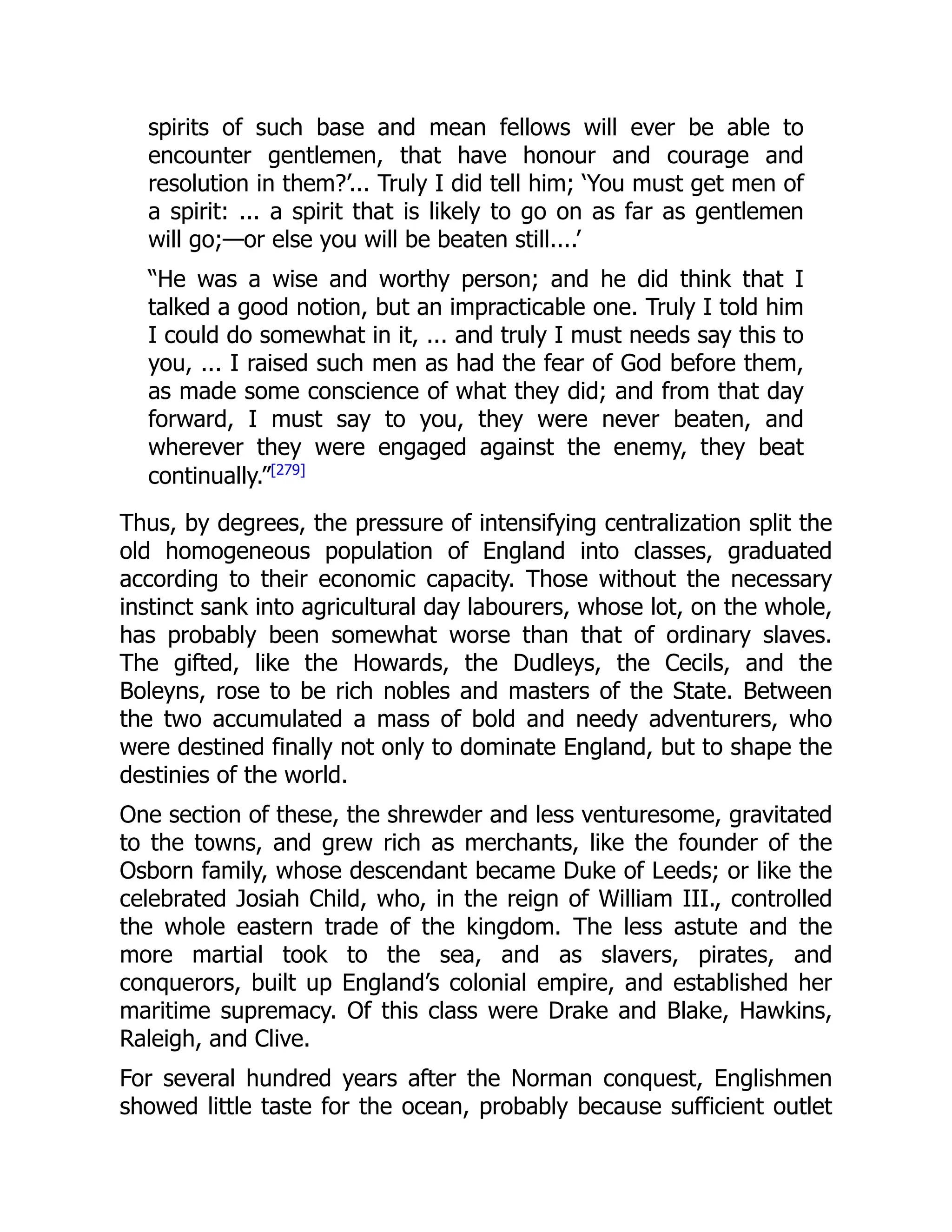 spirits of such base and mean fellows will ever be able to
encounter gentlemen, that have honour and courage and
resolution in them?’... Truly I did tell him; ‘You must get men of
a spirit: ... a spirit that is likely to go on as far as gentlemen
will go;—or else you will be beaten still....’
“He was a wise and worthy person; and he did think that I
talked a good notion, but an impracticable one. Truly I told him
I could do somewhat in it, ... and truly I must needs say this to
you, ... I raised such men as had the fear of God before them,
as made some conscience of what they did; and from that day
forward, I must say to you, they were never beaten, and
wherever they were engaged against the enemy, they beat
continually.”[279]
Thus, by degrees, the pressure of intensifying centralization split the
old homogeneous population of England into classes, graduated
according to their economic capacity. Those without the necessary
instinct sank into agricultural day labourers, whose lot, on the whole,
has probably been somewhat worse than that of ordinary slaves.
The gifted, like the Howards, the Dudleys, the Cecils, and the
Boleyns, rose to be rich nobles and masters of the State. Between
the two accumulated a mass of bold and needy adventurers, who
were destined finally not only to dominate England, but to shape the
destinies of the world.
One section of these, the shrewder and less venturesome, gravitated
to the towns, and grew rich as merchants, like the founder of the
Osborn family, whose descendant became Duke of Leeds; or like the
celebrated Josiah Child, who, in the reign of William III., controlled
the whole eastern trade of the kingdom. The less astute and the
more martial took to the sea, and as slavers, pirates, and
conquerors, built up England’s colonial empire, and established her
maritime supremacy. Of this class were Drake and Blake, Hawkins,
Raleigh, and Clive.
For several hundred years after the Norman conquest, Englishmen
showed little taste for the ocean, probably because sufficient outlet
 