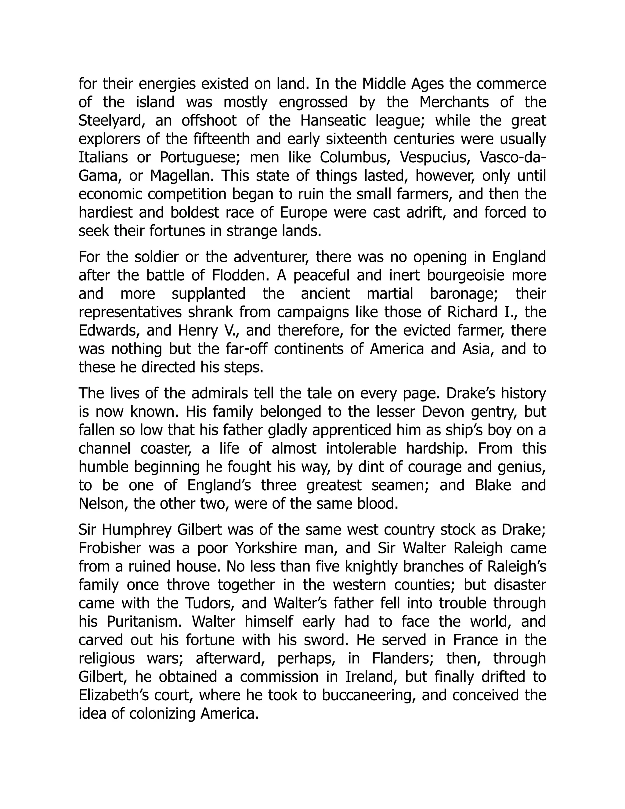 for their energies existed on land. In the Middle Ages the commerce
of the island was mostly engrossed by the Merchants of the
Steelyard, an offshoot of the Hanseatic league; while the great
explorers of the fifteenth and early sixteenth centuries were usually
Italians or Portuguese; men like Columbus, Vespucius, Vasco-da-
Gama, or Magellan. This state of things lasted, however, only until
economic competition began to ruin the small farmers, and then the
hardiest and boldest race of Europe were cast adrift, and forced to
seek their fortunes in strange lands.
For the soldier or the adventurer, there was no opening in England
after the battle of Flodden. A peaceful and inert bourgeoisie more
and more supplanted the ancient martial baronage; their
representatives shrank from campaigns like those of Richard I., the
Edwards, and Henry V., and therefore, for the evicted farmer, there
was nothing but the far-off continents of America and Asia, and to
these he directed his steps.
The lives of the admirals tell the tale on every page. Drake’s history
is now known. His family belonged to the lesser Devon gentry, but
fallen so low that his father gladly apprenticed him as ship’s boy on a
channel coaster, a life of almost intolerable hardship. From this
humble beginning he fought his way, by dint of courage and genius,
to be one of England’s three greatest seamen; and Blake and
Nelson, the other two, were of the same blood.
Sir Humphrey Gilbert was of the same west country stock as Drake;
Frobisher was a poor Yorkshire man, and Sir Walter Raleigh came
from a ruined house. No less than five knightly branches of Raleigh’s
family once throve together in the western counties; but disaster
came with the Tudors, and Walter’s father fell into trouble through
his Puritanism. Walter himself early had to face the world, and
carved out his fortune with his sword. He served in France in the
religious wars; afterward, perhaps, in Flanders; then, through
Gilbert, he obtained a commission in Ireland, but finally drifted to
Elizabeth’s court, where he took to buccaneering, and conceived the
idea of colonizing America.
 