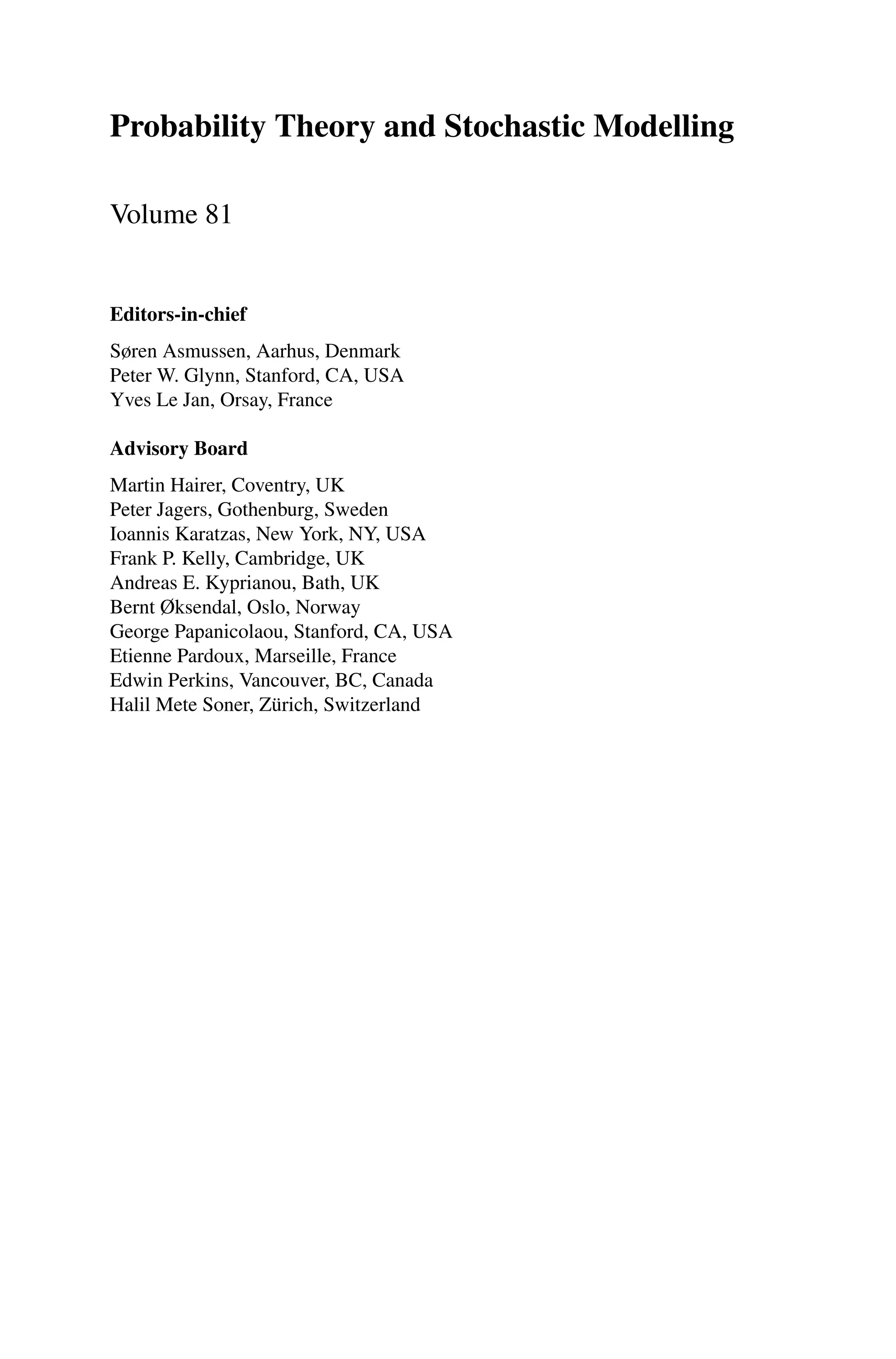 Probability Theory and Stochastic Modelling
Volume 81
Editors-in-chief
Søren Asmussen, Aarhus, Denmark
Peter W. Glynn, Stanford, CA, USA
Yves Le Jan, Orsay, France
Advisory Board
Martin Hairer, Coventry, UK
Peter Jagers, Gothenburg, Sweden
Ioannis Karatzas, New York, NY, USA
Frank P. Kelly, Cambridge, UK
Andreas E. Kyprianou, Bath, UK
Bernt Øksendal, Oslo, Norway
George Papanicolaou, Stanford, CA, USA
Etienne Pardoux, Marseille, France
Edwin Perkins, Vancouver, BC, Canada
Halil Mete Soner, Zürich, Switzerland
 