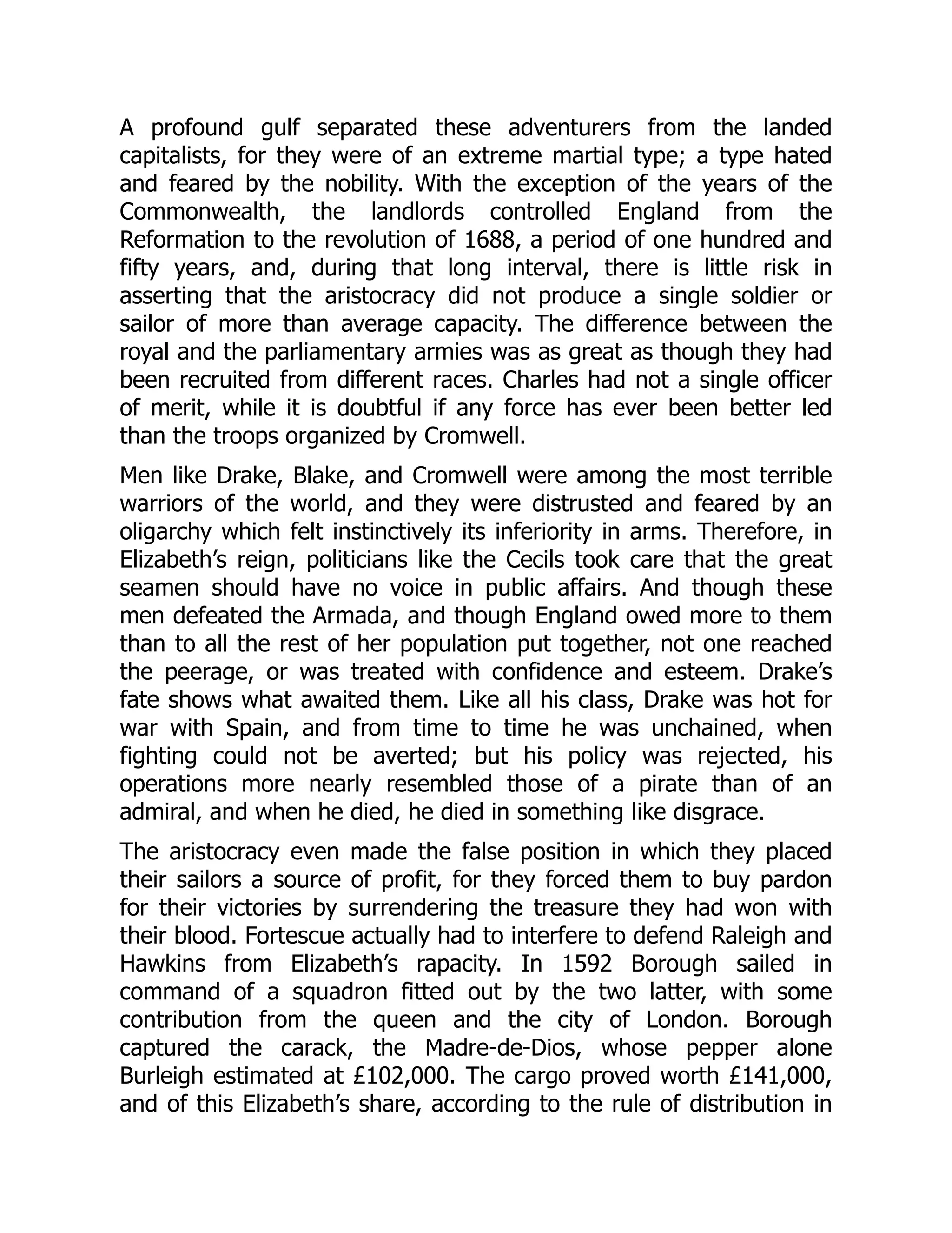 A profound gulf separated these adventurers from the landed
capitalists, for they were of an extreme martial type; a type hated
and feared by the nobility. With the exception of the years of the
Commonwealth, the landlords controlled England from the
Reformation to the revolution of 1688, a period of one hundred and
fifty years, and, during that long interval, there is little risk in
asserting that the aristocracy did not produce a single soldier or
sailor of more than average capacity. The difference between the
royal and the parliamentary armies was as great as though they had
been recruited from different races. Charles had not a single officer
of merit, while it is doubtful if any force has ever been better led
than the troops organized by Cromwell.
Men like Drake, Blake, and Cromwell were among the most terrible
warriors of the world, and they were distrusted and feared by an
oligarchy which felt instinctively its inferiority in arms. Therefore, in
Elizabeth’s reign, politicians like the Cecils took care that the great
seamen should have no voice in public affairs. And though these
men defeated the Armada, and though England owed more to them
than to all the rest of her population put together, not one reached
the peerage, or was treated with confidence and esteem. Drake’s
fate shows what awaited them. Like all his class, Drake was hot for
war with Spain, and from time to time he was unchained, when
fighting could not be averted; but his policy was rejected, his
operations more nearly resembled those of a pirate than of an
admiral, and when he died, he died in something like disgrace.
The aristocracy even made the false position in which they placed
their sailors a source of profit, for they forced them to buy pardon
for their victories by surrendering the treasure they had won with
their blood. Fortescue actually had to interfere to defend Raleigh and
Hawkins from Elizabeth’s rapacity. In 1592 Borough sailed in
command of a squadron fitted out by the two latter, with some
contribution from the queen and the city of London. Borough
captured the carack, the Madre-de-Dios, whose pepper alone
Burleigh estimated at £102,000. The cargo proved worth £141,000,
and of this Elizabeth’s share, according to the rule of distribution in
 