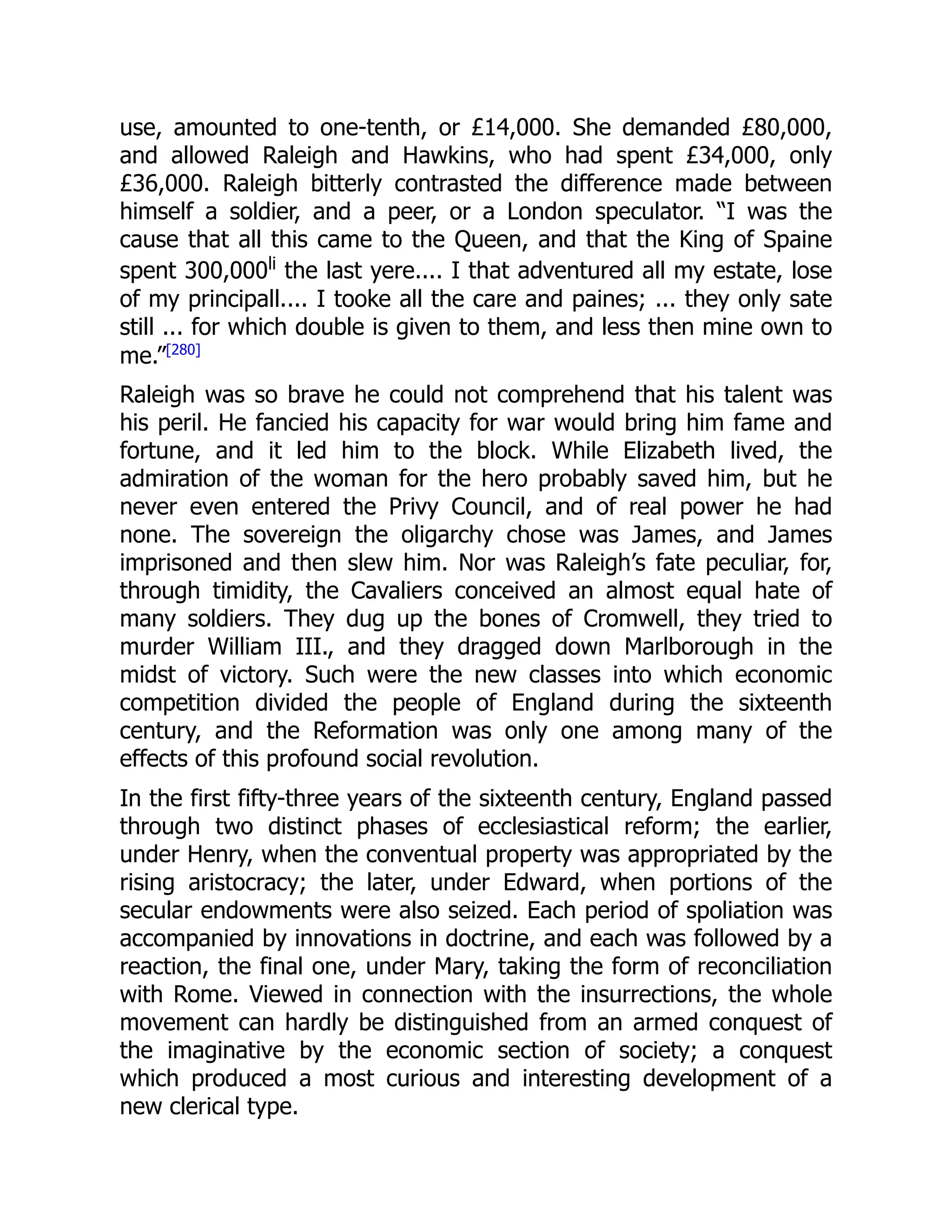 use, amounted to one-tenth, or £14,000. She demanded £80,000,
and allowed Raleigh and Hawkins, who had spent £34,000, only
£36,000. Raleigh bitterly contrasted the difference made between
himself a soldier, and a peer, or a London speculator. “I was the
cause that all this came to the Queen, and that the King of Spaine
spent 300,000li
the last yere.... I that adventured all my estate, lose
of my principall.... I tooke all the care and paines; ... they only sate
still ... for which double is given to them, and less then mine own to
me.”[280]
Raleigh was so brave he could not comprehend that his talent was
his peril. He fancied his capacity for war would bring him fame and
fortune, and it led him to the block. While Elizabeth lived, the
admiration of the woman for the hero probably saved him, but he
never even entered the Privy Council, and of real power he had
none. The sovereign the oligarchy chose was James, and James
imprisoned and then slew him. Nor was Raleigh’s fate peculiar, for,
through timidity, the Cavaliers conceived an almost equal hate of
many soldiers. They dug up the bones of Cromwell, they tried to
murder William III., and they dragged down Marlborough in the
midst of victory. Such were the new classes into which economic
competition divided the people of England during the sixteenth
century, and the Reformation was only one among many of the
effects of this profound social revolution.
In the first fifty-three years of the sixteenth century, England passed
through two distinct phases of ecclesiastical reform; the earlier,
under Henry, when the conventual property was appropriated by the
rising aristocracy; the later, under Edward, when portions of the
secular endowments were also seized. Each period of spoliation was
accompanied by innovations in doctrine, and each was followed by a
reaction, the final one, under Mary, taking the form of reconciliation
with Rome. Viewed in connection with the insurrections, the whole
movement can hardly be distinguished from an armed conquest of
the imaginative by the economic section of society; a conquest
which produced a most curious and interesting development of a
new clerical type.
 