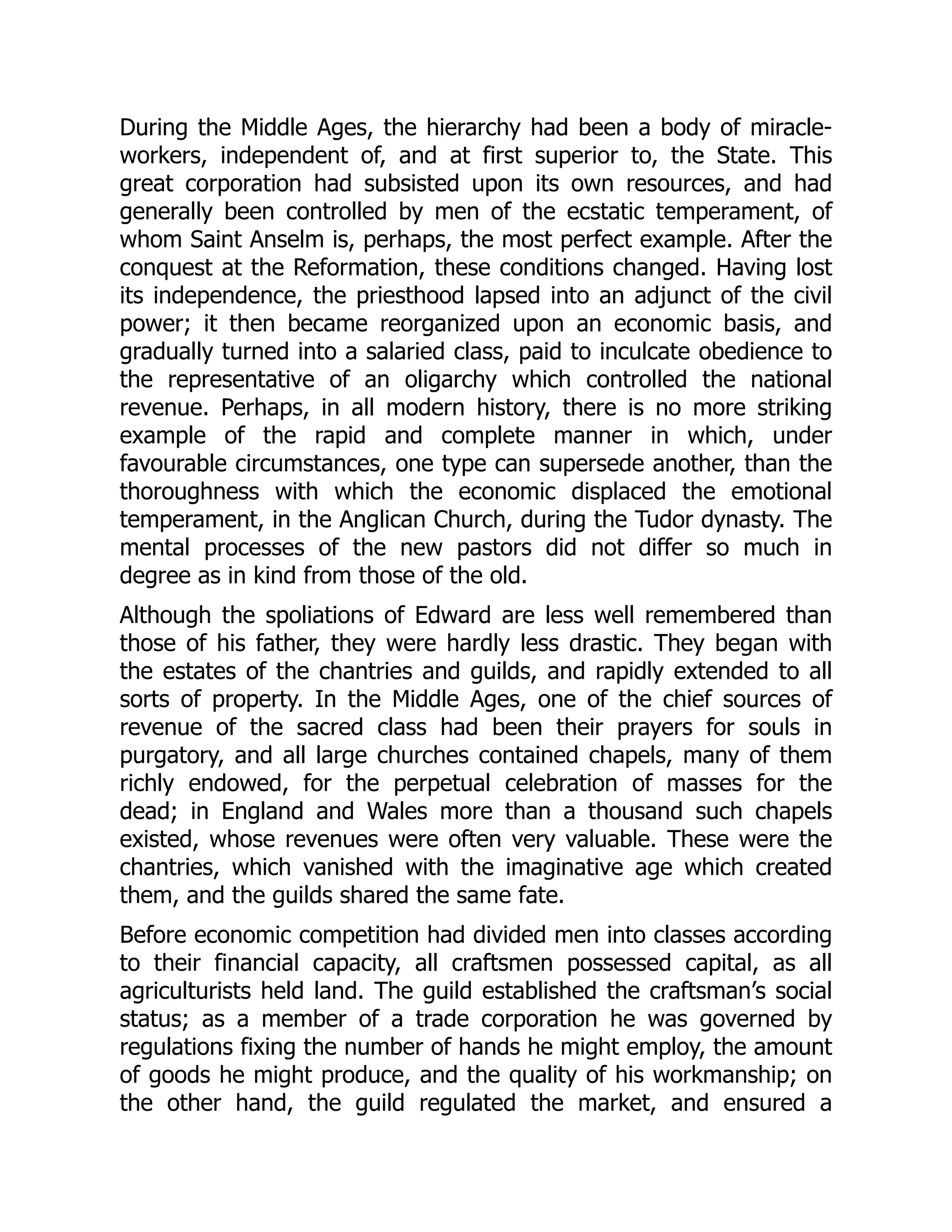 During the Middle Ages, the hierarchy had been a body of miracle-
workers, independent of, and at first superior to, the State. This
great corporation had subsisted upon its own resources, and had
generally been controlled by men of the ecstatic temperament, of
whom Saint Anselm is, perhaps, the most perfect example. After the
conquest at the Reformation, these conditions changed. Having lost
its independence, the priesthood lapsed into an adjunct of the civil
power; it then became reorganized upon an economic basis, and
gradually turned into a salaried class, paid to inculcate obedience to
the representative of an oligarchy which controlled the national
revenue. Perhaps, in all modern history, there is no more striking
example of the rapid and complete manner in which, under
favourable circumstances, one type can supersede another, than the
thoroughness with which the economic displaced the emotional
temperament, in the Anglican Church, during the Tudor dynasty. The
mental processes of the new pastors did not differ so much in
degree as in kind from those of the old.
Although the spoliations of Edward are less well remembered than
those of his father, they were hardly less drastic. They began with
the estates of the chantries and guilds, and rapidly extended to all
sorts of property. In the Middle Ages, one of the chief sources of
revenue of the sacred class had been their prayers for souls in
purgatory, and all large churches contained chapels, many of them
richly endowed, for the perpetual celebration of masses for the
dead; in England and Wales more than a thousand such chapels
existed, whose revenues were often very valuable. These were the
chantries, which vanished with the imaginative age which created
them, and the guilds shared the same fate.
Before economic competition had divided men into classes according
to their financial capacity, all craftsmen possessed capital, as all
agriculturists held land. The guild established the craftsman’s social
status; as a member of a trade corporation he was governed by
regulations fixing the number of hands he might employ, the amount
of goods he might produce, and the quality of his workmanship; on
the other hand, the guild regulated the market, and ensured a
 