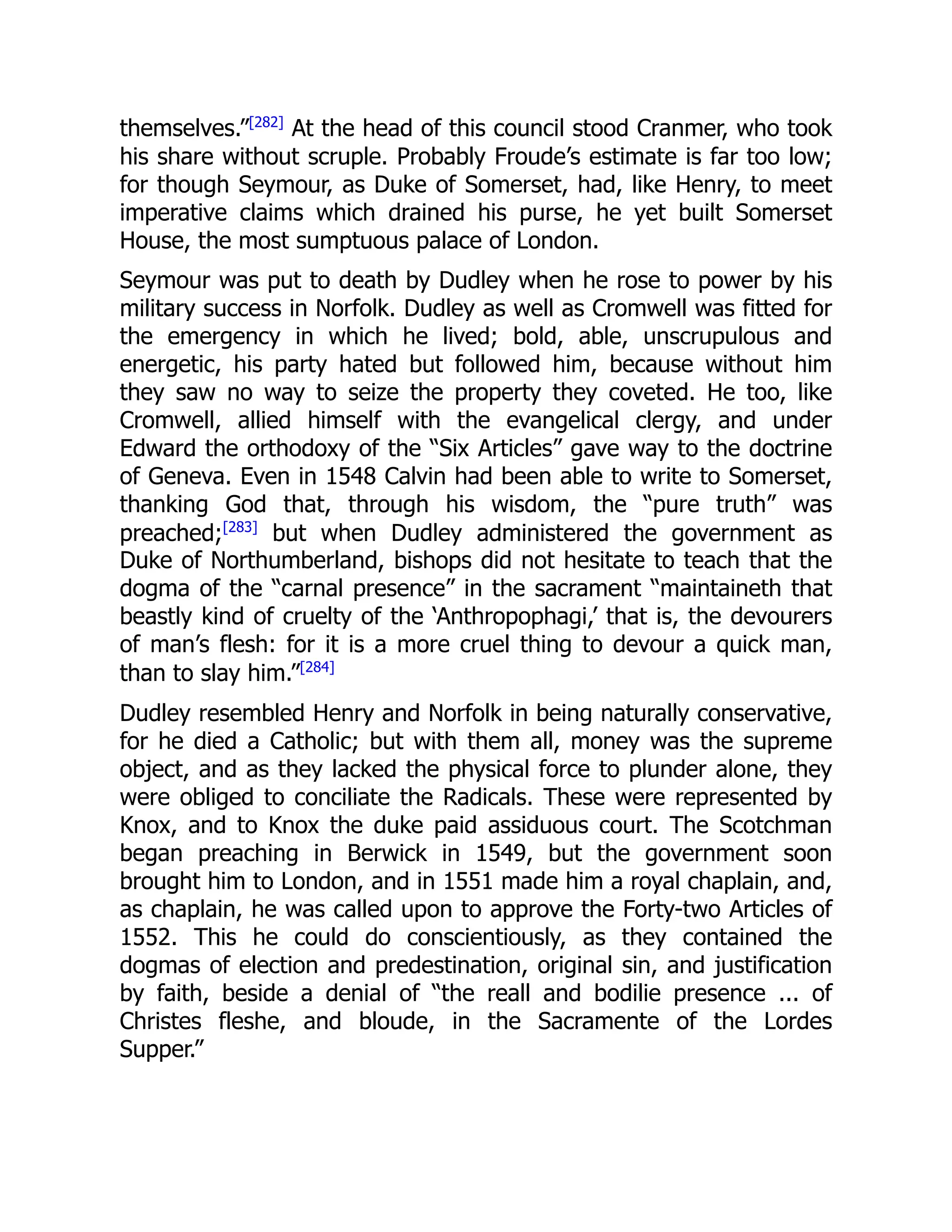 themselves.”[282]
At the head of this council stood Cranmer, who took
his share without scruple. Probably Froude’s estimate is far too low;
for though Seymour, as Duke of Somerset, had, like Henry, to meet
imperative claims which drained his purse, he yet built Somerset
House, the most sumptuous palace of London.
Seymour was put to death by Dudley when he rose to power by his
military success in Norfolk. Dudley as well as Cromwell was fitted for
the emergency in which he lived; bold, able, unscrupulous and
energetic, his party hated but followed him, because without him
they saw no way to seize the property they coveted. He too, like
Cromwell, allied himself with the evangelical clergy, and under
Edward the orthodoxy of the “Six Articles” gave way to the doctrine
of Geneva. Even in 1548 Calvin had been able to write to Somerset,
thanking God that, through his wisdom, the “pure truth” was
preached;[283]
but when Dudley administered the government as
Duke of Northumberland, bishops did not hesitate to teach that the
dogma of the “carnal presence” in the sacrament “maintaineth that
beastly kind of cruelty of the ‘Anthropophagi,’ that is, the devourers
of man’s flesh: for it is a more cruel thing to devour a quick man,
than to slay him.”[284]
Dudley resembled Henry and Norfolk in being naturally conservative,
for he died a Catholic; but with them all, money was the supreme
object, and as they lacked the physical force to plunder alone, they
were obliged to conciliate the Radicals. These were represented by
Knox, and to Knox the duke paid assiduous court. The Scotchman
began preaching in Berwick in 1549, but the government soon
brought him to London, and in 1551 made him a royal chaplain, and,
as chaplain, he was called upon to approve the Forty-two Articles of
1552. This he could do conscientiously, as they contained the
dogmas of election and predestination, original sin, and justification
by faith, beside a denial of “the reall and bodilie presence ... of
Christes fleshe, and bloude, in the Sacramente of the Lordes
Supper.”
 
