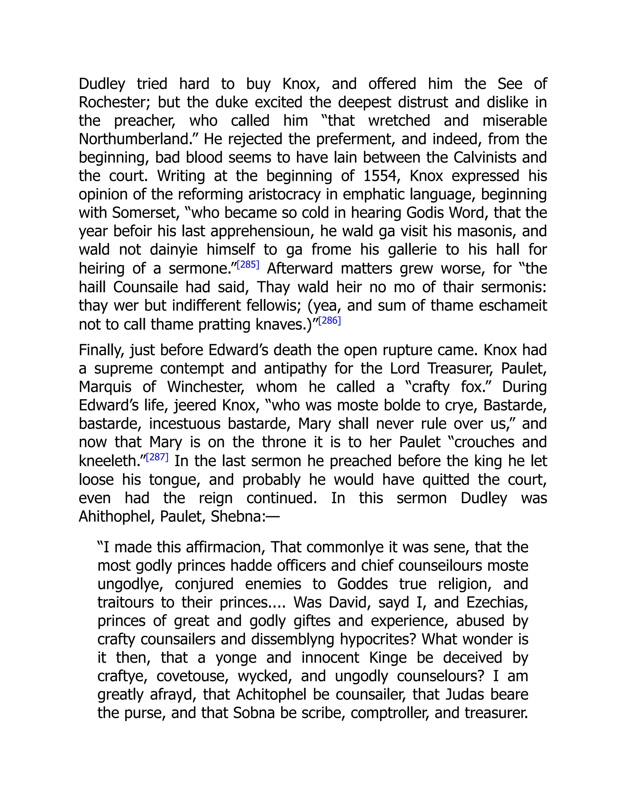 Dudley tried hard to buy Knox, and offered him the See of
Rochester; but the duke excited the deepest distrust and dislike in
the preacher, who called him “that wretched and miserable
Northumberland.” He rejected the preferment, and indeed, from the
beginning, bad blood seems to have lain between the Calvinists and
the court. Writing at the beginning of 1554, Knox expressed his
opinion of the reforming aristocracy in emphatic language, beginning
with Somerset, “who became so cold in hearing Godis Word, that the
year befoir his last apprehensioun, he wald ga visit his masonis, and
wald not dainyie himself to ga frome his gallerie to his hall for
heiring of a sermone.”[285]
Afterward matters grew worse, for “the
haill Counsaile had said, Thay wald heir no mo of thair sermonis:
thay wer but indifferent fellowis; (yea, and sum of thame eschameit
not to call thame pratting knaves.)”[286]
Finally, just before Edward’s death the open rupture came. Knox had
a supreme contempt and antipathy for the Lord Treasurer, Paulet,
Marquis of Winchester, whom he called a “crafty fox.” During
Edward’s life, jeered Knox, “who was moste bolde to crye, Bastarde,
bastarde, incestuous bastarde, Mary shall never rule over us,” and
now that Mary is on the throne it is to her Paulet “crouches and
kneeleth.”[287]
In the last sermon he preached before the king he let
loose his tongue, and probably he would have quitted the court,
even had the reign continued. In this sermon Dudley was
Ahithophel, Paulet, Shebna:—
“I made this affirmacion, That commonlye it was sene, that the
most godly princes hadde officers and chief counseilours moste
ungodlye, conjured enemies to Goddes true religion, and
traitours to their princes.... Was David, sayd I, and Ezechias,
princes of great and godly giftes and experience, abused by
crafty counsailers and dissemblyng hypocrites? What wonder is
it then, that a yonge and innocent Kinge be deceived by
craftye, covetouse, wycked, and ungodly counselours? I am
greatly afrayd, that Achitophel be counsailer, that Judas beare
the purse, and that Sobna be scribe, comptroller, and treasurer.
 